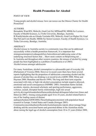 Health Promotion for Alcohol
POINT OF VIEW
Young people and alcohol misuse: how can nurses use the Ottawa Charter for Health
Promotion?
AUTHORS
Bernadette Ward RN, Midwife, Grad Cert Ed, MPHandTM, MHlth Sci Lecturer,
Faculty of Health Sciences, La Trobe University, Bendigo, Australia.
B.Ward@latrobe.edu.au Glenda Verrinder RN, Midwife, Grad Cert Higher Ed, Grad
Dip Pub and Com Health, MHlth Sci Senior Lecturer, Faculty of Health Sciences, La
Trobe University, Bendigo, Australia.
ABSTRACT
Alcohol misuse in Australia society is a community issue that can be addressed
successfully within a health promotion framework. It is important that
strategiesarenotperceivedasquickfixes butworktoward addressing some of the
underlying structural factors that ... Show more content on Helpwriting.net ...
In Australia and throughout other western countries, the misuse of alcohol by young
people has been highlighted as a problem (Toumbourou et al 2003).
Alcohol misuse amongst adolescents
For many Australians, alcohol consumption is a pleasurable part of everyday life
(Parliament of Victoria 2004). However in recent years there have been several
reports highlighting that the proportion of adolescents consuming alcohol and the
amount of alcohol they are drinking is at record levels (AIHW 2008; White and
Hayman 2006; Shanahan and Hewitt 1999). The long and short term sequelae
associated with risky or high risk alcohol consumption include negative physical,
emotional and social consequences (NHMRC 2001). Immediate harms include
accidents, injuries, decreased scholastic and sporting performance, aggression,
violence, assault, disrupted family relationships, high risk sexual
activity,drivingwhileundertheinfluenceofalcoholand delinquent behaviour (Jones and
Donovan 2001). Among young people aged 16 to 24 years, alcohol related harm is
one of the leading causes of disease
andinjuryburden(AIHW2006).Thesefindingsareconsistent with population based
research in Europe, United States and Canada (Jernigan 2001).
CommunityconcernhasbeenreflectedinAustralianmedia reports about teenage binge
drinking and the associated harms and generated debate in the Australian media
about raising the legal age of alcohol consumption from 18 to 21 years (Editor 2008;
 