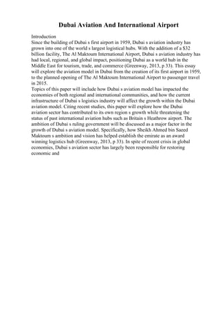 Dubai Aviation And International Airport
Introduction
Since the building of Dubai s first airport in 1959, Dubai s aviation industry has
grown into one of the world s largest logistical hubs. With the addition of a $32
billion facility, The Al Maktoum International Airport, Dubai s aviation industry has
had local, regional, and global impact, positioning Dubai as a world hub in the
Middle East for tourism, trade, and commerce (Greenway, 2013, p 33). This essay
will explore the aviation model in Dubai from the creation of its first airport in 1959,
to the planned opening of The Al Maktoum International Airport to passenger travel
in 2015.
Topics of this paper will include how Dubai s aviation model has impacted the
economies of both regional and international communities, and how the current
infrastructure of Dubai s logistics industry will affect the growth within the Dubai
aviation model. Citing recent studies, this paper will explore how the Dubai
aviation sector has contributed to its own region s growth while threatening the
status of past international aviation hubs such as Britain s Heathrow airport. The
ambition of Dubai s ruling government will be discussed as a major factor in the
growth of Dubai s aviation model. Specifically, how Sheikh Ahmed bin Saeed
Maktoum s ambition and vision has helped establish the emirate as an award
winning logistics hub (Greenway, 2013, p 33). In spite of recent crisis in global
economies, Dubai s aviation sector has largely been responsible for restoring
economic and
 