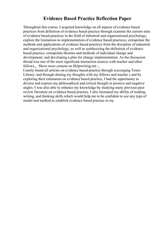 Evidence Based Practice Reflection Paper
Throughout this course, I acquired knowledge on all aspects of evidence based
practices from definition of evidence based practice through examine the current state
of evidence based practices in the field of industrial and organizational psychology;
explore the limitations to implementation of evidence based practices; extrapolate the
methods and applications of evidence based practices from the discipline of industrial
and organizational psychology; as well as synthesizing the definition of evidence
based practice; extrapolate theories and methods of individual change and
development; and developing a plan for change implementation. As the discussion
thread was one of the most significant interaction sources with teacher and other
fellows,... Show more content on Helpwriting.net ...
I easily found all articles on evidence based practice through scavenging Touro
Library; and through sharing my thoughts with my fellows and teacher s and by
exploring their estimation on evidence based practice, I had the opportunity to
diverse and express my philosophical and critical thought in positive and negative
angles. I was also able to enhance my knowledge by studying many previous peer
review literature on evidence based practice. I also increased my ability of reading,
writing, and thinking skills which would help me to be confident to use any type of
model and method to establish evidence based practice in my
 