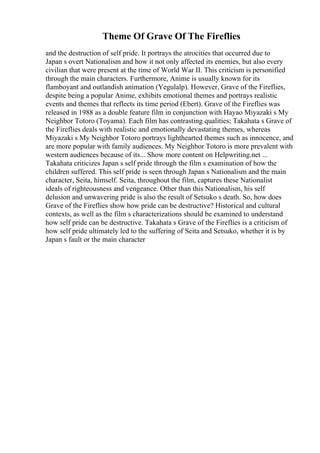 Theme Of Grave Of The Fireflies
and the destruction of self pride. It portrays the atrocities that occurred due to
Japan s overt Nationalism and how it not only affected its enemies, but also every
civilian that were present at the time of World War II. This criticism is personified
through the main characters. Furthermore, Anime is usually known for its
flamboyant and outlandish animation (Yegulalp). However, Grave of the Fireflies,
despite being a popular Anime, exhibits emotional themes and portrays realistic
events and themes that reflects its time period (Ebert). Grave of the Fireflies was
released in 1988 as a double feature film in conjunction with Hayao Miyazaki s My
Neighbor Totoro (Toyama). Each film has contrasting qualities; Takahata s Grave of
the Fireflies deals with realistic and emotionally devastating themes, whereas
Miyazaki s My Neighbor Totoro portrays lighthearted themes such as innocence, and
are more popular with family audiences. My Neighbor Totoro is more prevalent with
western audiences because of its... Show more content on Helpwriting.net ...
Takahata criticizes Japan s self pride through the film s examination of how the
children suffered. This self pride is seen through Japan s Nationalism and the main
character, Seita, himself. Seita, throughout the film, captures these Nationalist
ideals of righteousness and vengeance. Other than this Nationalism, his self
delusion and unwavering pride is also the result of Setsuko s death. So, how does
Grave of the Fireflies show how pride can be destructive? Historical and cultural
contexts, as well as the film s characterizations should be examined to understand
how self pride can be destructive. Takahata s Grave of the Fireflies is a criticism of
how self pride ultimately led to the suffering of Seita and Setsuko, whether it is by
Japan s fault or the main character
 