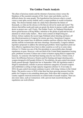 The Golden Touch Analysis
The allure of precious metals and the shimmer of precious stones versus the
blandness of the essential concepts of life: food, water and shelter, can be a
difficult choice for some people. The hypothetical line between what is a need
versus a want splits society tenfold, and is a major problem in world civilization
today. The choices humans make on a daily basis determine the futures of
thousands, so what are the choices in life that are driven by needs and wants? The
choices that define needs and wants are greed, the desire to pursue wealth, and the
desire to protect one s self. Firstly, The Golden Touch , by Nathaniel Hawthorne
shows greed because of King Midas s attention to the gleam of gold and his lack of
attention to whom really matters... Show more content on Helpwriting.net ...
Zelizer. Zelizer explains the recent tragic Parkland school shooting and leans off
into liberal persuasion to Congress for stricter gun laws. Sometimes Congress
debates the gun control laws in different countries and how effective they have been,
and the outlook on homicides and mass shootings. Occasionally, Congress debates
legislative proposals to address the national gun problem. Some legislators point out
how effective regulations have been in other countries as well as in some states
(Zelizer 1). Clinton was one of the first presidents to successfully place through
regulations on guns. However, with one third of the United States population owning
guns, problems occurred. Clinton sent a letter to hunters urging them to support the
measure. As someone who had been hunting since he was twelve, Clinton wrote, I
know the difference between a firearm used for hunting and target shooting and a
weapon designed to kill people (Zelizer 4). Nevertheless, the gun control movement
finally passed through. Signed into law in September 1994, the legislation made it
illegal to manufacture, transfer or possess numerous categories of assault weapons
and established a ceiling on high capacity magazines (Zelizer 5). Even today in
2018, the gun control movement continues to grow with rising violence in the United
States. The positive news in 2018 is that there has been growing pressure from the
public for Congress to do something about guns. Polls show that a majority of the
country supports renewed restrictions on certain kinds of assault weapons. There are
also more states, such as Connecticut, with a proven track record showing that
regulations can work (Zelizer
 