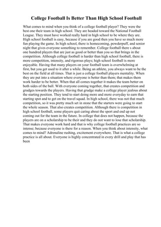 College Football Is Better Than High School Football
What comes to mind when you think of a college football player? They were the
best one their team in high school. They are headed toward the National Football
League. They must have worked really hard in high school to be where they are.
High school football is easy, because if you are good then you have so much more
fun playing the game. In high school, there is homecoming, powderpuff, and senior
night that gives everyone something to remember. College football there s about
one hundred players that are just as good or better than you so that brings in the
competition. Although college football is harder than high school football, there is
more competition, intensity, and rigorous plays; high school football is more
enjoyable. Having that many players on your football team is overwhelming at
first, but you get used to it after a while. Being an athlete, you always want to be the
best on the field at all times. That is just a college football players mentality. When
they are put into a situation where everyone is better than them; that makes them
work harder to be better. When that all comes together it makes the team better on
both sides of the ball. With everyone coming together, that creates competition and
grudges towards the players. Having that grudge make a college player jealous about
the starting position. They tend to start doing more and more everyday to earn that
starting spot and to get on the travel squad. In high school, there was not that much
competition, so it was pretty much set in stone that the starters were going to start
the whole season. That also creates competition. Although there is competition in
high school football, some players quit caring about the sport and end up not
coming out for the team in the future. In college that does not happen, because the
players are on a scholarship to be their and they do not want to lose that scholarship.
That makes everyone work hard and that is why college football practices are so
intense; because everyone is there for a reason. When you think about intensity, what
comes to mind? Adrenaline rushing, excitement everywhere. That is what a college
practice is all about. Everyone is highly concentrated in every drill and play that has
been
 