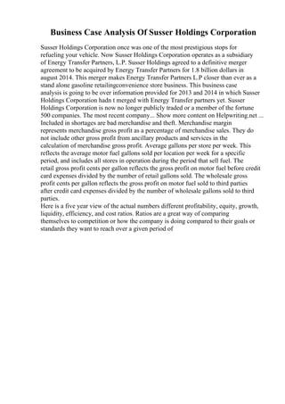 Business Case Analysis Of Susser Holdings Corporation
Susser Holdings Corporation once was one of the most prestigious stops for
refueling your vehicle. Now Susser Holdings Corporation operates as a subsidiary
of Energy Transfer Partners, L.P. Susser Holdings agreed to a definitive merger
agreement to be acquired by Energy Transfer Partners for 1.8 billion dollars in
august 2014. This merger makes Energy Transfer Partners L.P closer than ever as a
stand alone gasoline retailingconvenience store business. This business case
analysis is going to be over information provided for 2013 and 2014 in which Susser
Holdings Corporation hadn t merged with Energy Transfer partners yet. Susser
Holdings Corporation is now no longer publicly traded or a member of the fortune
500 companies. The most recent company... Show more content on Helpwriting.net ...
Included in shortages are bad merchandise and theft. Merchandise margin
represents merchandise gross profit as a percentage of merchandise sales. They do
not include other gross profit from ancillary products and services in the
calculation of merchandise gross profit. Average gallons per store per week. This
reflects the average motor fuel gallons sold per location per week for a specific
period, and includes all stores in operation during the period that sell fuel. The
retail gross profit cents per gallon reflects the gross profit on motor fuel before credit
card expenses divided by the number of retail gallons sold. The wholesale gross
profit cents per gallon reflects the gross profit on motor fuel sold to third parties
after credit card expenses divided by the number of wholesale gallons sold to third
parties.
Here is a five year view of the actual numbers different profitability, equity, growth,
liquidity, efficiency, and cost ratios. Ratios are a great way of comparing
themselves to competition or how the company is doing compared to their goals or
standards they want to reach over a given period of
 