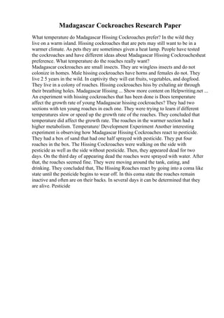 Madagascar Cockroaches Research Paper
What temperature do Madagascar Hissing Cockroaches prefer? In the wild they
live on a warm island. Hissing cockroaches that are pets may still want to be in a
warmer climate. As pets they are sometimes given a heat lamp. People have tested
the cockroaches and have different ideas about Madagascar Hissing Cockroachesheat
preference. What temperature do the roaches really want?
Madagascar cockroaches are small insects. They are wingless insects and do not
colonize in homes. Male hissing cockroaches have horns and females do not. They
live 2 5 years in the wild. In captivity they will eat fruits, vegetables, and dogfood.
They live in a colony of roaches. Hissing cockroaches hiss by exhaling air through
their breathing holes. Madagascar Hissing ... Show more content on Helpwriting.net ...
An experiment with hissing cockroaches that has been done is Does temperature
affect the growth rate of young Madagascar hissing cockroaches? They had two
sections with ten young roaches in each one. They were trying to learn if different
temperatures slow or speed up the growth rate of the roaches. They concluded that
temperature did affect the growth rate. The roaches in the warmer section had a
higher metabolism. Temperature/ Development Experiment Another interesting
experiment is observing how Madagascar Hissing Cockroaches react to pesticide.
They had a box of sand that had one half sprayed with pesticide. They put four
roaches in the box. The Hissing Cockroaches were walking on the side with
pesticide as well as the side without pesticide. Then, they appeared dead for two
days. On the third day of appearing dead the roaches were sprayed with water. After
that, the roaches seemed fine. They were moving around the tank, eating, and
drinking. They concluded that, The Hissing Roaches react by going into a coma like
state until the pesticide begins to wear off. In this coma state the roaches remain
inactive and often are on their backs. In several days it can be determined that they
are alive. Pesticide
 