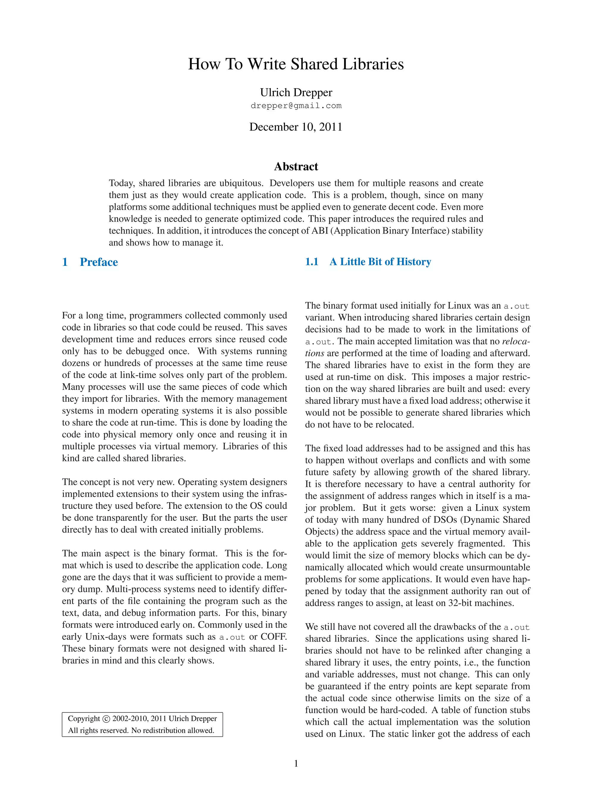 How To Write Shared Libraries
Ulrich Drepper
drepper@gmail.com
December 10, 2011
Abstract
Today, shared libraries are ubiquitous. Developers use them for multiple reasons and create
them just as they would create application code. This is a problem, though, since on many
platforms some additional techniques must be applied even to generate decent code. Even more
knowledge is needed to generate optimized code. This paper introduces the required rules and
techniques. In addition, it introduces the concept of ABI (Application Binary Interface) stability
and shows how to manage it.
1 Preface
For a long time, programmers collected commonly used
code in libraries so that code could be reused. This saves
development time and reduces errors since reused code
only has to be debugged once. With systems running
dozens or hundreds of processes at the same time reuse
of the code at link-time solves only part of the problem.
Many processes will use the same pieces of code which
they import for libraries. With the memory management
systems in modern operating systems it is also possible
to share the code at run-time. This is done by loading the
code into physical memory only once and reusing it in
multiple processes via virtual memory. Libraries of this
kind are called shared libraries.
The concept is not very new. Operating system designers
implemented extensions to their system using the infras-
tructure they used before. The extension to the OS could
be done transparently for the user. But the parts the user
directly has to deal with created initially problems.
The main aspect is the binary format. This is the for-
mat which is used to describe the application code. Long
gone are the days that it was sufﬁcient to provide a mem-
ory dump. Multi-process systems need to identify differ-
ent parts of the ﬁle containing the program such as the
text, data, and debug information parts. For this, binary
formats were introduced early on. Commonly used in the
early Unix-days were formats such as a.out or COFF.
These binary formats were not designed with shared li-
braries in mind and this clearly shows.
Copyright c 2002-2010, 2011 Ulrich Drepper
All rights reserved. No redistribution allowed.
1.1 A Little Bit of History
The binary format used initially for Linux was an a.out
variant. When introducing shared libraries certain design
decisions had to be made to work in the limitations of
a.out. The main accepted limitation was that no reloca-
tions are performed at the time of loading and afterward.
The shared libraries have to exist in the form they are
used at run-time on disk. This imposes a major restric-
tion on the way shared libraries are built and used: every
shared library must have a ﬁxed load address; otherwise it
would not be possible to generate shared libraries which
do not have to be relocated.
The ﬁxed load addresses had to be assigned and this has
to happen without overlaps and conﬂicts and with some
future safety by allowing growth of the shared library.
It is therefore necessary to have a central authority for
the assignment of address ranges which in itself is a ma-
jor problem. But it gets worse: given a Linux system
of today with many hundred of DSOs (Dynamic Shared
Objects) the address space and the virtual memory avail-
able to the application gets severely fragmented. This
would limit the size of memory blocks which can be dy-
namically allocated which would create unsurmountable
problems for some applications. It would even have hap-
pened by today that the assignment authority ran out of
address ranges to assign, at least on 32-bit machines.
We still have not covered all the drawbacks of the a.out
shared libraries. Since the applications using shared li-
braries should not have to be relinked after changing a
shared library it uses, the entry points, i.e., the function
and variable addresses, must not change. This can only
be guaranteed if the entry points are kept separate from
the actual code since otherwise limits on the size of a
function would be hard-coded. A table of function stubs
which call the actual implementation was the solution
used on Linux. The static linker got the address of each
1
 