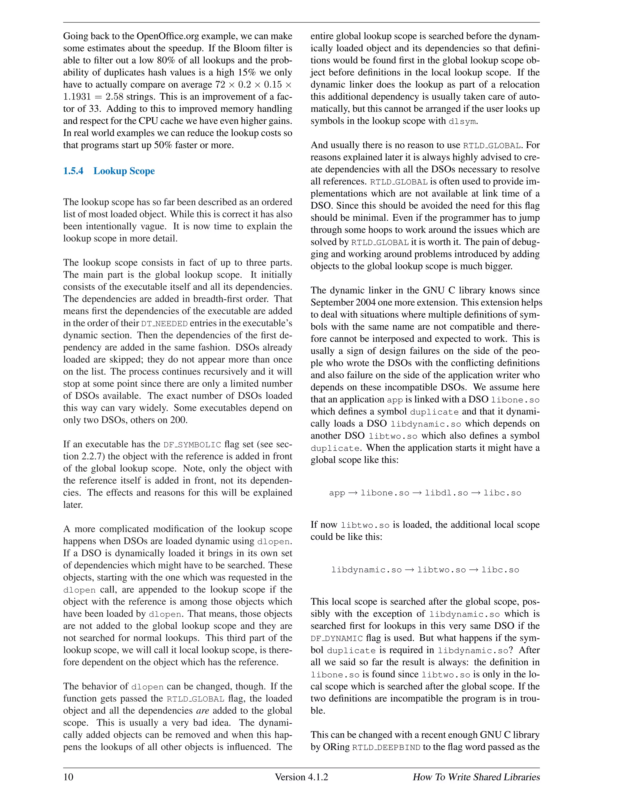 Going back to the OpenOfﬁce.org example, we can make
some estimates about the speedup. If the Bloom ﬁlter is
able to ﬁlter out a low 80% of all lookups and the prob-
ability of duplicates hash values is a high 15% we only
have to actually compare on average 72 × 0.2 × 0.15 ×
1.1931 = 2.58 strings. This is an improvement of a fac-
tor of 33. Adding to this to improved memory handling
and respect for the CPU cache we have even higher gains.
In real world examples we can reduce the lookup costs so
that programs start up 50% faster or more.
1.5.4 Lookup Scope
The lookup scope has so far been described as an ordered
list of most loaded object. While this is correct it has also
been intentionally vague. It is now time to explain the
lookup scope in more detail.
The lookup scope consists in fact of up to three parts.
The main part is the global lookup scope. It initially
consists of the executable itself and all its dependencies.
The dependencies are added in breadth-ﬁrst order. That
means ﬁrst the dependencies of the executable are added
in the order of their DT NEEDED entries in the executable’s
dynamic section. Then the dependencies of the ﬁrst de-
pendency are added in the same fashion. DSOs already
loaded are skipped; they do not appear more than once
on the list. The process continues recursively and it will
stop at some point since there are only a limited number
of DSOs available. The exact number of DSOs loaded
this way can vary widely. Some executables depend on
only two DSOs, others on 200.
If an executable has the DF SYMBOLIC ﬂag set (see sec-
tion 2.2.7) the object with the reference is added in front
of the global lookup scope. Note, only the object with
the reference itself is added in front, not its dependen-
cies. The effects and reasons for this will be explained
later.
A more complicated modiﬁcation of the lookup scope
happens when DSOs are loaded dynamic using dlopen.
If a DSO is dynamically loaded it brings in its own set
of dependencies which might have to be searched. These
objects, starting with the one which was requested in the
dlopen call, are appended to the lookup scope if the
object with the reference is among those objects which
have been loaded by dlopen. That means, those objects
are not added to the global lookup scope and they are
not searched for normal lookups. This third part of the
lookup scope, we will call it local lookup scope, is there-
fore dependent on the object which has the reference.
The behavior of dlopen can be changed, though. If the
function gets passed the RTLD GLOBAL ﬂag, the loaded
object and all the dependencies are added to the global
scope. This is usually a very bad idea. The dynami-
cally added objects can be removed and when this hap-
pens the lookups of all other objects is inﬂuenced. The
entire global lookup scope is searched before the dynam-
ically loaded object and its dependencies so that deﬁni-
tions would be found ﬁrst in the global lookup scope ob-
ject before deﬁnitions in the local lookup scope. If the
dynamic linker does the lookup as part of a relocation
this additional dependency is usually taken care of auto-
matically, but this cannot be arranged if the user looks up
symbols in the lookup scope with dlsym.
And usually there is no reason to use RTLD GLOBAL. For
reasons explained later it is always highly advised to cre-
ate dependencies with all the DSOs necessary to resolve
all references. RTLD GLOBAL is often used to provide im-
plementations which are not available at link time of a
DSO. Since this should be avoided the need for this ﬂag
should be minimal. Even if the programmer has to jump
through some hoops to work around the issues which are
solved by RTLD GLOBAL it is worth it. The pain of debug-
ging and working around problems introduced by adding
objects to the global lookup scope is much bigger.
The dynamic linker in the GNU C library knows since
September 2004 one more extension. This extension helps
to deal with situations where multiple deﬁnitions of sym-
bols with the same name are not compatible and there-
fore cannot be interposed and expected to work. This is
usally a sign of design failures on the side of the peo-
ple who wrote the DSOs with the conﬂicting deﬁnitions
and also failure on the side of the application writer who
depends on these incompatible DSOs. We assume here
that an application app is linked with a DSO libone.so
which deﬁnes a symbol duplicate and that it dynami-
cally loads a DSO libdynamic.so which depends on
another DSO libtwo.so which also deﬁnes a symbol
duplicate. When the application starts it might have a
global scope like this:
app → libone.so → libdl.so → libc.so
If now libtwo.so is loaded, the additional local scope
could be like this:
libdynamic.so → libtwo.so → libc.so
This local scope is searched after the global scope, pos-
sibly with the exception of libdynamic.so which is
searched ﬁrst for lookups in this very same DSO if the
DF DYNAMIC ﬂag is used. But what happens if the sym-
bol duplicate is required in libdynamic.so? After
all we said so far the result is always: the deﬁnition in
libone.so is found since libtwo.so is only in the lo-
cal scope which is searched after the global scope. If the
two deﬁnitions are incompatible the program is in trou-
ble.
This can be changed with a recent enough GNU C library
by ORing RTLD DEEPBIND to the ﬂag word passed as the
10 Version 4.1.2 How To Write Shared Libraries
 