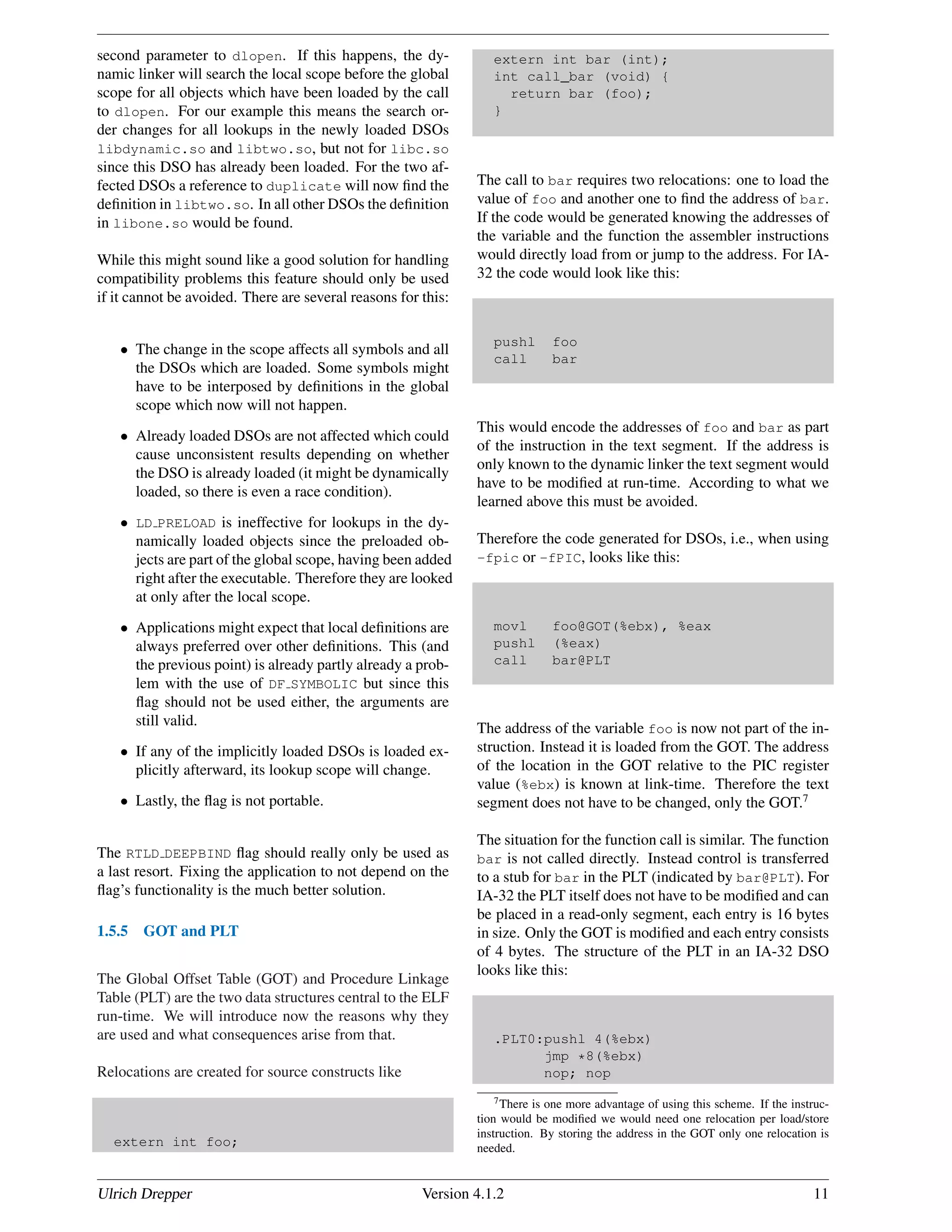 second parameter to dlopen. If this happens, the dy-
namic linker will search the local scope before the global
scope for all objects which have been loaded by the call
to dlopen. For our example this means the search or-
der changes for all lookups in the newly loaded DSOs
libdynamic.so and libtwo.so, but not for libc.so
since this DSO has already been loaded. For the two af-
fected DSOs a reference to duplicate will now ﬁnd the
deﬁnition in libtwo.so. In all other DSOs the deﬁnition
in libone.so would be found.
While this might sound like a good solution for handling
compatibility problems this feature should only be used
if it cannot be avoided. There are several reasons for this:
• The change in the scope affects all symbols and all
the DSOs which are loaded. Some symbols might
have to be interposed by deﬁnitions in the global
scope which now will not happen.
• Already loaded DSOs are not affected which could
cause unconsistent results depending on whether
the DSO is already loaded (it might be dynamically
loaded, so there is even a race condition).
• LD PRELOAD is ineffective for lookups in the dy-
namically loaded objects since the preloaded ob-
jects are part of the global scope, having been added
right after the executable. Therefore they are looked
at only after the local scope.
• Applications might expect that local deﬁnitions are
always preferred over other deﬁnitions. This (and
the previous point) is already partly already a prob-
lem with the use of DF SYMBOLIC but since this
ﬂag should not be used either, the arguments are
still valid.
• If any of the implicitly loaded DSOs is loaded ex-
plicitly afterward, its lookup scope will change.
• Lastly, the ﬂag is not portable.
The RTLD DEEPBIND ﬂag should really only be used as
a last resort. Fixing the application to not depend on the
ﬂag’s functionality is the much better solution.
1.5.5 GOT and PLT
The Global Offset Table (GOT) and Procedure Linkage
Table (PLT) are the two data structures central to the ELF
run-time. We will introduce now the reasons why they
are used and what consequences arise from that.
Relocations are created for source constructs like
extern int foo;
extern int bar (int);
int call_bar (void) {
return bar (foo);
}
The call to bar requires two relocations: one to load the
value of foo and another one to ﬁnd the address of bar.
If the code would be generated knowing the addresses of
the variable and the function the assembler instructions
would directly load from or jump to the address. For IA-
32 the code would look like this:
pushl foo
call bar
This would encode the addresses of foo and bar as part
of the instruction in the text segment. If the address is
only known to the dynamic linker the text segment would
have to be modiﬁed at run-time. According to what we
learned above this must be avoided.
Therefore the code generated for DSOs, i.e., when using
-fpic or -fPIC, looks like this:
movl foo@GOT(%ebx), %eax
pushl (%eax)
call bar@PLT
The address of the variable foo is now not part of the in-
struction. Instead it is loaded from the GOT. The address
of the location in the GOT relative to the PIC register
value (%ebx) is known at link-time. Therefore the text
segment does not have to be changed, only the GOT.7
The situation for the function call is similar. The function
bar is not called directly. Instead control is transferred
to a stub for bar in the PLT (indicated by bar@PLT). For
IA-32 the PLT itself does not have to be modiﬁed and can
be placed in a read-only segment, each entry is 16 bytes
in size. Only the GOT is modiﬁed and each entry consists
of 4 bytes. The structure of the PLT in an IA-32 DSO
looks like this:
.PLT0:pushl 4(%ebx)
jmp *8(%ebx)
nop; nop
7There is one more advantage of using this scheme. If the instruc-
tion would be modiﬁed we would need one relocation per load/store
instruction. By storing the address in the GOT only one relocation is
needed.
Ulrich Drepper Version 4.1.2 11
 