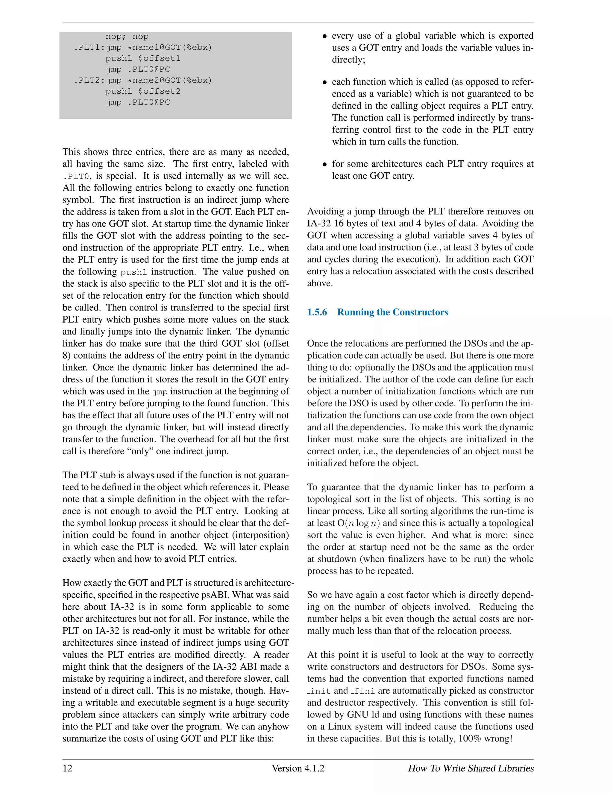 nop; nop
.PLT1:jmp *name1@GOT(%ebx)
pushl $offset1
jmp .PLT0@PC
.PLT2:jmp *name2@GOT(%ebx)
pushl $offset2
jmp .PLT0@PC
This shows three entries, there are as many as needed,
all having the same size. The ﬁrst entry, labeled with
.PLT0, is special. It is used internally as we will see.
All the following entries belong to exactly one function
symbol. The ﬁrst instruction is an indirect jump where
the address is taken from a slot in the GOT. Each PLT en-
try has one GOT slot. At startup time the dynamic linker
ﬁlls the GOT slot with the address pointing to the sec-
ond instruction of the appropriate PLT entry. I.e., when
the PLT entry is used for the ﬁrst time the jump ends at
the following pushl instruction. The value pushed on
the stack is also speciﬁc to the PLT slot and it is the off-
set of the relocation entry for the function which should
be called. Then control is transferred to the special ﬁrst
PLT entry which pushes some more values on the stack
and ﬁnally jumps into the dynamic linker. The dynamic
linker has do make sure that the third GOT slot (offset
8) contains the address of the entry point in the dynamic
linker. Once the dynamic linker has determined the ad-
dress of the function it stores the result in the GOT entry
which was used in the jmp instruction at the beginning of
the PLT entry before jumping to the found function. This
has the effect that all future uses of the PLT entry will not
go through the dynamic linker, but will instead directly
transfer to the function. The overhead for all but the ﬁrst
call is therefore “only” one indirect jump.
The PLT stub is always used if the function is not guaran-
teed to be deﬁned in the object which references it. Please
note that a simple deﬁnition in the object with the refer-
ence is not enough to avoid the PLT entry. Looking at
the symbol lookup process it should be clear that the def-
inition could be found in another object (interposition)
in which case the PLT is needed. We will later explain
exactly when and how to avoid PLT entries.
How exactly the GOT and PLT is structured is architecture-
speciﬁc, speciﬁed in the respective psABI. What was said
here about IA-32 is in some form applicable to some
other architectures but not for all. For instance, while the
PLT on IA-32 is read-only it must be writable for other
architectures since instead of indirect jumps using GOT
values the PLT entries are modiﬁed directly. A reader
might think that the designers of the IA-32 ABI made a
mistake by requiring a indirect, and therefore slower, call
instead of a direct call. This is no mistake, though. Hav-
ing a writable and executable segment is a huge security
problem since attackers can simply write arbitrary code
into the PLT and take over the program. We can anyhow
summarize the costs of using GOT and PLT like this:
• every use of a global variable which is exported
uses a GOT entry and loads the variable values in-
directly;
• each function which is called (as opposed to refer-
enced as a variable) which is not guaranteed to be
deﬁned in the calling object requires a PLT entry.
The function call is performed indirectly by trans-
ferring control ﬁrst to the code in the PLT entry
which in turn calls the function.
• for some architectures each PLT entry requires at
least one GOT entry.
Avoiding a jump through the PLT therefore removes on
IA-32 16 bytes of text and 4 bytes of data. Avoiding the
GOT when accessing a global variable saves 4 bytes of
data and one load instruction (i.e., at least 3 bytes of code
and cycles during the execution). In addition each GOT
entry has a relocation associated with the costs described
above.
1.5.6 Running the Constructors
Once the relocations are performed the DSOs and the ap-
plication code can actually be used. But there is one more
thing to do: optionally the DSOs and the application must
be initialized. The author of the code can deﬁne for each
object a number of initialization functions which are run
before the DSO is used by other code. To perform the ini-
tialization the functions can use code from the own object
and all the dependencies. To make this work the dynamic
linker must make sure the objects are initialized in the
correct order, i.e., the dependencies of an object must be
initialized before the object.
To guarantee that the dynamic linker has to perform a
topological sort in the list of objects. This sorting is no
linear process. Like all sorting algorithms the run-time is
at least O(n log n) and since this is actually a topological
sort the value is even higher. And what is more: since
the order at startup need not be the same as the order
at shutdown (when ﬁnalizers have to be run) the whole
process has to be repeated.
So we have again a cost factor which is directly depend-
ing on the number of objects involved. Reducing the
number helps a bit even though the actual costs are nor-
mally much less than that of the relocation process.
At this point it is useful to look at the way to correctly
write constructors and destructors for DSOs. Some sys-
tems had the convention that exported functions named
init and fini are automatically picked as constructor
and destructor respectively. This convention is still fol-
lowed by GNU ld and using functions with these names
on a Linux system will indeed cause the functions used
in these capacities. But this is totally, 100% wrong!
12 Version 4.1.2 How To Write Shared Libraries
 