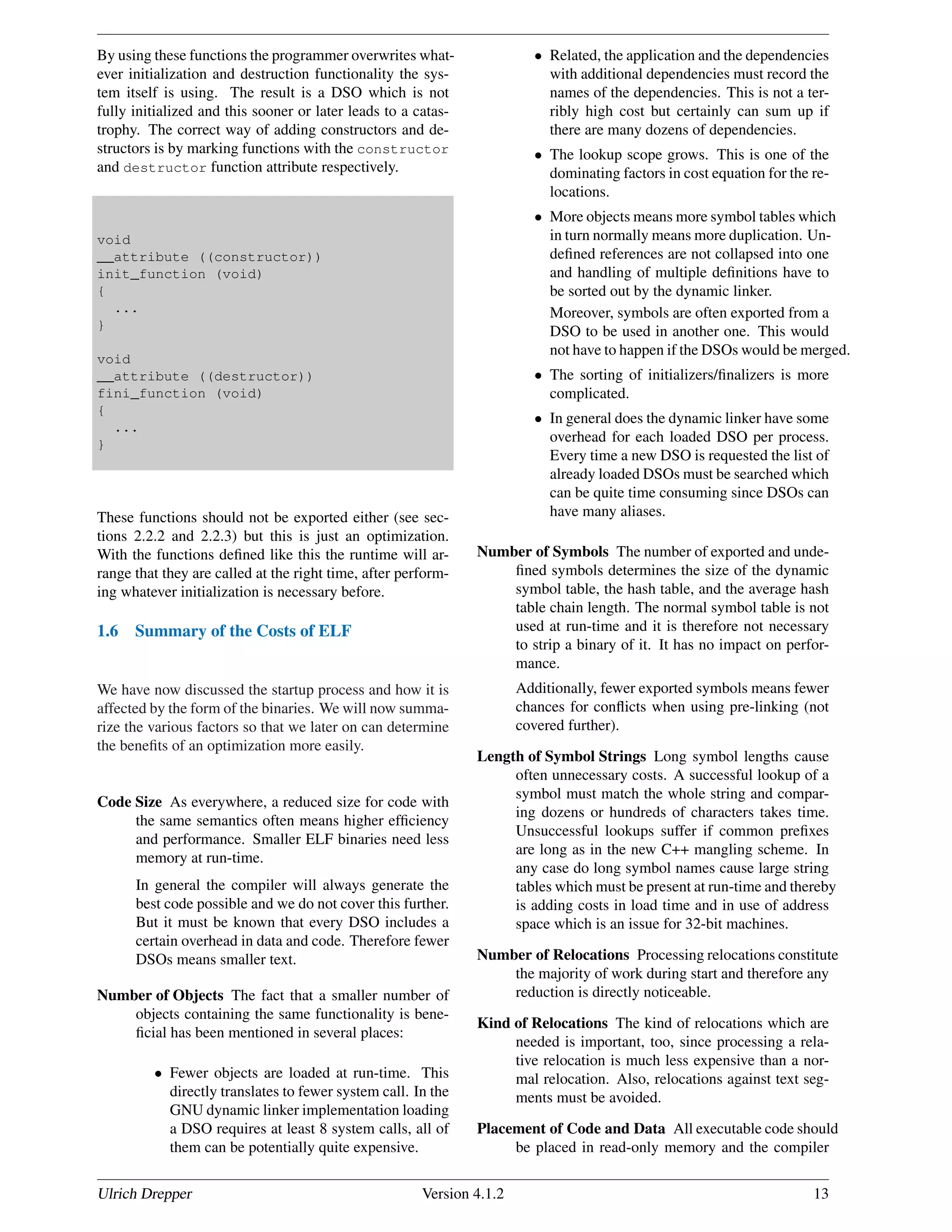By using these functions the programmer overwrites what-
ever initialization and destruction functionality the sys-
tem itself is using. The result is a DSO which is not
fully initialized and this sooner or later leads to a catas-
trophy. The correct way of adding constructors and de-
structors is by marking functions with the constructor
and destructor function attribute respectively.
void
__attribute ((constructor))
init_function (void)
{
...
}
void
__attribute ((destructor))
fini_function (void)
{
...
}
These functions should not be exported either (see sec-
tions 2.2.2 and 2.2.3) but this is just an optimization.
With the functions deﬁned like this the runtime will ar-
range that they are called at the right time, after perform-
ing whatever initialization is necessary before.
1.6 Summary of the Costs of ELF
We have now discussed the startup process and how it is
affected by the form of the binaries. We will now summa-
rize the various factors so that we later on can determine
the beneﬁts of an optimization more easily.
Code Size As everywhere, a reduced size for code with
the same semantics often means higher efﬁciency
and performance. Smaller ELF binaries need less
memory at run-time.
In general the compiler will always generate the
best code possible and we do not cover this further.
But it must be known that every DSO includes a
certain overhead in data and code. Therefore fewer
DSOs means smaller text.
Number of Objects The fact that a smaller number of
objects containing the same functionality is bene-
ﬁcial has been mentioned in several places:
• Fewer objects are loaded at run-time. This
directly translates to fewer system call. In the
GNU dynamic linker implementation loading
a DSO requires at least 8 system calls, all of
them can be potentially quite expensive.
• Related, the application and the dependencies
with additional dependencies must record the
names of the dependencies. This is not a ter-
ribly high cost but certainly can sum up if
there are many dozens of dependencies.
• The lookup scope grows. This is one of the
dominating factors in cost equation for the re-
locations.
• More objects means more symbol tables which
in turn normally means more duplication. Un-
deﬁned references are not collapsed into one
and handling of multiple deﬁnitions have to
be sorted out by the dynamic linker.
Moreover, symbols are often exported from a
DSO to be used in another one. This would
not have to happen if the DSOs would be merged.
• The sorting of initializers/ﬁnalizers is more
complicated.
• In general does the dynamic linker have some
overhead for each loaded DSO per process.
Every time a new DSO is requested the list of
already loaded DSOs must be searched which
can be quite time consuming since DSOs can
have many aliases.
Number of Symbols The number of exported and unde-
ﬁned symbols determines the size of the dynamic
symbol table, the hash table, and the average hash
table chain length. The normal symbol table is not
used at run-time and it is therefore not necessary
to strip a binary of it. It has no impact on perfor-
mance.
Additionally, fewer exported symbols means fewer
chances for conﬂicts when using pre-linking (not
covered further).
Length of Symbol Strings Long symbol lengths cause
often unnecessary costs. A successful lookup of a
symbol must match the whole string and compar-
ing dozens or hundreds of characters takes time.
Unsuccessful lookups suffer if common preﬁxes
are long as in the new C++ mangling scheme. In
any case do long symbol names cause large string
tables which must be present at run-time and thereby
is adding costs in load time and in use of address
space which is an issue for 32-bit machines.
Number of Relocations Processing relocations constitute
the majority of work during start and therefore any
reduction is directly noticeable.
Kind of Relocations The kind of relocations which are
needed is important, too, since processing a rela-
tive relocation is much less expensive than a nor-
mal relocation. Also, relocations against text seg-
ments must be avoided.
Placement of Code and Data All executable code should
be placed in read-only memory and the compiler
Ulrich Drepper Version 4.1.2 13
 