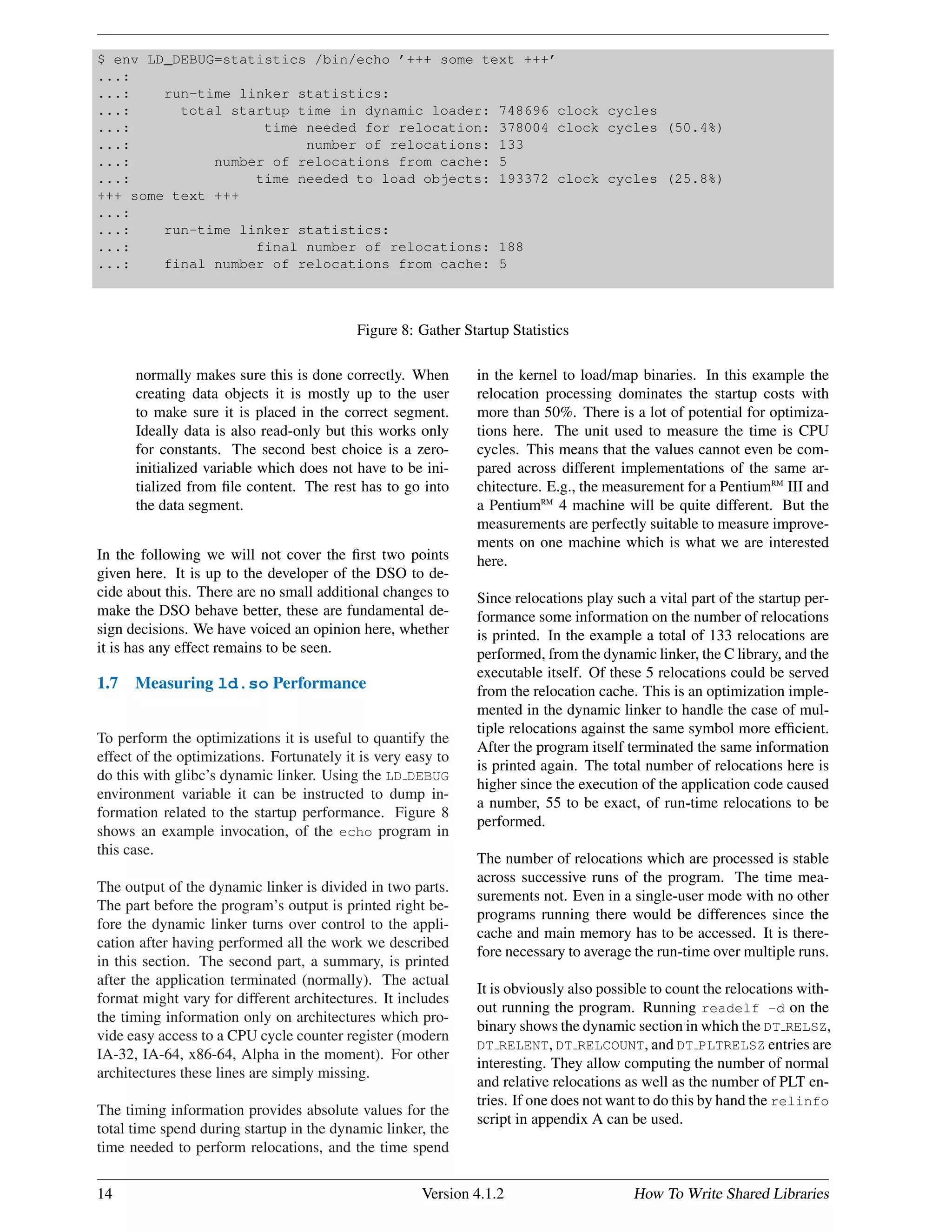 $ env LD_DEBUG=statistics /bin/echo ’+++ some text +++’
...:
...: run-time linker statistics:
...: total startup time in dynamic loader: 748696 clock cycles
...: time needed for relocation: 378004 clock cycles (50.4%)
...: number of relocations: 133
...: number of relocations from cache: 5
...: time needed to load objects: 193372 clock cycles (25.8%)
+++ some text +++
...:
...: run-time linker statistics:
...: final number of relocations: 188
...: final number of relocations from cache: 5
Figure 8: Gather Startup Statistics
normally makes sure this is done correctly. When
creating data objects it is mostly up to the user
to make sure it is placed in the correct segment.
Ideally data is also read-only but this works only
for constants. The second best choice is a zero-
initialized variable which does not have to be ini-
tialized from ﬁle content. The rest has to go into
the data segment.
In the following we will not cover the ﬁrst two points
given here. It is up to the developer of the DSO to de-
cide about this. There are no small additional changes to
make the DSO behave better, these are fundamental de-
sign decisions. We have voiced an opinion here, whether
it is has any effect remains to be seen.
1.7 Measuring ld.so Performance
To perform the optimizations it is useful to quantify the
effect of the optimizations. Fortunately it is very easy to
do this with glibc’s dynamic linker. Using the LD DEBUG
environment variable it can be instructed to dump in-
formation related to the startup performance. Figure 8
shows an example invocation, of the echo program in
this case.
The output of the dynamic linker is divided in two parts.
The part before the program’s output is printed right be-
fore the dynamic linker turns over control to the appli-
cation after having performed all the work we described
in this section. The second part, a summary, is printed
after the application terminated (normally). The actual
format might vary for different architectures. It includes
the timing information only on architectures which pro-
vide easy access to a CPU cycle counter register (modern
IA-32, IA-64, x86-64, Alpha in the moment). For other
architectures these lines are simply missing.
The timing information provides absolute values for the
total time spend during startup in the dynamic linker, the
time needed to perform relocations, and the time spend
in the kernel to load/map binaries. In this example the
relocation processing dominates the startup costs with
more than 50%. There is a lot of potential for optimiza-
tions here. The unit used to measure the time is CPU
cycles. This means that the values cannot even be com-
pared across different implementations of the same ar-
chitecture. E.g., the measurement for a PentiumRM
III and
a PentiumRM
4 machine will be quite different. But the
measurements are perfectly suitable to measure improve-
ments on one machine which is what we are interested
here.
Since relocations play such a vital part of the startup per-
formance some information on the number of relocations
is printed. In the example a total of 133 relocations are
performed, from the dynamic linker, the C library, and the
executable itself. Of these 5 relocations could be served
from the relocation cache. This is an optimization imple-
mented in the dynamic linker to handle the case of mul-
tiple relocations against the same symbol more efﬁcient.
After the program itself terminated the same information
is printed again. The total number of relocations here is
higher since the execution of the application code caused
a number, 55 to be exact, of run-time relocations to be
performed.
The number of relocations which are processed is stable
across successive runs of the program. The time mea-
surements not. Even in a single-user mode with no other
programs running there would be differences since the
cache and main memory has to be accessed. It is there-
fore necessary to average the run-time over multiple runs.
It is obviously also possible to count the relocations with-
out running the program. Running readelf -d on the
binary shows the dynamic section in which the DT RELSZ,
DT RELENT, DT RELCOUNT, and DT PLTRELSZ entries are
interesting. They allow computing the number of normal
and relative relocations as well as the number of PLT en-
tries. If one does not want to do this by hand the relinfo
script in appendix A can be used.
14 Version 4.1.2 How To Write Shared Libraries
 
