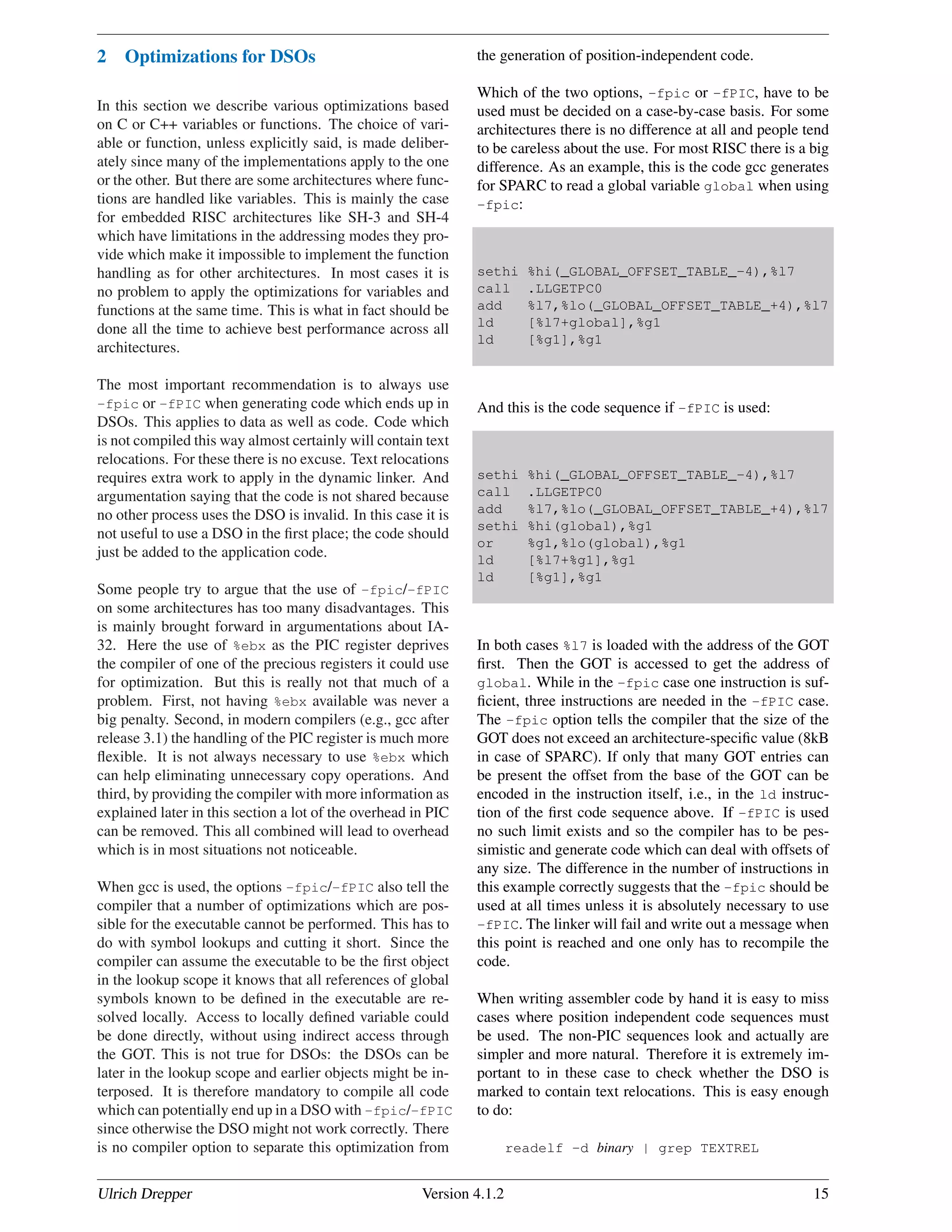 2 Optimizations for DSOs
In this section we describe various optimizations based
on C or C++ variables or functions. The choice of vari-
able or function, unless explicitly said, is made deliber-
ately since many of the implementations apply to the one
or the other. But there are some architectures where func-
tions are handled like variables. This is mainly the case
for embedded RISC architectures like SH-3 and SH-4
which have limitations in the addressing modes they pro-
vide which make it impossible to implement the function
handling as for other architectures. In most cases it is
no problem to apply the optimizations for variables and
functions at the same time. This is what in fact should be
done all the time to achieve best performance across all
architectures.
The most important recommendation is to always use
-fpic or -fPIC when generating code which ends up in
DSOs. This applies to data as well as code. Code which
is not compiled this way almost certainly will contain text
relocations. For these there is no excuse. Text relocations
requires extra work to apply in the dynamic linker. And
argumentation saying that the code is not shared because
no other process uses the DSO is invalid. In this case it is
not useful to use a DSO in the ﬁrst place; the code should
just be added to the application code.
Some people try to argue that the use of -fpic/-fPIC
on some architectures has too many disadvantages. This
is mainly brought forward in argumentations about IA-
32. Here the use of %ebx as the PIC register deprives
the compiler of one of the precious registers it could use
for optimization. But this is really not that much of a
problem. First, not having %ebx available was never a
big penalty. Second, in modern compilers (e.g., gcc after
release 3.1) the handling of the PIC register is much more
ﬂexible. It is not always necessary to use %ebx which
can help eliminating unnecessary copy operations. And
third, by providing the compiler with more information as
explained later in this section a lot of the overhead in PIC
can be removed. This all combined will lead to overhead
which is in most situations not noticeable.
When gcc is used, the options -fpic/-fPIC also tell the
compiler that a number of optimizations which are pos-
sible for the executable cannot be performed. This has to
do with symbol lookups and cutting it short. Since the
compiler can assume the executable to be the ﬁrst object
in the lookup scope it knows that all references of global
symbols known to be deﬁned in the executable are re-
solved locally. Access to locally deﬁned variable could
be done directly, without using indirect access through
the GOT. This is not true for DSOs: the DSOs can be
later in the lookup scope and earlier objects might be in-
terposed. It is therefore mandatory to compile all code
which can potentially end up in a DSO with -fpic/-fPIC
since otherwise the DSO might not work correctly. There
is no compiler option to separate this optimization from
the generation of position-independent code.
Which of the two options, -fpic or -fPIC, have to be
used must be decided on a case-by-case basis. For some
architectures there is no difference at all and people tend
to be careless about the use. For most RISC there is a big
difference. As an example, this is the code gcc generates
for SPARC to read a global variable global when using
-fpic:
sethi %hi(_GLOBAL_OFFSET_TABLE_-4),%l7
call .LLGETPC0
add %l7,%lo(_GLOBAL_OFFSET_TABLE_+4),%l7
ld [%l7+global],%g1
ld [%g1],%g1
And this is the code sequence if -fPIC is used:
sethi %hi(_GLOBAL_OFFSET_TABLE_-4),%l7
call .LLGETPC0
add %l7,%lo(_GLOBAL_OFFSET_TABLE_+4),%l7
sethi %hi(global),%g1
or %g1,%lo(global),%g1
ld [%l7+%g1],%g1
ld [%g1],%g1
In both cases %l7 is loaded with the address of the GOT
ﬁrst. Then the GOT is accessed to get the address of
global. While in the -fpic case one instruction is suf-
ﬁcient, three instructions are needed in the -fPIC case.
The -fpic option tells the compiler that the size of the
GOT does not exceed an architecture-speciﬁc value (8kB
in case of SPARC). If only that many GOT entries can
be present the offset from the base of the GOT can be
encoded in the instruction itself, i.e., in the ld instruc-
tion of the ﬁrst code sequence above. If -fPIC is used
no such limit exists and so the compiler has to be pes-
simistic and generate code which can deal with offsets of
any size. The difference in the number of instructions in
this example correctly suggests that the -fpic should be
used at all times unless it is absolutely necessary to use
-fPIC. The linker will fail and write out a message when
this point is reached and one only has to recompile the
code.
When writing assembler code by hand it is easy to miss
cases where position independent code sequences must
be used. The non-PIC sequences look and actually are
simpler and more natural. Therefore it is extremely im-
portant to in these case to check whether the DSO is
marked to contain text relocations. This is easy enough
to do:
readelf -d binary | grep TEXTREL
Ulrich Drepper Version 4.1.2 15
 