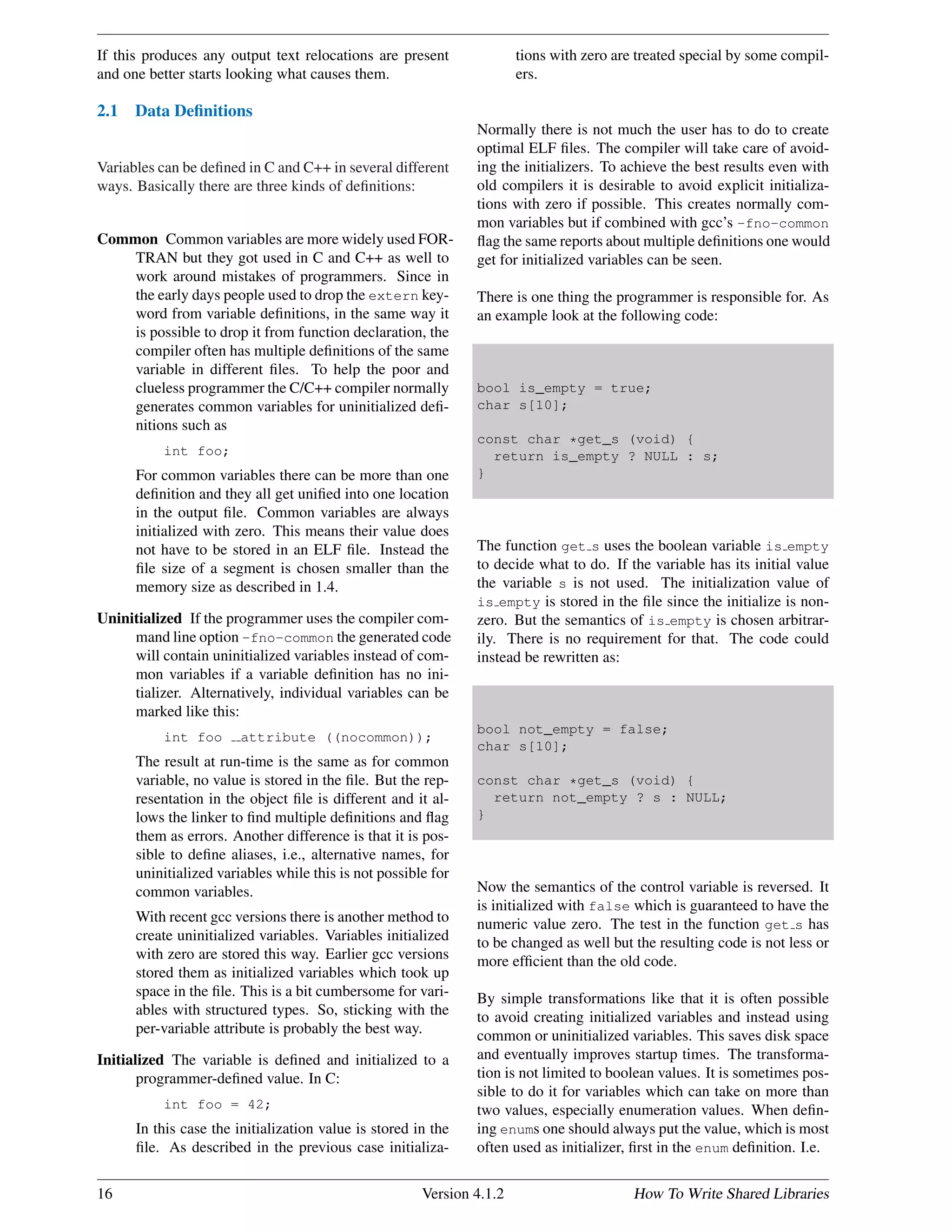 If this produces any output text relocations are present
and one better starts looking what causes them.
2.1 Data Deﬁnitions
Variables can be deﬁned in C and C++ in several different
ways. Basically there are three kinds of deﬁnitions:
Common Common variables are more widely used FOR-
TRAN but they got used in C and C++ as well to
work around mistakes of programmers. Since in
the early days people used to drop the extern key-
word from variable deﬁnitions, in the same way it
is possible to drop it from function declaration, the
compiler often has multiple deﬁnitions of the same
variable in different ﬁles. To help the poor and
clueless programmer the C/C++ compiler normally
generates common variables for uninitialized deﬁ-
nitions such as
int foo;
For common variables there can be more than one
deﬁnition and they all get uniﬁed into one location
in the output ﬁle. Common variables are always
initialized with zero. This means their value does
not have to be stored in an ELF ﬁle. Instead the
ﬁle size of a segment is chosen smaller than the
memory size as described in 1.4.
Uninitialized If the programmer uses the compiler com-
mand line option -fno-common the generated code
will contain uninitialized variables instead of com-
mon variables if a variable deﬁnition has no ini-
tializer. Alternatively, individual variables can be
marked like this:
int foo attribute ((nocommon));
The result at run-time is the same as for common
variable, no value is stored in the ﬁle. But the rep-
resentation in the object ﬁle is different and it al-
lows the linker to ﬁnd multiple deﬁnitions and ﬂag
them as errors. Another difference is that it is pos-
sible to deﬁne aliases, i.e., alternative names, for
uninitialized variables while this is not possible for
common variables.
With recent gcc versions there is another method to
create uninitialized variables. Variables initialized
with zero are stored this way. Earlier gcc versions
stored them as initialized variables which took up
space in the ﬁle. This is a bit cumbersome for vari-
ables with structured types. So, sticking with the
per-variable attribute is probably the best way.
Initialized The variable is deﬁned and initialized to a
programmer-deﬁned value. In C:
int foo = 42;
In this case the initialization value is stored in the
ﬁle. As described in the previous case initializa-
tions with zero are treated special by some compil-
ers.
Normally there is not much the user has to do to create
optimal ELF ﬁles. The compiler will take care of avoid-
ing the initializers. To achieve the best results even with
old compilers it is desirable to avoid explicit initializa-
tions with zero if possible. This creates normally com-
mon variables but if combined with gcc’s -fno-common
ﬂag the same reports about multiple deﬁnitions one would
get for initialized variables can be seen.
There is one thing the programmer is responsible for. As
an example look at the following code:
bool is_empty = true;
char s[10];
const char *get_s (void) {
return is_empty ? NULL : s;
}
The function get s uses the boolean variable is empty
to decide what to do. If the variable has its initial value
the variable s is not used. The initialization value of
is empty is stored in the ﬁle since the initialize is non-
zero. But the semantics of is empty is chosen arbitrar-
ily. There is no requirement for that. The code could
instead be rewritten as:
bool not_empty = false;
char s[10];
const char *get_s (void) {
return not_empty ? s : NULL;
}
Now the semantics of the control variable is reversed. It
is initialized with false which is guaranteed to have the
numeric value zero. The test in the function get s has
to be changed as well but the resulting code is not less or
more efﬁcient than the old code.
By simple transformations like that it is often possible
to avoid creating initialized variables and instead using
common or uninitialized variables. This saves disk space
and eventually improves startup times. The transforma-
tion is not limited to boolean values. It is sometimes pos-
sible to do it for variables which can take on more than
two values, especially enumeration values. When deﬁn-
ing enums one should always put the value, which is most
often used as initializer, ﬁrst in the enum deﬁnition. I.e.
16 Version 4.1.2 How To Write Shared Libraries
 