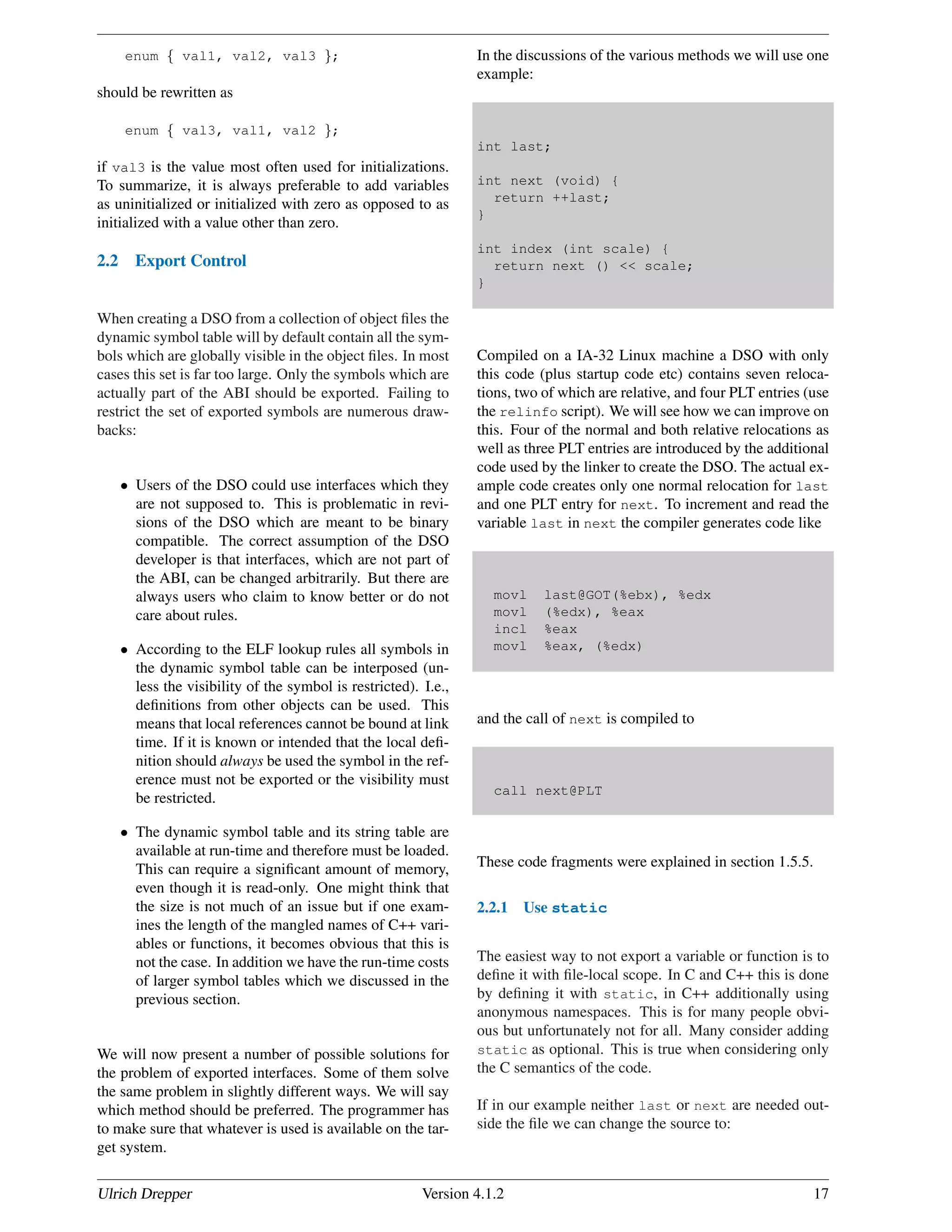 enum { val1, val2, val3 };
should be rewritten as
enum { val3, val1, val2 };
if val3 is the value most often used for initializations.
To summarize, it is always preferable to add variables
as uninitialized or initialized with zero as opposed to as
initialized with a value other than zero.
2.2 Export Control
When creating a DSO from a collection of object ﬁles the
dynamic symbol table will by default contain all the sym-
bols which are globally visible in the object ﬁles. In most
cases this set is far too large. Only the symbols which are
actually part of the ABI should be exported. Failing to
restrict the set of exported symbols are numerous draw-
backs:
• Users of the DSO could use interfaces which they
are not supposed to. This is problematic in revi-
sions of the DSO which are meant to be binary
compatible. The correct assumption of the DSO
developer is that interfaces, which are not part of
the ABI, can be changed arbitrarily. But there are
always users who claim to know better or do not
care about rules.
• According to the ELF lookup rules all symbols in
the dynamic symbol table can be interposed (un-
less the visibility of the symbol is restricted). I.e.,
deﬁnitions from other objects can be used. This
means that local references cannot be bound at link
time. If it is known or intended that the local deﬁ-
nition should always be used the symbol in the ref-
erence must not be exported or the visibility must
be restricted.
• The dynamic symbol table and its string table are
available at run-time and therefore must be loaded.
This can require a signiﬁcant amount of memory,
even though it is read-only. One might think that
the size is not much of an issue but if one exam-
ines the length of the mangled names of C++ vari-
ables or functions, it becomes obvious that this is
not the case. In addition we have the run-time costs
of larger symbol tables which we discussed in the
previous section.
We will now present a number of possible solutions for
the problem of exported interfaces. Some of them solve
the same problem in slightly different ways. We will say
which method should be preferred. The programmer has
to make sure that whatever is used is available on the tar-
get system.
In the discussions of the various methods we will use one
example:
int last;
int next (void) {
return ++last;
}
int index (int scale) {
return next () << scale;
}
Compiled on a IA-32 Linux machine a DSO with only
this code (plus startup code etc) contains seven reloca-
tions, two of which are relative, and four PLT entries (use
the relinfo script). We will see how we can improve on
this. Four of the normal and both relative relocations as
well as three PLT entries are introduced by the additional
code used by the linker to create the DSO. The actual ex-
ample code creates only one normal relocation for last
and one PLT entry for next. To increment and read the
variable last in next the compiler generates code like
movl last@GOT(%ebx), %edx
movl (%edx), %eax
incl %eax
movl %eax, (%edx)
and the call of next is compiled to
call next@PLT
These code fragments were explained in section 1.5.5.
2.2.1 Use static
The easiest way to not export a variable or function is to
deﬁne it with ﬁle-local scope. In C and C++ this is done
by deﬁning it with static, in C++ additionally using
anonymous namespaces. This is for many people obvi-
ous but unfortunately not for all. Many consider adding
static as optional. This is true when considering only
the C semantics of the code.
If in our example neither last or next are needed out-
side the ﬁle we can change the source to:
Ulrich Drepper Version 4.1.2 17
 