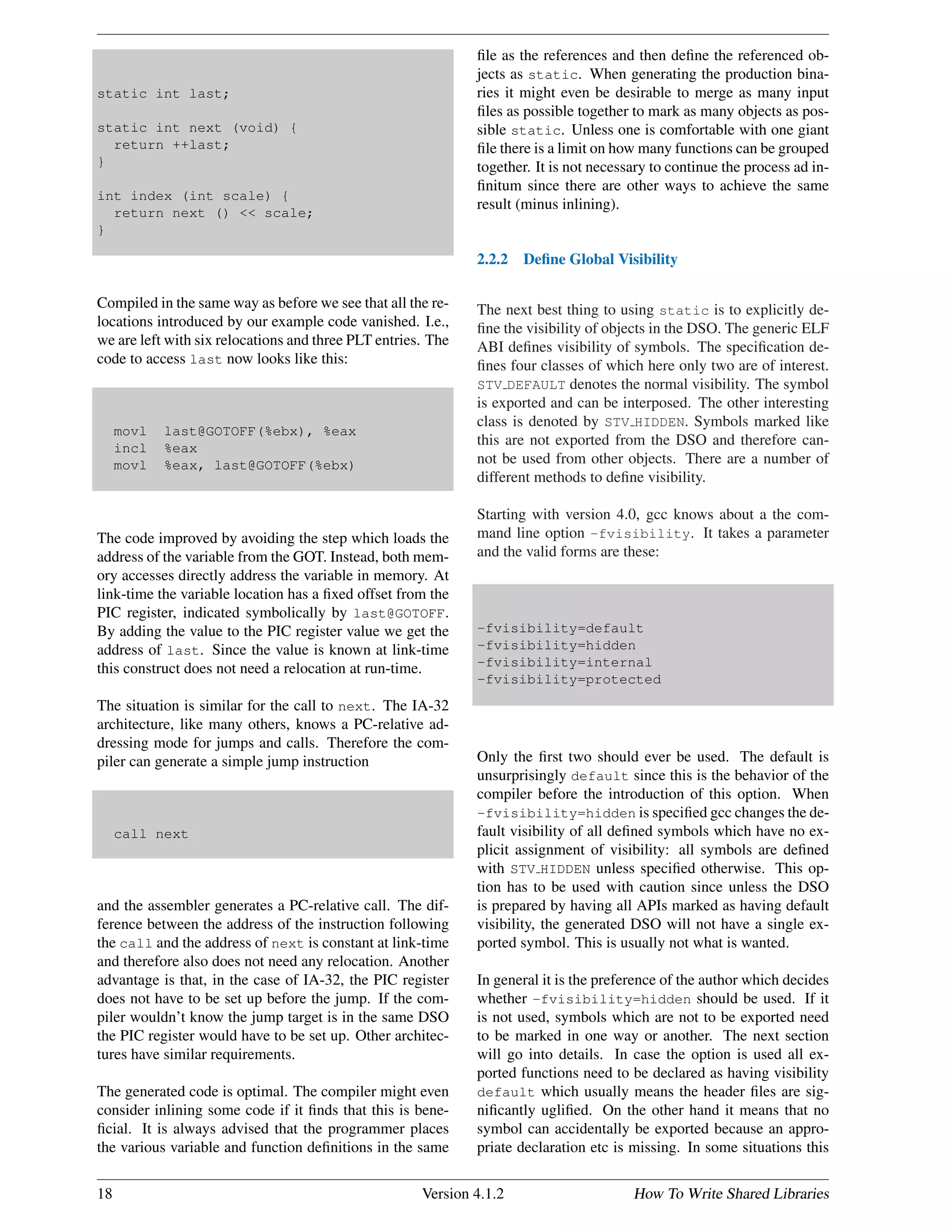 static int last;
static int next (void) {
return ++last;
}
int index (int scale) {
return next () << scale;
}
Compiled in the same way as before we see that all the re-
locations introduced by our example code vanished. I.e.,
we are left with six relocations and three PLT entries. The
code to access last now looks like this:
movl last@GOTOFF(%ebx), %eax
incl %eax
movl %eax, last@GOTOFF(%ebx)
The code improved by avoiding the step which loads the
address of the variable from the GOT. Instead, both mem-
ory accesses directly address the variable in memory. At
link-time the variable location has a ﬁxed offset from the
PIC register, indicated symbolically by last@GOTOFF.
By adding the value to the PIC register value we get the
address of last. Since the value is known at link-time
this construct does not need a relocation at run-time.
The situation is similar for the call to next. The IA-32
architecture, like many others, knows a PC-relative ad-
dressing mode for jumps and calls. Therefore the com-
piler can generate a simple jump instruction
call next
and the assembler generates a PC-relative call. The dif-
ference between the address of the instruction following
the call and the address of next is constant at link-time
and therefore also does not need any relocation. Another
advantage is that, in the case of IA-32, the PIC register
does not have to be set up before the jump. If the com-
piler wouldn’t know the jump target is in the same DSO
the PIC register would have to be set up. Other architec-
tures have similar requirements.
The generated code is optimal. The compiler might even
consider inlining some code if it ﬁnds that this is bene-
ﬁcial. It is always advised that the programmer places
the various variable and function deﬁnitions in the same
ﬁle as the references and then deﬁne the referenced ob-
jects as static. When generating the production bina-
ries it might even be desirable to merge as many input
ﬁles as possible together to mark as many objects as pos-
sible static. Unless one is comfortable with one giant
ﬁle there is a limit on how many functions can be grouped
together. It is not necessary to continue the process ad in-
ﬁnitum since there are other ways to achieve the same
result (minus inlining).
2.2.2 Deﬁne Global Visibility
The next best thing to using static is to explicitly de-
ﬁne the visibility of objects in the DSO. The generic ELF
ABI deﬁnes visibility of symbols. The speciﬁcation de-
ﬁnes four classes of which here only two are of interest.
STV DEFAULT denotes the normal visibility. The symbol
is exported and can be interposed. The other interesting
class is denoted by STV HIDDEN. Symbols marked like
this are not exported from the DSO and therefore can-
not be used from other objects. There are a number of
different methods to deﬁne visibility.
Starting with version 4.0, gcc knows about a the com-
mand line option -fvisibility. It takes a parameter
and the valid forms are these:
-fvisibility=default
-fvisibility=hidden
-fvisibility=internal
-fvisibility=protected
Only the ﬁrst two should ever be used. The default is
unsurprisingly default since this is the behavior of the
compiler before the introduction of this option. When
-fvisibility=hidden is speciﬁed gcc changes the de-
fault visibility of all deﬁned symbols which have no ex-
plicit assignment of visibility: all symbols are deﬁned
with STV HIDDEN unless speciﬁed otherwise. This op-
tion has to be used with caution since unless the DSO
is prepared by having all APIs marked as having default
visibility, the generated DSO will not have a single ex-
ported symbol. This is usually not what is wanted.
In general it is the preference of the author which decides
whether -fvisibility=hidden should be used. If it
is not used, symbols which are not to be exported need
to be marked in one way or another. The next section
will go into details. In case the option is used all ex-
ported functions need to be declared as having visibility
default which usually means the header ﬁles are sig-
niﬁcantly ugliﬁed. On the other hand it means that no
symbol can accidentally be exported because an appro-
priate declaration etc is missing. In some situations this
18 Version 4.1.2 How To Write Shared Libraries
 