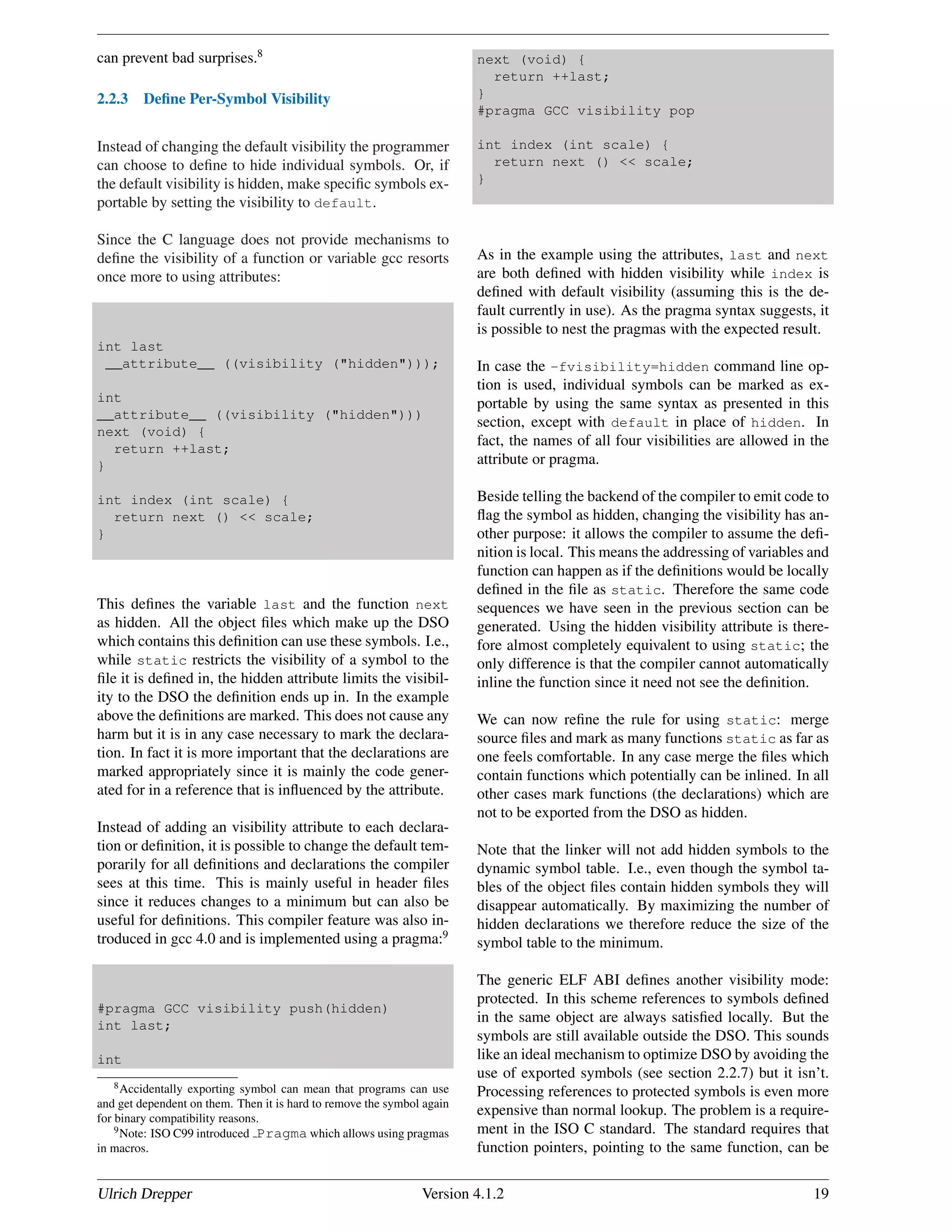 can prevent bad surprises.8
2.2.3 Deﬁne Per-Symbol Visibility
Instead of changing the default visibility the programmer
can choose to deﬁne to hide individual symbols. Or, if
the default visibility is hidden, make speciﬁc symbols ex-
portable by setting the visibility to default.
Since the C language does not provide mechanisms to
deﬁne the visibility of a function or variable gcc resorts
once more to using attributes:
int last
__attribute__ ((visibility ("hidden")));
int
__attribute__ ((visibility ("hidden")))
next (void) {
return ++last;
}
int index (int scale) {
return next () << scale;
}
This deﬁnes the variable last and the function next
as hidden. All the object ﬁles which make up the DSO
which contains this deﬁnition can use these symbols. I.e.,
while static restricts the visibility of a symbol to the
ﬁle it is deﬁned in, the hidden attribute limits the visibil-
ity to the DSO the deﬁnition ends up in. In the example
above the deﬁnitions are marked. This does not cause any
harm but it is in any case necessary to mark the declara-
tion. In fact it is more important that the declarations are
marked appropriately since it is mainly the code gener-
ated for in a reference that is inﬂuenced by the attribute.
Instead of adding an visibility attribute to each declara-
tion or deﬁnition, it is possible to change the default tem-
porarily for all deﬁnitions and declarations the compiler
sees at this time. This is mainly useful in header ﬁles
since it reduces changes to a minimum but can also be
useful for deﬁnitions. This compiler feature was also in-
troduced in gcc 4.0 and is implemented using a pragma:9
#pragma GCC visibility push(hidden)
int last;
int
8Accidentally exporting symbol can mean that programs can use
and get dependent on them. Then it is hard to remove the symbol again
for binary compatibility reasons.
9Note: ISO C99 introduced Pragma which allows using pragmas
in macros.
next (void) {
return ++last;
}
#pragma GCC visibility pop
int index (int scale) {
return next () << scale;
}
As in the example using the attributes, last and next
are both deﬁned with hidden visibility while index is
deﬁned with default visibility (assuming this is the de-
fault currently in use). As the pragma syntax suggests, it
is possible to nest the pragmas with the expected result.
In case the -fvisibility=hidden command line op-
tion is used, individual symbols can be marked as ex-
portable by using the same syntax as presented in this
section, except with default in place of hidden. In
fact, the names of all four visibilities are allowed in the
attribute or pragma.
Beside telling the backend of the compiler to emit code to
ﬂag the symbol as hidden, changing the visibility has an-
other purpose: it allows the compiler to assume the deﬁ-
nition is local. This means the addressing of variables and
function can happen as if the deﬁnitions would be locally
deﬁned in the ﬁle as static. Therefore the same code
sequences we have seen in the previous section can be
generated. Using the hidden visibility attribute is there-
fore almost completely equivalent to using static; the
only difference is that the compiler cannot automatically
inline the function since it need not see the deﬁnition.
We can now reﬁne the rule for using static: merge
source ﬁles and mark as many functions static as far as
one feels comfortable. In any case merge the ﬁles which
contain functions which potentially can be inlined. In all
other cases mark functions (the declarations) which are
not to be exported from the DSO as hidden.
Note that the linker will not add hidden symbols to the
dynamic symbol table. I.e., even though the symbol ta-
bles of the object ﬁles contain hidden symbols they will
disappear automatically. By maximizing the number of
hidden declarations we therefore reduce the size of the
symbol table to the minimum.
The generic ELF ABI deﬁnes another visibility mode:
protected. In this scheme references to symbols deﬁned
in the same object are always satisﬁed locally. But the
symbols are still available outside the DSO. This sounds
like an ideal mechanism to optimize DSO by avoiding the
use of exported symbols (see section 2.2.7) but it isn’t.
Processing references to protected symbols is even more
expensive than normal lookup. The problem is a require-
ment in the ISO C standard. The standard requires that
function pointers, pointing to the same function, can be
Ulrich Drepper Version 4.1.2 19
 