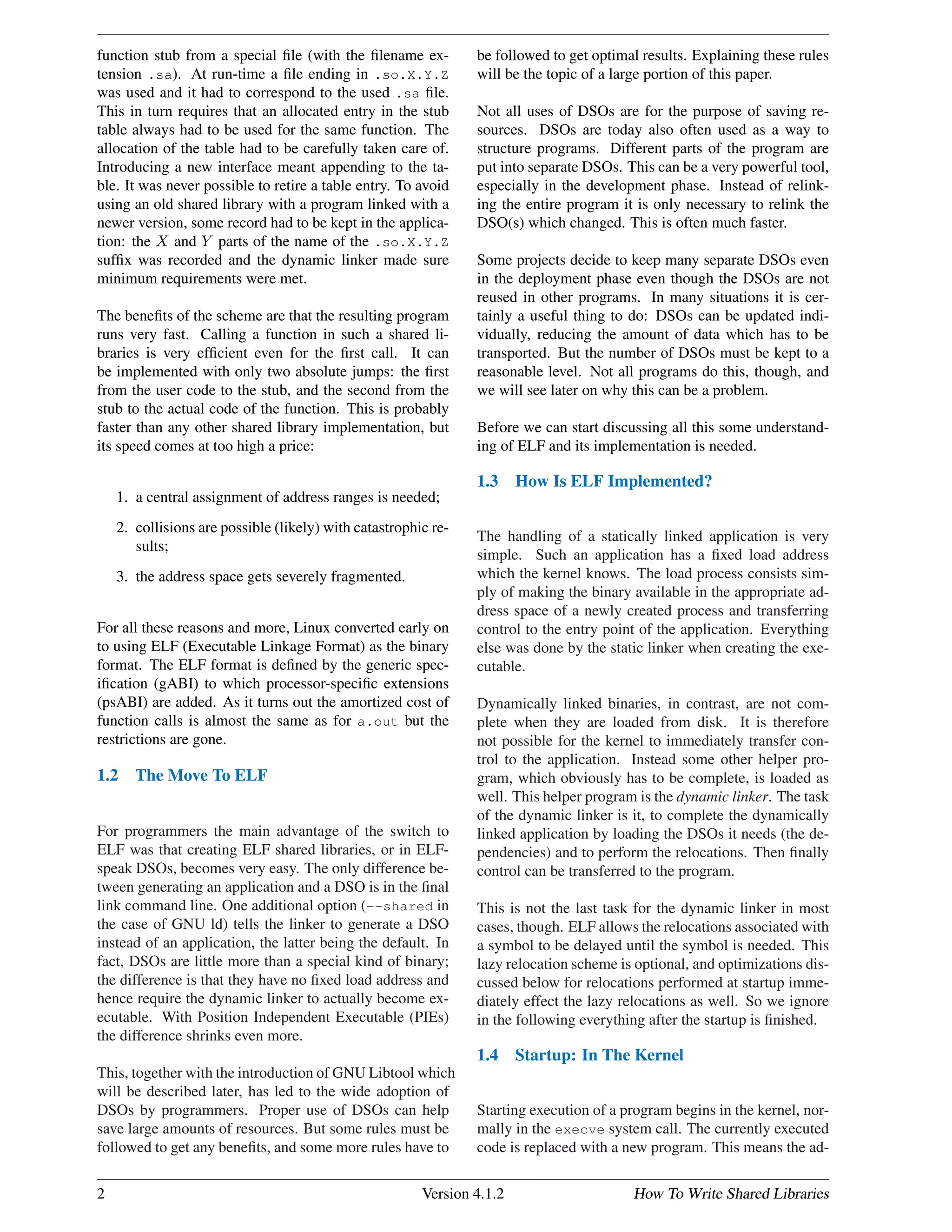 function stub from a special ﬁle (with the ﬁlename ex-
tension .sa). At run-time a ﬁle ending in .so.X.Y.Z
was used and it had to correspond to the used .sa ﬁle.
This in turn requires that an allocated entry in the stub
table always had to be used for the same function. The
allocation of the table had to be carefully taken care of.
Introducing a new interface meant appending to the ta-
ble. It was never possible to retire a table entry. To avoid
using an old shared library with a program linked with a
newer version, some record had to be kept in the applica-
tion: the X and Y parts of the name of the .so.X.Y.Z
sufﬁx was recorded and the dynamic linker made sure
minimum requirements were met.
The beneﬁts of the scheme are that the resulting program
runs very fast. Calling a function in such a shared li-
braries is very efﬁcient even for the ﬁrst call. It can
be implemented with only two absolute jumps: the ﬁrst
from the user code to the stub, and the second from the
stub to the actual code of the function. This is probably
faster than any other shared library implementation, but
its speed comes at too high a price:
1. a central assignment of address ranges is needed;
2. collisions are possible (likely) with catastrophic re-
sults;
3. the address space gets severely fragmented.
For all these reasons and more, Linux converted early on
to using ELF (Executable Linkage Format) as the binary
format. The ELF format is deﬁned by the generic spec-
iﬁcation (gABI) to which processor-speciﬁc extensions
(psABI) are added. As it turns out the amortized cost of
function calls is almost the same as for a.out but the
restrictions are gone.
1.2 The Move To ELF
For programmers the main advantage of the switch to
ELF was that creating ELF shared libraries, or in ELF-
speak DSOs, becomes very easy. The only difference be-
tween generating an application and a DSO is in the ﬁnal
link command line. One additional option (--shared in
the case of GNU ld) tells the linker to generate a DSO
instead of an application, the latter being the default. In
fact, DSOs are little more than a special kind of binary;
the difference is that they have no ﬁxed load address and
hence require the dynamic linker to actually become ex-
ecutable. With Position Independent Executable (PIEs)
the difference shrinks even more.
This, together with the introduction of GNU Libtool which
will be described later, has led to the wide adoption of
DSOs by programmers. Proper use of DSOs can help
save large amounts of resources. But some rules must be
followed to get any beneﬁts, and some more rules have to
be followed to get optimal results. Explaining these rules
will be the topic of a large portion of this paper.
Not all uses of DSOs are for the purpose of saving re-
sources. DSOs are today also often used as a way to
structure programs. Different parts of the program are
put into separate DSOs. This can be a very powerful tool,
especially in the development phase. Instead of relink-
ing the entire program it is only necessary to relink the
DSO(s) which changed. This is often much faster.
Some projects decide to keep many separate DSOs even
in the deployment phase even though the DSOs are not
reused in other programs. In many situations it is cer-
tainly a useful thing to do: DSOs can be updated indi-
vidually, reducing the amount of data which has to be
transported. But the number of DSOs must be kept to a
reasonable level. Not all programs do this, though, and
we will see later on why this can be a problem.
Before we can start discussing all this some understand-
ing of ELF and its implementation is needed.
1.3 How Is ELF Implemented?
The handling of a statically linked application is very
simple. Such an application has a ﬁxed load address
which the kernel knows. The load process consists sim-
ply of making the binary available in the appropriate ad-
dress space of a newly created process and transferring
control to the entry point of the application. Everything
else was done by the static linker when creating the exe-
cutable.
Dynamically linked binaries, in contrast, are not com-
plete when they are loaded from disk. It is therefore
not possible for the kernel to immediately transfer con-
trol to the application. Instead some other helper pro-
gram, which obviously has to be complete, is loaded as
well. This helper program is the dynamic linker. The task
of the dynamic linker is it, to complete the dynamically
linked application by loading the DSOs it needs (the de-
pendencies) and to perform the relocations. Then ﬁnally
control can be transferred to the program.
This is not the last task for the dynamic linker in most
cases, though. ELF allows the relocations associated with
a symbol to be delayed until the symbol is needed. This
lazy relocation scheme is optional, and optimizations dis-
cussed below for relocations performed at startup imme-
diately effect the lazy relocations as well. So we ignore
in the following everything after the startup is ﬁnished.
1.4 Startup: In The Kernel
Starting execution of a program begins in the kernel, nor-
mally in the execve system call. The currently executed
code is replaced with a new program. This means the ad-
2 Version 4.1.2 How To Write Shared Libraries
 