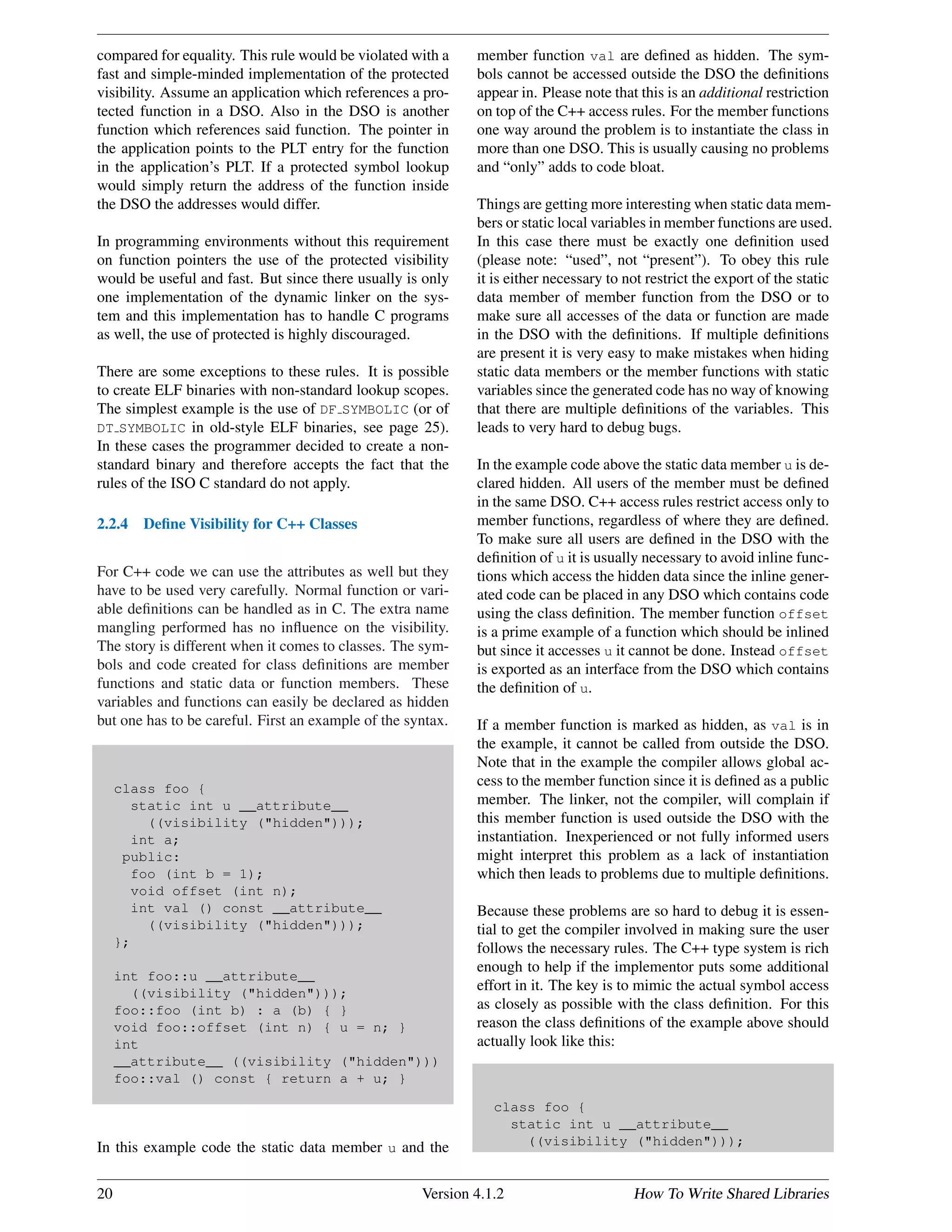 compared for equality. This rule would be violated with a
fast and simple-minded implementation of the protected
visibility. Assume an application which references a pro-
tected function in a DSO. Also in the DSO is another
function which references said function. The pointer in
the application points to the PLT entry for the function
in the application’s PLT. If a protected symbol lookup
would simply return the address of the function inside
the DSO the addresses would differ.
In programming environments without this requirement
on function pointers the use of the protected visibility
would be useful and fast. But since there usually is only
one implementation of the dynamic linker on the sys-
tem and this implementation has to handle C programs
as well, the use of protected is highly discouraged.
There are some exceptions to these rules. It is possible
to create ELF binaries with non-standard lookup scopes.
The simplest example is the use of DF SYMBOLIC (or of
DT SYMBOLIC in old-style ELF binaries, see page 25).
In these cases the programmer decided to create a non-
standard binary and therefore accepts the fact that the
rules of the ISO C standard do not apply.
2.2.4 Deﬁne Visibility for C++ Classes
For C++ code we can use the attributes as well but they
have to be used very carefully. Normal function or vari-
able deﬁnitions can be handled as in C. The extra name
mangling performed has no inﬂuence on the visibility.
The story is different when it comes to classes. The sym-
bols and code created for class deﬁnitions are member
functions and static data or function members. These
variables and functions can easily be declared as hidden
but one has to be careful. First an example of the syntax.
class foo {
static int u __attribute__
((visibility ("hidden")));
int a;
public:
foo (int b = 1);
void offset (int n);
int val () const __attribute__
((visibility ("hidden")));
};
int foo::u __attribute__
((visibility ("hidden")));
foo::foo (int b) : a (b) { }
void foo::offset (int n) { u = n; }
int
__attribute__ ((visibility ("hidden")))
foo::val () const { return a + u; }
In this example code the static data member u and the
member function val are deﬁned as hidden. The sym-
bols cannot be accessed outside the DSO the deﬁnitions
appear in. Please note that this is an additional restriction
on top of the C++ access rules. For the member functions
one way around the problem is to instantiate the class in
more than one DSO. This is usually causing no problems
and “only” adds to code bloat.
Things are getting more interesting when static data mem-
bers or static local variables in member functions are used.
In this case there must be exactly one deﬁnition used
(please note: “used”, not “present”). To obey this rule
it is either necessary to not restrict the export of the static
data member of member function from the DSO or to
make sure all accesses of the data or function are made
in the DSO with the deﬁnitions. If multiple deﬁnitions
are present it is very easy to make mistakes when hiding
static data members or the member functions with static
variables since the generated code has no way of knowing
that there are multiple deﬁnitions of the variables. This
leads to very hard to debug bugs.
In the example code above the static data member u is de-
clared hidden. All users of the member must be deﬁned
in the same DSO. C++ access rules restrict access only to
member functions, regardless of where they are deﬁned.
To make sure all users are deﬁned in the DSO with the
deﬁnition of u it is usually necessary to avoid inline func-
tions which access the hidden data since the inline gener-
ated code can be placed in any DSO which contains code
using the class deﬁnition. The member function offset
is a prime example of a function which should be inlined
but since it accesses u it cannot be done. Instead offset
is exported as an interface from the DSO which contains
the deﬁnition of u.
If a member function is marked as hidden, as val is in
the example, it cannot be called from outside the DSO.
Note that in the example the compiler allows global ac-
cess to the member function since it is deﬁned as a public
member. The linker, not the compiler, will complain if
this member function is used outside the DSO with the
instantiation. Inexperienced or not fully informed users
might interpret this problem as a lack of instantiation
which then leads to problems due to multiple deﬁnitions.
Because these problems are so hard to debug it is essen-
tial to get the compiler involved in making sure the user
follows the necessary rules. The C++ type system is rich
enough to help if the implementor puts some additional
effort in it. The key is to mimic the actual symbol access
as closely as possible with the class deﬁnition. For this
reason the class deﬁnitions of the example above should
actually look like this:
class foo {
static int u __attribute__
((visibility ("hidden")));
20 Version 4.1.2 How To Write Shared Libraries
 