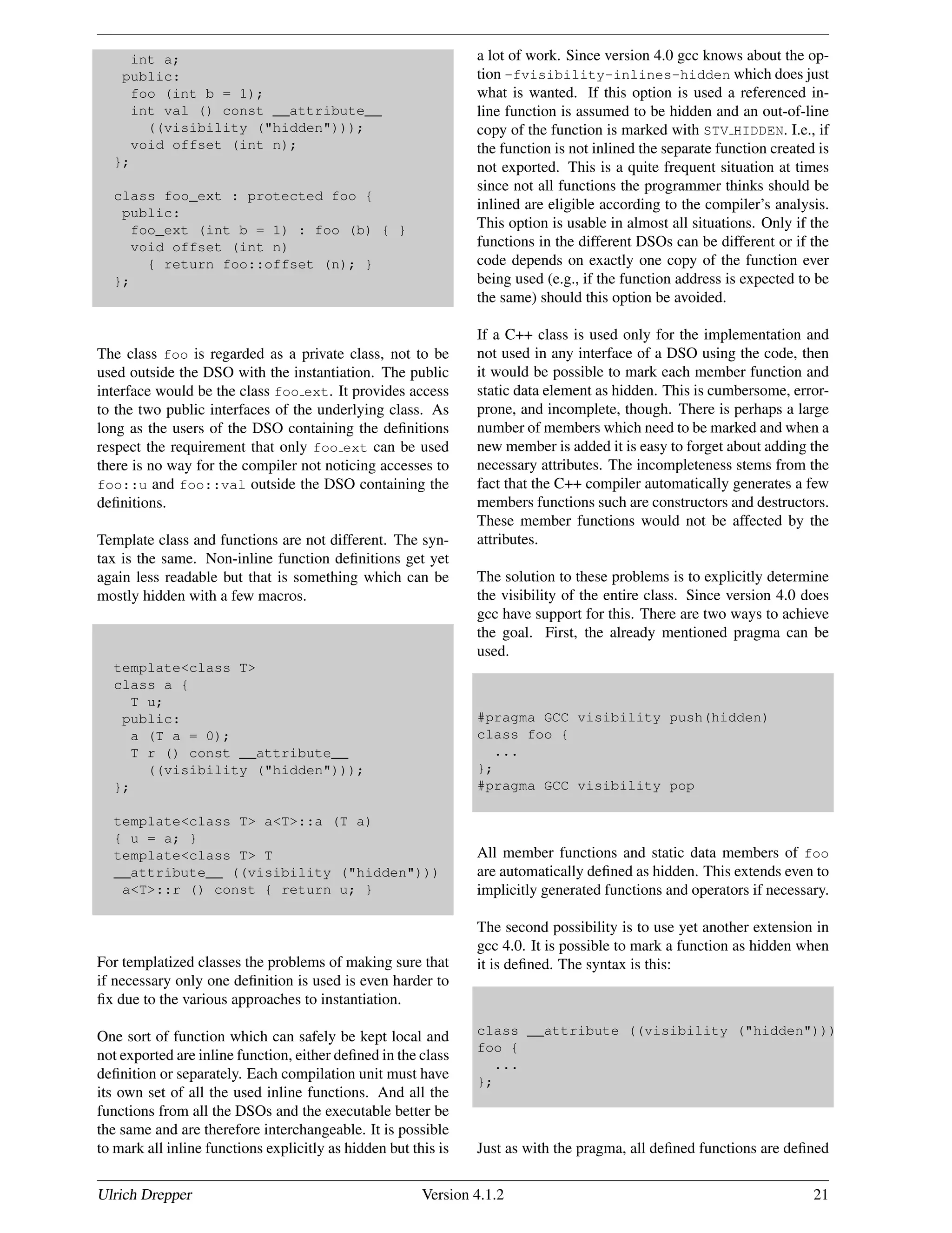 int a;
public:
foo (int b = 1);
int val () const __attribute__
((visibility ("hidden")));
void offset (int n);
};
class foo_ext : protected foo {
public:
foo_ext (int b = 1) : foo (b) { }
void offset (int n)
{ return foo::offset (n); }
};
The class foo is regarded as a private class, not to be
used outside the DSO with the instantiation. The public
interface would be the class foo ext. It provides access
to the two public interfaces of the underlying class. As
long as the users of the DSO containing the deﬁnitions
respect the requirement that only foo ext can be used
there is no way for the compiler not noticing accesses to
foo::u and foo::val outside the DSO containing the
deﬁnitions.
Template class and functions are not different. The syn-
tax is the same. Non-inline function deﬁnitions get yet
again less readable but that is something which can be
mostly hidden with a few macros.
template<class T>
class a {
T u;
public:
a (T a = 0);
T r () const __attribute__
((visibility ("hidden")));
};
template<class T> a<T>::a (T a)
{ u = a; }
template<class T> T
__attribute__ ((visibility ("hidden")))
a<T>::r () const { return u; }
For templatized classes the problems of making sure that
if necessary only one deﬁnition is used is even harder to
ﬁx due to the various approaches to instantiation.
One sort of function which can safely be kept local and
not exported are inline function, either deﬁned in the class
deﬁnition or separately. Each compilation unit must have
its own set of all the used inline functions. And all the
functions from all the DSOs and the executable better be
the same and are therefore interchangeable. It is possible
to mark all inline functions explicitly as hidden but this is
a lot of work. Since version 4.0 gcc knows about the op-
tion -fvisibility-inlines-hidden which does just
what is wanted. If this option is used a referenced in-
line function is assumed to be hidden and an out-of-line
copy of the function is marked with STV HIDDEN. I.e., if
the function is not inlined the separate function created is
not exported. This is a quite frequent situation at times
since not all functions the programmer thinks should be
inlined are eligible according to the compiler’s analysis.
This option is usable in almost all situations. Only if the
functions in the different DSOs can be different or if the
code depends on exactly one copy of the function ever
being used (e.g., if the function address is expected to be
the same) should this option be avoided.
If a C++ class is used only for the implementation and
not used in any interface of a DSO using the code, then
it would be possible to mark each member function and
static data element as hidden. This is cumbersome, error-
prone, and incomplete, though. There is perhaps a large
number of members which need to be marked and when a
new member is added it is easy to forget about adding the
necessary attributes. The incompleteness stems from the
fact that the C++ compiler automatically generates a few
members functions such are constructors and destructors.
These member functions would not be affected by the
attributes.
The solution to these problems is to explicitly determine
the visibility of the entire class. Since version 4.0 does
gcc have support for this. There are two ways to achieve
the goal. First, the already mentioned pragma can be
used.
#pragma GCC visibility push(hidden)
class foo {
...
};
#pragma GCC visibility pop
All member functions and static data members of foo
are automatically deﬁned as hidden. This extends even to
implicitly generated functions and operators if necessary.
The second possibility is to use yet another extension in
gcc 4.0. It is possible to mark a function as hidden when
it is deﬁned. The syntax is this:
class __attribute ((visibility ("hidden")))
foo {
...
};
Just as with the pragma, all deﬁned functions are deﬁned
Ulrich Drepper Version 4.1.2 21
 