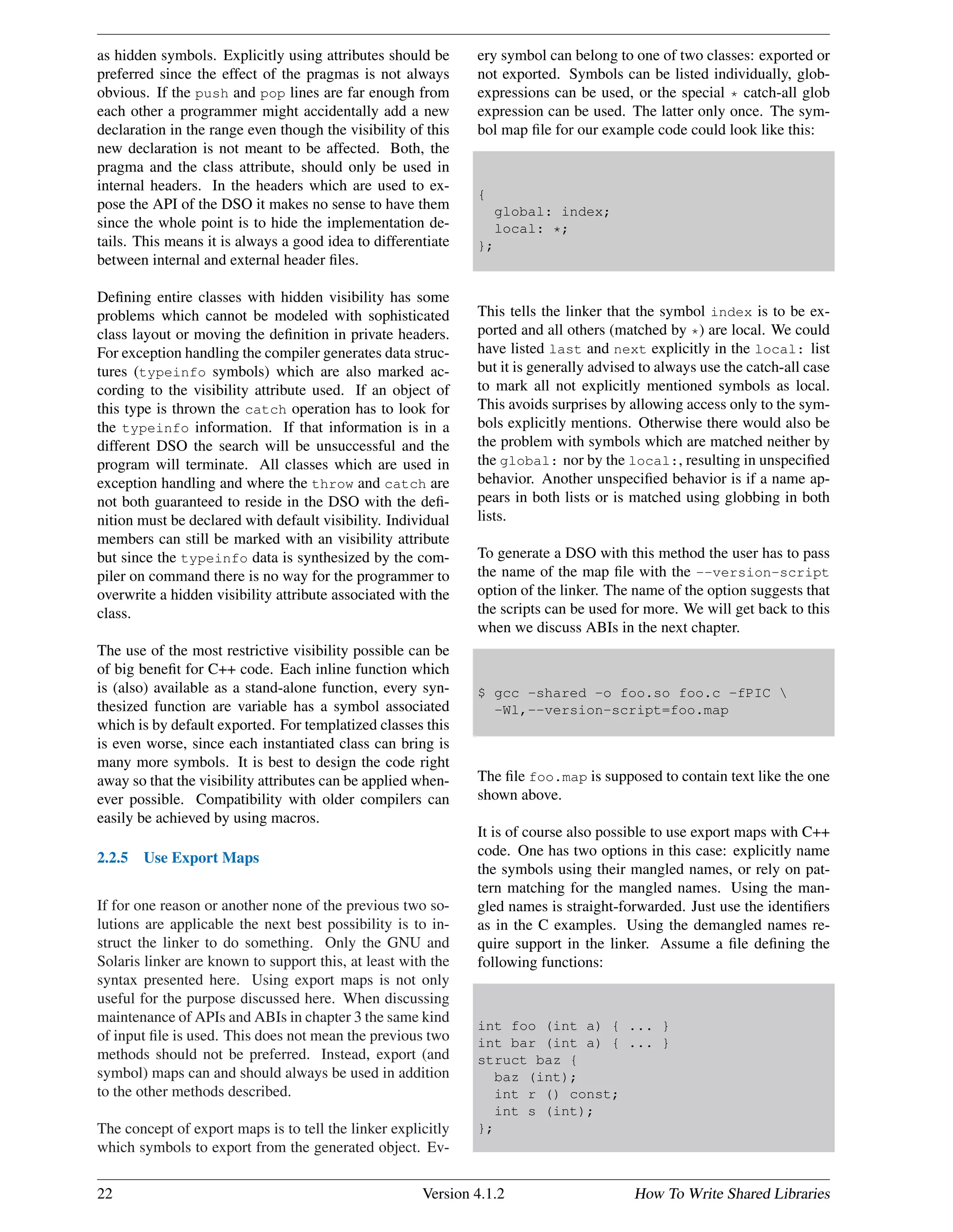 as hidden symbols. Explicitly using attributes should be
preferred since the effect of the pragmas is not always
obvious. If the push and pop lines are far enough from
each other a programmer might accidentally add a new
declaration in the range even though the visibility of this
new declaration is not meant to be affected. Both, the
pragma and the class attribute, should only be used in
internal headers. In the headers which are used to ex-
pose the API of the DSO it makes no sense to have them
since the whole point is to hide the implementation de-
tails. This means it is always a good idea to differentiate
between internal and external header ﬁles.
Deﬁning entire classes with hidden visibility has some
problems which cannot be modeled with sophisticated
class layout or moving the deﬁnition in private headers.
For exception handling the compiler generates data struc-
tures (typeinfo symbols) which are also marked ac-
cording to the visibility attribute used. If an object of
this type is thrown the catch operation has to look for
the typeinfo information. If that information is in a
different DSO the search will be unsuccessful and the
program will terminate. All classes which are used in
exception handling and where the throw and catch are
not both guaranteed to reside in the DSO with the deﬁ-
nition must be declared with default visibility. Individual
members can still be marked with an visibility attribute
but since the typeinfo data is synthesized by the com-
piler on command there is no way for the programmer to
overwrite a hidden visibility attribute associated with the
class.
The use of the most restrictive visibility possible can be
of big beneﬁt for C++ code. Each inline function which
is (also) available as a stand-alone function, every syn-
thesized function are variable has a symbol associated
which is by default exported. For templatized classes this
is even worse, since each instantiated class can bring is
many more symbols. It is best to design the code right
away so that the visibility attributes can be applied when-
ever possible. Compatibility with older compilers can
easily be achieved by using macros.
2.2.5 Use Export Maps
If for one reason or another none of the previous two so-
lutions are applicable the next best possibility is to in-
struct the linker to do something. Only the GNU and
Solaris linker are known to support this, at least with the
syntax presented here. Using export maps is not only
useful for the purpose discussed here. When discussing
maintenance of APIs and ABIs in chapter 3 the same kind
of input ﬁle is used. This does not mean the previous two
methods should not be preferred. Instead, export (and
symbol) maps can and should always be used in addition
to the other methods described.
The concept of export maps is to tell the linker explicitly
which symbols to export from the generated object. Ev-
ery symbol can belong to one of two classes: exported or
not exported. Symbols can be listed individually, glob-
expressions can be used, or the special * catch-all glob
expression can be used. The latter only once. The sym-
bol map ﬁle for our example code could look like this:
{
global: index;
local: *;
};
This tells the linker that the symbol index is to be ex-
ported and all others (matched by *) are local. We could
have listed last and next explicitly in the local: list
but it is generally advised to always use the catch-all case
to mark all not explicitly mentioned symbols as local.
This avoids surprises by allowing access only to the sym-
bols explicitly mentions. Otherwise there would also be
the problem with symbols which are matched neither by
the global: nor by the local:, resulting in unspeciﬁed
behavior. Another unspeciﬁed behavior is if a name ap-
pears in both lists or is matched using globbing in both
lists.
To generate a DSO with this method the user has to pass
the name of the map ﬁle with the --version-script
option of the linker. The name of the option suggests that
the scripts can be used for more. We will get back to this
when we discuss ABIs in the next chapter.
$ gcc -shared -o foo.so foo.c -fPIC 
-Wl,--version-script=foo.map
The ﬁle foo.map is supposed to contain text like the one
shown above.
It is of course also possible to use export maps with C++
code. One has two options in this case: explicitly name
the symbols using their mangled names, or rely on pat-
tern matching for the mangled names. Using the man-
gled names is straight-forwarded. Just use the identiﬁers
as in the C examples. Using the demangled names re-
quire support in the linker. Assume a ﬁle deﬁning the
following functions:
int foo (int a) { ... }
int bar (int a) { ... }
struct baz {
baz (int);
int r () const;
int s (int);
};
22 Version 4.1.2 How To Write Shared Libraries
 