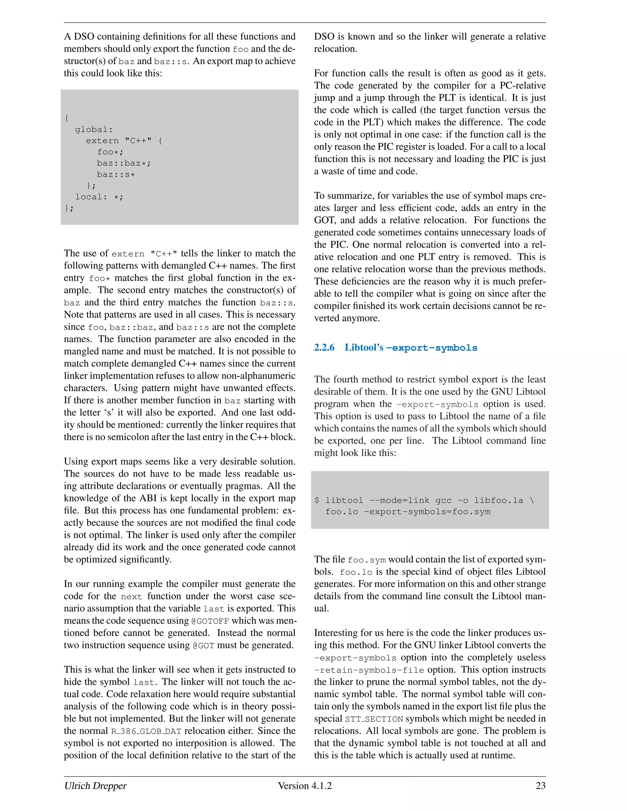 A DSO containing deﬁnitions for all these functions and
members should only export the function foo and the de-
structor(s) of baz and baz::s. An export map to achieve
this could look like this:
{
global:
extern "C++" {
foo*;
baz::baz*;
baz::s*
};
local: *;
};
The use of extern "C++" tells the linker to match the
following patterns with demangled C++ names. The ﬁrst
entry foo* matches the ﬁrst global function in the ex-
ample. The second entry matches the constructor(s) of
baz and the third entry matches the function baz::s.
Note that patterns are used in all cases. This is necessary
since foo, baz::baz, and baz::s are not the complete
names. The function parameter are also encoded in the
mangled name and must be matched. It is not possible to
match complete demangled C++ names since the current
linker implementation refuses to allow non-alphanumeric
characters. Using pattern might have unwanted effects.
If there is another member function in baz starting with
the letter ‘s’ it will also be exported. And one last odd-
ity should be mentioned: currently the linker requires that
there is no semicolon after the last entry in the C++ block.
Using export maps seems like a very desirable solution.
The sources do not have to be made less readable us-
ing attribute declarations or eventually pragmas. All the
knowledge of the ABI is kept locally in the export map
ﬁle. But this process has one fundamental problem: ex-
actly because the sources are not modiﬁed the ﬁnal code
is not optimal. The linker is used only after the compiler
already did its work and the once generated code cannot
be optimized signiﬁcantly.
In our running example the compiler must generate the
code for the next function under the worst case sce-
nario assumption that the variable last is exported. This
means the code sequence using @GOTOFF which was men-
tioned before cannot be generated. Instead the normal
two instruction sequence using @GOT must be generated.
This is what the linker will see when it gets instructed to
hide the symbol last. The linker will not touch the ac-
tual code. Code relaxation here would require substantial
analysis of the following code which is in theory possi-
ble but not implemented. But the linker will not generate
the normal R 386 GLOB DAT relocation either. Since the
symbol is not exported no interposition is allowed. The
position of the local deﬁnition relative to the start of the
DSO is known and so the linker will generate a relative
relocation.
For function calls the result is often as good as it gets.
The code generated by the compiler for a PC-relative
jump and a jump through the PLT is identical. It is just
the code which is called (the target function versus the
code in the PLT) which makes the difference. The code
is only not optimal in one case: if the function call is the
only reason the PIC register is loaded. For a call to a local
function this is not necessary and loading the PIC is just
a waste of time and code.
To summarize, for variables the use of symbol maps cre-
ates larger and less efﬁcient code, adds an entry in the
GOT, and adds a relative relocation. For functions the
generated code sometimes contains unnecessary loads of
the PIC. One normal relocation is converted into a rel-
ative relocation and one PLT entry is removed. This is
one relative relocation worse than the previous methods.
These deﬁciencies are the reason why it is much prefer-
able to tell the compiler what is going on since after the
compiler ﬁnished its work certain decisions cannot be re-
verted anymore.
2.2.6 Libtool’s -export-symbols
The fourth method to restrict symbol export is the least
desirable of them. It is the one used by the GNU Libtool
program when the -export-symbols option is used.
This option is used to pass to Libtool the name of a ﬁle
which contains the names of all the symbols which should
be exported, one per line. The Libtool command line
might look like this:
$ libtool --mode=link gcc -o libfoo.la 
foo.lo -export-symbols=foo.sym
The ﬁle foo.sym would contain the list of exported sym-
bols. foo.lo is the special kind of object ﬁles Libtool
generates. For more information on this and other strange
details from the command line consult the Libtool man-
ual.
Interesting for us here is the code the linker produces us-
ing this method. For the GNU linker Libtool converts the
-export-symbols option into the completely useless
-retain-symbols-file option. This option instructs
the linker to prune the normal symbol tables, not the dy-
namic symbol table. The normal symbol table will con-
tain only the symbols named in the export list ﬁle plus the
special STT SECTION symbols which might be needed in
relocations. All local symbols are gone. The problem is
that the dynamic symbol table is not touched at all and
this is the table which is actually used at runtime.
Ulrich Drepper Version 4.1.2 23
 