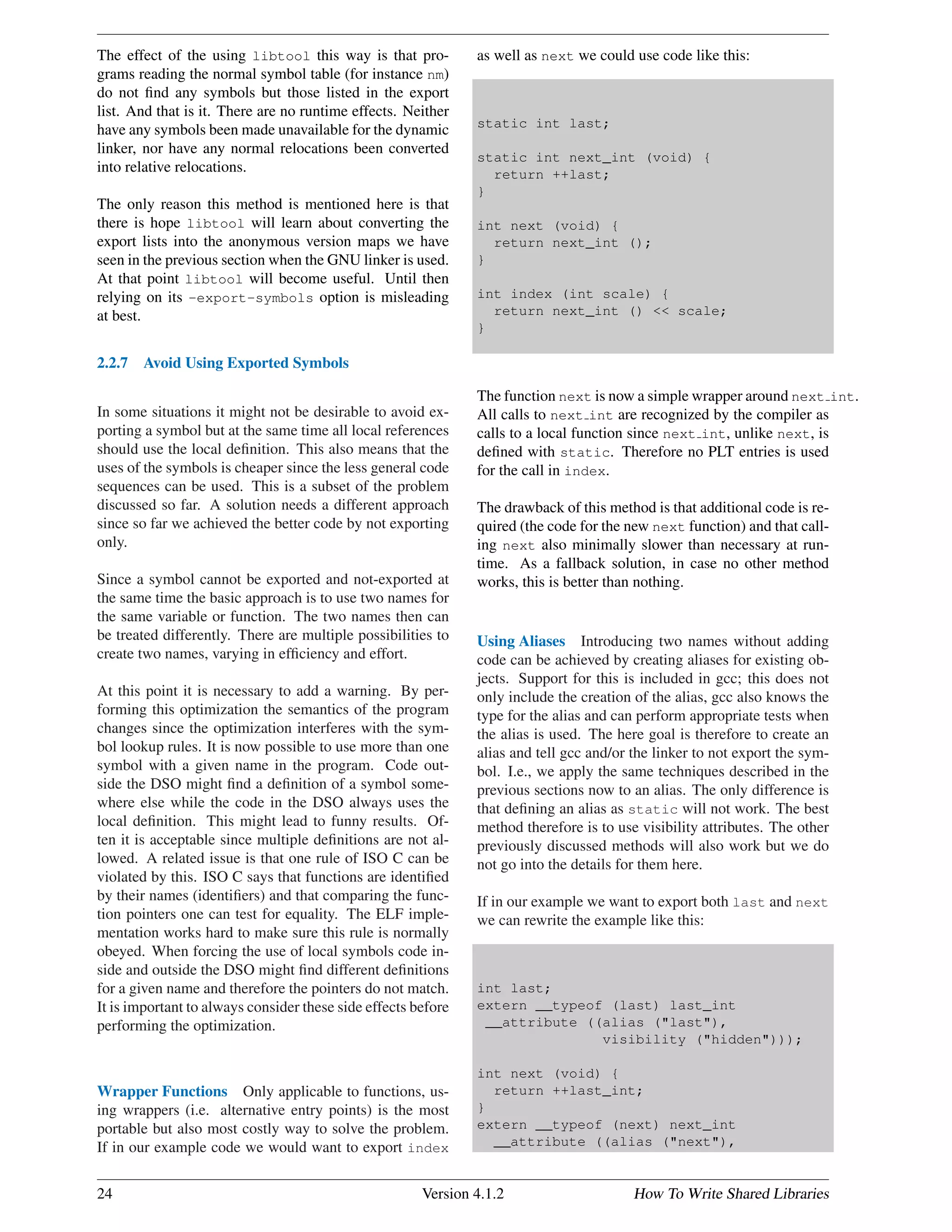 The effect of the using libtool this way is that pro-
grams reading the normal symbol table (for instance nm)
do not ﬁnd any symbols but those listed in the export
list. And that is it. There are no runtime effects. Neither
have any symbols been made unavailable for the dynamic
linker, nor have any normal relocations been converted
into relative relocations.
The only reason this method is mentioned here is that
there is hope libtool will learn about converting the
export lists into the anonymous version maps we have
seen in the previous section when the GNU linker is used.
At that point libtool will become useful. Until then
relying on its -export-symbols option is misleading
at best.
2.2.7 Avoid Using Exported Symbols
In some situations it might not be desirable to avoid ex-
porting a symbol but at the same time all local references
should use the local deﬁnition. This also means that the
uses of the symbols is cheaper since the less general code
sequences can be used. This is a subset of the problem
discussed so far. A solution needs a different approach
since so far we achieved the better code by not exporting
only.
Since a symbol cannot be exported and not-exported at
the same time the basic approach is to use two names for
the same variable or function. The two names then can
be treated differently. There are multiple possibilities to
create two names, varying in efﬁciency and effort.
At this point it is necessary to add a warning. By per-
forming this optimization the semantics of the program
changes since the optimization interferes with the sym-
bol lookup rules. It is now possible to use more than one
symbol with a given name in the program. Code out-
side the DSO might ﬁnd a deﬁnition of a symbol some-
where else while the code in the DSO always uses the
local deﬁnition. This might lead to funny results. Of-
ten it is acceptable since multiple deﬁnitions are not al-
lowed. A related issue is that one rule of ISO C can be
violated by this. ISO C says that functions are identiﬁed
by their names (identiﬁers) and that comparing the func-
tion pointers one can test for equality. The ELF imple-
mentation works hard to make sure this rule is normally
obeyed. When forcing the use of local symbols code in-
side and outside the DSO might ﬁnd different deﬁnitions
for a given name and therefore the pointers do not match.
It is important to always consider these side effects before
performing the optimization.
Wrapper Functions Only applicable to functions, us-
ing wrappers (i.e. alternative entry points) is the most
portable but also most costly way to solve the problem.
If in our example code we would want to export index
as well as next we could use code like this:
static int last;
static int next_int (void) {
return ++last;
}
int next (void) {
return next_int ();
}
int index (int scale) {
return next_int () << scale;
}
The function next is now a simple wrapper around next int.
All calls to next int are recognized by the compiler as
calls to a local function since next int, unlike next, is
deﬁned with static. Therefore no PLT entries is used
for the call in index.
The drawback of this method is that additional code is re-
quired (the code for the new next function) and that call-
ing next also minimally slower than necessary at run-
time. As a fallback solution, in case no other method
works, this is better than nothing.
Using Aliases Introducing two names without adding
code can be achieved by creating aliases for existing ob-
jects. Support for this is included in gcc; this does not
only include the creation of the alias, gcc also knows the
type for the alias and can perform appropriate tests when
the alias is used. The here goal is therefore to create an
alias and tell gcc and/or the linker to not export the sym-
bol. I.e., we apply the same techniques described in the
previous sections now to an alias. The only difference is
that deﬁning an alias as static will not work. The best
method therefore is to use visibility attributes. The other
previously discussed methods will also work but we do
not go into the details for them here.
If in our example we want to export both last and next
we can rewrite the example like this:
int last;
extern __typeof (last) last_int
__attribute ((alias ("last"),
visibility ("hidden")));
int next (void) {
return ++last_int;
}
extern __typeof (next) next_int
__attribute ((alias ("next"),
24 Version 4.1.2 How To Write Shared Libraries
 