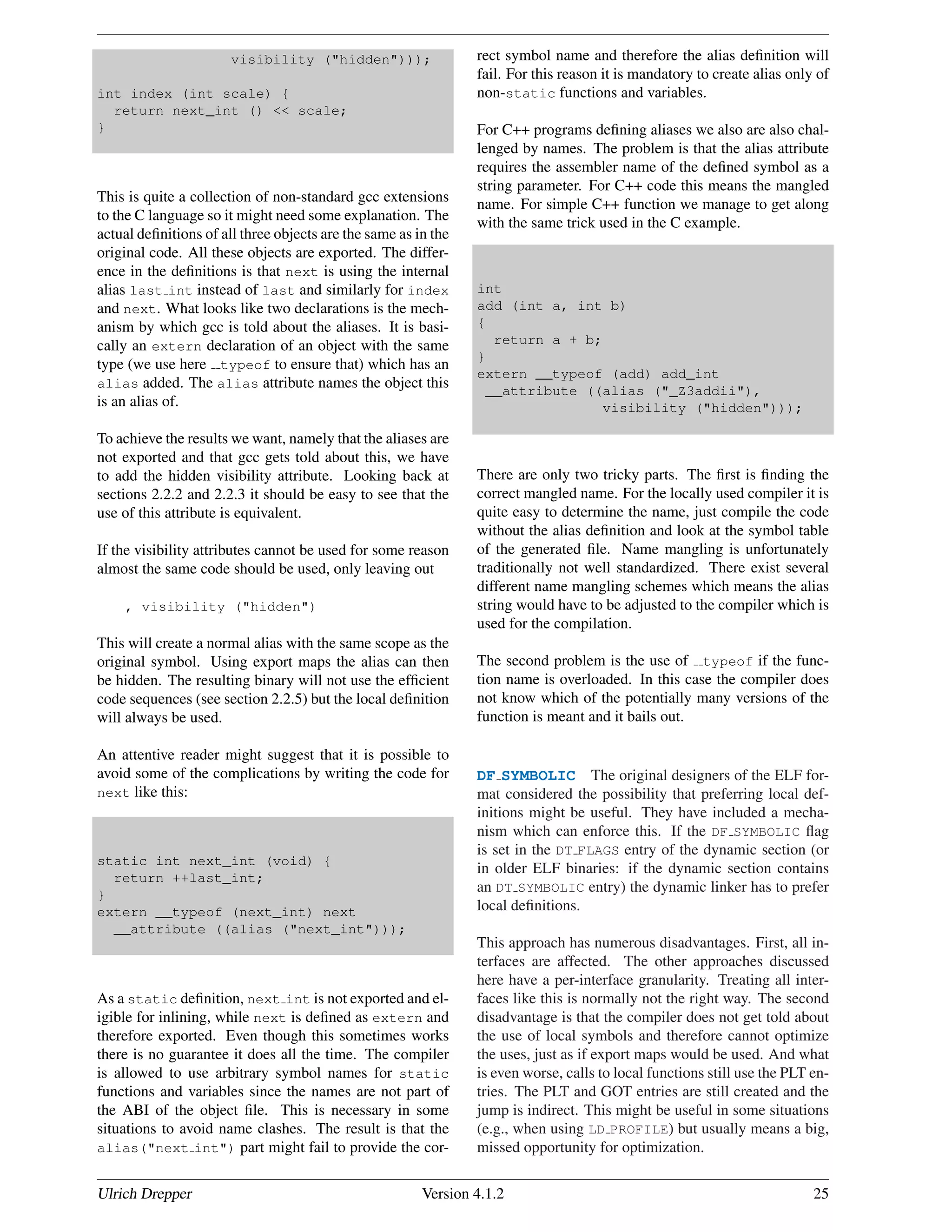 visibility ("hidden")));
int index (int scale) {
return next_int () << scale;
}
This is quite a collection of non-standard gcc extensions
to the C language so it might need some explanation. The
actual deﬁnitions of all three objects are the same as in the
original code. All these objects are exported. The differ-
ence in the deﬁnitions is that next is using the internal
alias last int instead of last and similarly for index
and next. What looks like two declarations is the mech-
anism by which gcc is told about the aliases. It is basi-
cally an extern declaration of an object with the same
type (we use here typeof to ensure that) which has an
alias added. The alias attribute names the object this
is an alias of.
To achieve the results we want, namely that the aliases are
not exported and that gcc gets told about this, we have
to add the hidden visibility attribute. Looking back at
sections 2.2.2 and 2.2.3 it should be easy to see that the
use of this attribute is equivalent.
If the visibility attributes cannot be used for some reason
almost the same code should be used, only leaving out
, visibility ("hidden")
This will create a normal alias with the same scope as the
original symbol. Using export maps the alias can then
be hidden. The resulting binary will not use the efﬁcient
code sequences (see section 2.2.5) but the local deﬁnition
will always be used.
An attentive reader might suggest that it is possible to
avoid some of the complications by writing the code for
next like this:
static int next_int (void) {
return ++last_int;
}
extern __typeof (next_int) next
__attribute ((alias ("next_int")));
As a static deﬁnition, next int is not exported and el-
igible for inlining, while next is deﬁned as extern and
therefore exported. Even though this sometimes works
there is no guarantee it does all the time. The compiler
is allowed to use arbitrary symbol names for static
functions and variables since the names are not part of
the ABI of the object ﬁle. This is necessary in some
situations to avoid name clashes. The result is that the
alias("next int") part might fail to provide the cor-
rect symbol name and therefore the alias deﬁnition will
fail. For this reason it is mandatory to create alias only of
non-static functions and variables.
For C++ programs deﬁning aliases we also are also chal-
lenged by names. The problem is that the alias attribute
requires the assembler name of the deﬁned symbol as a
string parameter. For C++ code this means the mangled
name. For simple C++ function we manage to get along
with the same trick used in the C example.
int
add (int a, int b)
{
return a + b;
}
extern __typeof (add) add_int
__attribute ((alias ("_Z3addii"),
visibility ("hidden")));
There are only two tricky parts. The ﬁrst is ﬁnding the
correct mangled name. For the locally used compiler it is
quite easy to determine the name, just compile the code
without the alias deﬁnition and look at the symbol table
of the generated ﬁle. Name mangling is unfortunately
traditionally not well standardized. There exist several
different name mangling schemes which means the alias
string would have to be adjusted to the compiler which is
used for the compilation.
The second problem is the use of typeof if the func-
tion name is overloaded. In this case the compiler does
not know which of the potentially many versions of the
function is meant and it bails out.
DF SYMBOLIC The original designers of the ELF for-
mat considered the possibility that preferring local def-
initions might be useful. They have included a mecha-
nism which can enforce this. If the DF SYMBOLIC ﬂag
is set in the DT FLAGS entry of the dynamic section (or
in older ELF binaries: if the dynamic section contains
an DT SYMBOLIC entry) the dynamic linker has to prefer
local deﬁnitions.
This approach has numerous disadvantages. First, all in-
terfaces are affected. The other approaches discussed
here have a per-interface granularity. Treating all inter-
faces like this is normally not the right way. The second
disadvantage is that the compiler does not get told about
the use of local symbols and therefore cannot optimize
the uses, just as if export maps would be used. And what
is even worse, calls to local functions still use the PLT en-
tries. The PLT and GOT entries are still created and the
jump is indirect. This might be useful in some situations
(e.g., when using LD PROFILE) but usually means a big,
missed opportunity for optimization.
Ulrich Drepper Version 4.1.2 25
 