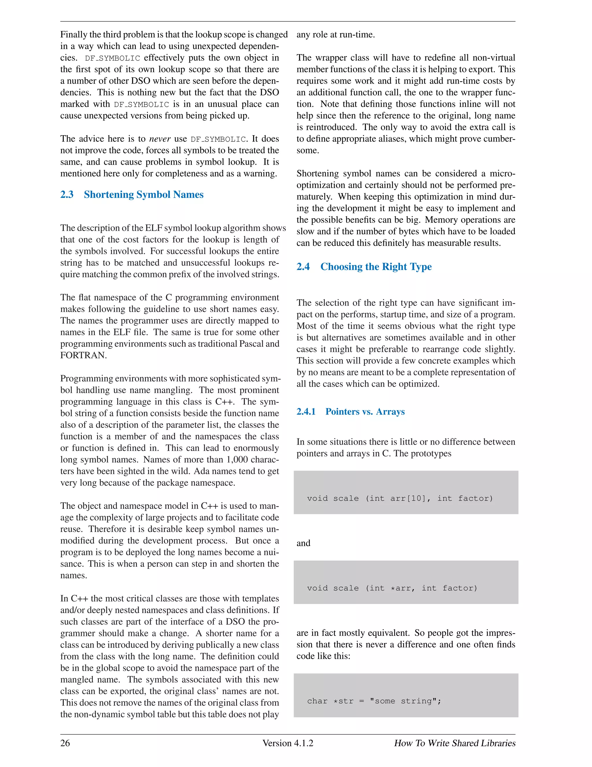 Finally the third problem is that the lookup scope is changed
in a way which can lead to using unexpected dependen-
cies. DF SYMBOLIC effectively puts the own object in
the ﬁrst spot of its own lookup scope so that there are
a number of other DSO which are seen before the depen-
dencies. This is nothing new but the fact that the DSO
marked with DF SYMBOLIC is in an unusual place can
cause unexpected versions from being picked up.
The advice here is to never use DF SYMBOLIC. It does
not improve the code, forces all symbols to be treated the
same, and can cause problems in symbol lookup. It is
mentioned here only for completeness and as a warning.
2.3 Shortening Symbol Names
The description of the ELF symbol lookup algorithm shows
that one of the cost factors for the lookup is length of
the symbols involved. For successful lookups the entire
string has to be matched and unsuccessful lookups re-
quire matching the common preﬁx of the involved strings.
The ﬂat namespace of the C programming environment
makes following the guideline to use short names easy.
The names the programmer uses are directly mapped to
names in the ELF ﬁle. The same is true for some other
programming environments such as traditional Pascal and
FORTRAN.
Programming environments with more sophisticated sym-
bol handling use name mangling. The most prominent
programming language in this class is C++. The sym-
bol string of a function consists beside the function name
also of a description of the parameter list, the classes the
function is a member of and the namespaces the class
or function is deﬁned in. This can lead to enormously
long symbol names. Names of more than 1,000 charac-
ters have been sighted in the wild. Ada names tend to get
very long because of the package namespace.
The object and namespace model in C++ is used to man-
age the complexity of large projects and to facilitate code
reuse. Therefore it is desirable keep symbol names un-
modiﬁed during the development process. But once a
program is to be deployed the long names become a nui-
sance. This is when a person can step in and shorten the
names.
In C++ the most critical classes are those with templates
and/or deeply nested namespaces and class deﬁnitions. If
such classes are part of the interface of a DSO the pro-
grammer should make a change. A shorter name for a
class can be introduced by deriving publically a new class
from the class with the long name. The deﬁnition could
be in the global scope to avoid the namespace part of the
mangled name. The symbols associated with this new
class can be exported, the original class’ names are not.
This does not remove the names of the original class from
the non-dynamic symbol table but this table does not play
any role at run-time.
The wrapper class will have to redeﬁne all non-virtual
member functions of the class it is helping to export. This
requires some work and it might add run-time costs by
an additional function call, the one to the wrapper func-
tion. Note that deﬁning those functions inline will not
help since then the reference to the original, long name
is reintroduced. The only way to avoid the extra call is
to deﬁne appropriate aliases, which might prove cumber-
some.
Shortening symbol names can be considered a micro-
optimization and certainly should not be performed pre-
maturely. When keeping this optimization in mind dur-
ing the development it might be easy to implement and
the possible beneﬁts can be big. Memory operations are
slow and if the number of bytes which have to be loaded
can be reduced this deﬁnitely has measurable results.
2.4 Choosing the Right Type
The selection of the right type can have signiﬁcant im-
pact on the performs, startup time, and size of a program.
Most of the time it seems obvious what the right type
is but alternatives are sometimes available and in other
cases it might be preferable to rearrange code slightly.
This section will provide a few concrete examples which
by no means are meant to be a complete representation of
all the cases which can be optimized.
2.4.1 Pointers vs. Arrays
In some situations there is little or no difference between
pointers and arrays in C. The prototypes
void scale (int arr[10], int factor)
and
void scale (int *arr, int factor)
are in fact mostly equivalent. So people got the impres-
sion that there is never a difference and one often ﬁnds
code like this:
char *str = "some string";
26 Version 4.1.2 How To Write Shared Libraries
 