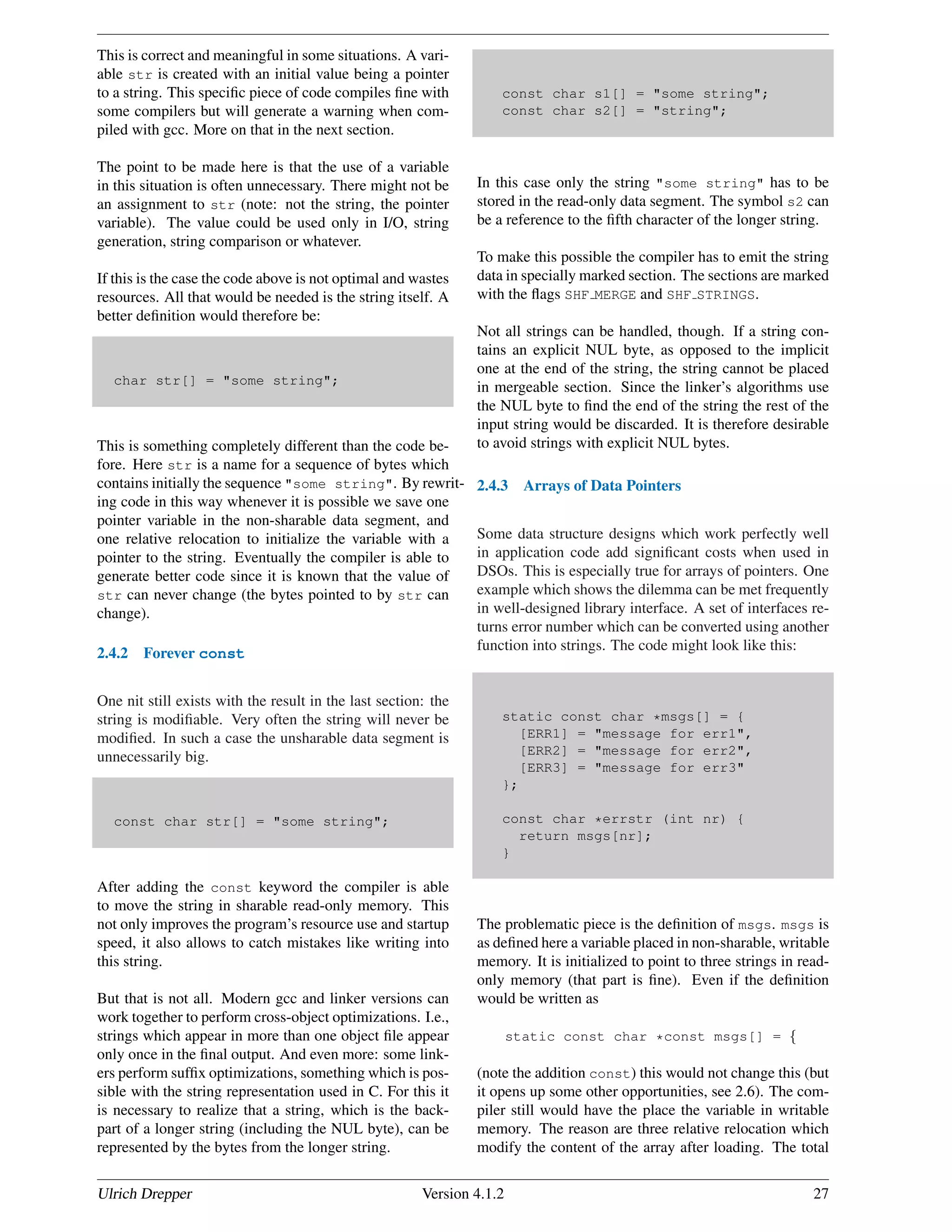 This is correct and meaningful in some situations. A vari-
able str is created with an initial value being a pointer
to a string. This speciﬁc piece of code compiles ﬁne with
some compilers but will generate a warning when com-
piled with gcc. More on that in the next section.
The point to be made here is that the use of a variable
in this situation is often unnecessary. There might not be
an assignment to str (note: not the string, the pointer
variable). The value could be used only in I/O, string
generation, string comparison or whatever.
If this is the case the code above is not optimal and wastes
resources. All that would be needed is the string itself. A
better deﬁnition would therefore be:
char str[] = "some string";
This is something completely different than the code be-
fore. Here str is a name for a sequence of bytes which
contains initially the sequence "some string". By rewrit-
ing code in this way whenever it is possible we save one
pointer variable in the non-sharable data segment, and
one relative relocation to initialize the variable with a
pointer to the string. Eventually the compiler is able to
generate better code since it is known that the value of
str can never change (the bytes pointed to by str can
change).
2.4.2 Forever const
One nit still exists with the result in the last section: the
string is modiﬁable. Very often the string will never be
modiﬁed. In such a case the unsharable data segment is
unnecessarily big.
const char str[] = "some string";
After adding the const keyword the compiler is able
to move the string in sharable read-only memory. This
not only improves the program’s resource use and startup
speed, it also allows to catch mistakes like writing into
this string.
But that is not all. Modern gcc and linker versions can
work together to perform cross-object optimizations. I.e.,
strings which appear in more than one object ﬁle appear
only once in the ﬁnal output. And even more: some link-
ers perform sufﬁx optimizations, something which is pos-
sible with the string representation used in C. For this it
is necessary to realize that a string, which is the back-
part of a longer string (including the NUL byte), can be
represented by the bytes from the longer string.
const char s1[] = "some string";
const char s2[] = "string";
In this case only the string "some string" has to be
stored in the read-only data segment. The symbol s2 can
be a reference to the ﬁfth character of the longer string.
To make this possible the compiler has to emit the string
data in specially marked section. The sections are marked
with the ﬂags SHF MERGE and SHF STRINGS.
Not all strings can be handled, though. If a string con-
tains an explicit NUL byte, as opposed to the implicit
one at the end of the string, the string cannot be placed
in mergeable section. Since the linker’s algorithms use
the NUL byte to ﬁnd the end of the string the rest of the
input string would be discarded. It is therefore desirable
to avoid strings with explicit NUL bytes.
2.4.3 Arrays of Data Pointers
Some data structure designs which work perfectly well
in application code add signiﬁcant costs when used in
DSOs. This is especially true for arrays of pointers. One
example which shows the dilemma can be met frequently
in well-designed library interface. A set of interfaces re-
turns error number which can be converted using another
function into strings. The code might look like this:
static const char *msgs[] = {
[ERR1] = "message for err1",
[ERR2] = "message for err2",
[ERR3] = "message for err3"
};
const char *errstr (int nr) {
return msgs[nr];
}
The problematic piece is the deﬁnition of msgs. msgs is
as deﬁned here a variable placed in non-sharable, writable
memory. It is initialized to point to three strings in read-
only memory (that part is ﬁne). Even if the deﬁnition
would be written as
static const char *const msgs[] = {
(note the addition const) this would not change this (but
it opens up some other opportunities, see 2.6). The com-
piler still would have the place the variable in writable
memory. The reason are three relative relocation which
modify the content of the array after loading. The total
Ulrich Drepper Version 4.1.2 27
 