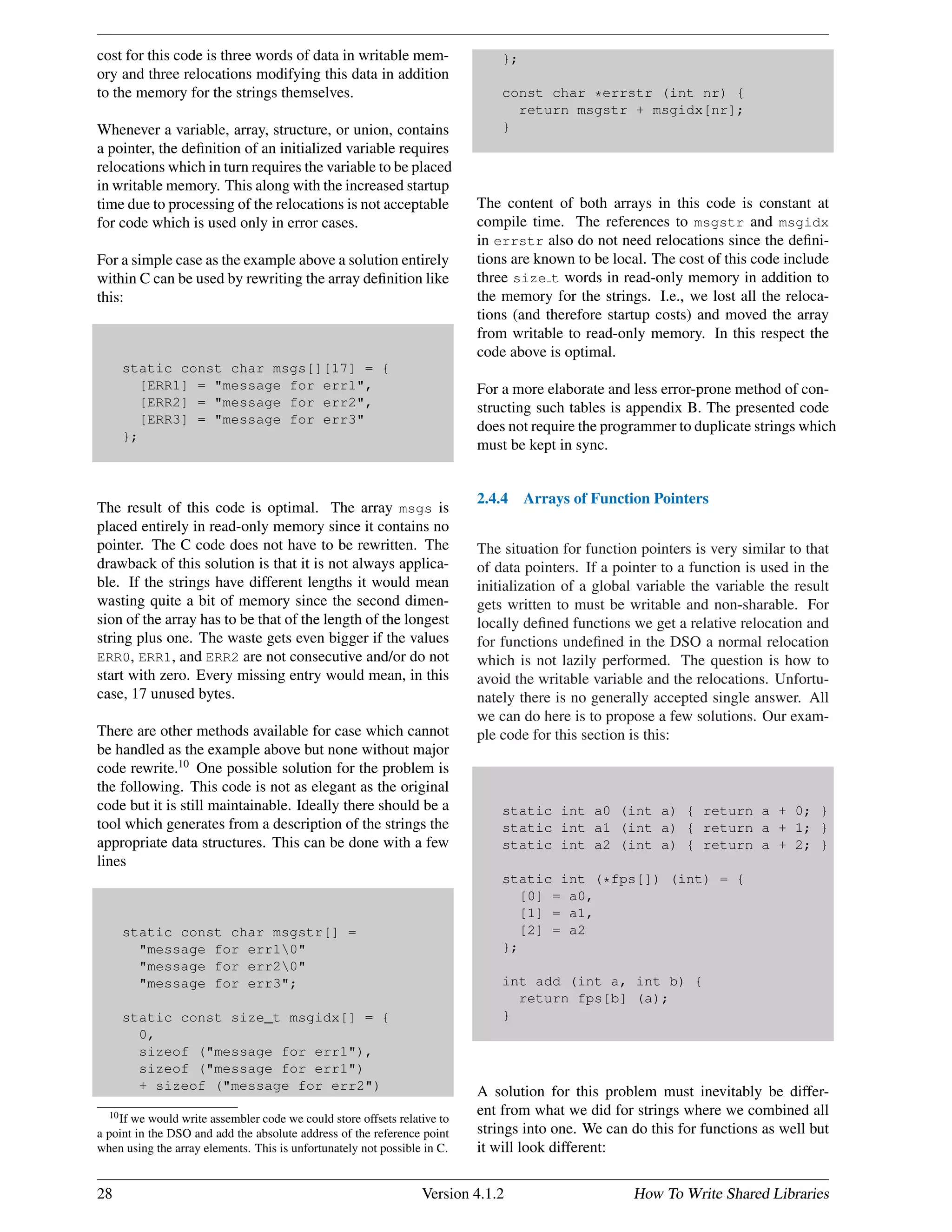 cost for this code is three words of data in writable mem-
ory and three relocations modifying this data in addition
to the memory for the strings themselves.
Whenever a variable, array, structure, or union, contains
a pointer, the deﬁnition of an initialized variable requires
relocations which in turn requires the variable to be placed
in writable memory. This along with the increased startup
time due to processing of the relocations is not acceptable
for code which is used only in error cases.
For a simple case as the example above a solution entirely
within C can be used by rewriting the array deﬁnition like
this:
static const char msgs[][17] = {
[ERR1] = "message for err1",
[ERR2] = "message for err2",
[ERR3] = "message for err3"
};
The result of this code is optimal. The array msgs is
placed entirely in read-only memory since it contains no
pointer. The C code does not have to be rewritten. The
drawback of this solution is that it is not always applica-
ble. If the strings have different lengths it would mean
wasting quite a bit of memory since the second dimen-
sion of the array has to be that of the length of the longest
string plus one. The waste gets even bigger if the values
ERR0, ERR1, and ERR2 are not consecutive and/or do not
start with zero. Every missing entry would mean, in this
case, 17 unused bytes.
There are other methods available for case which cannot
be handled as the example above but none without major
code rewrite.10
One possible solution for the problem is
the following. This code is not as elegant as the original
code but it is still maintainable. Ideally there should be a
tool which generates from a description of the strings the
appropriate data structures. This can be done with a few
lines
static const char msgstr[] =
"message for err10"
"message for err20"
"message for err3";
static const size_t msgidx[] = {
0,
sizeof ("message for err1"),
sizeof ("message for err1")
+ sizeof ("message for err2")
10If we would write assembler code we could store offsets relative to
a point in the DSO and add the absolute address of the reference point
when using the array elements. This is unfortunately not possible in C.
};
const char *errstr (int nr) {
return msgstr + msgidx[nr];
}
The content of both arrays in this code is constant at
compile time. The references to msgstr and msgidx
in errstr also do not need relocations since the deﬁni-
tions are known to be local. The cost of this code include
three size t words in read-only memory in addition to
the memory for the strings. I.e., we lost all the reloca-
tions (and therefore startup costs) and moved the array
from writable to read-only memory. In this respect the
code above is optimal.
For a more elaborate and less error-prone method of con-
structing such tables is appendix B. The presented code
does not require the programmer to duplicate strings which
must be kept in sync.
2.4.4 Arrays of Function Pointers
The situation for function pointers is very similar to that
of data pointers. If a pointer to a function is used in the
initialization of a global variable the variable the result
gets written to must be writable and non-sharable. For
locally deﬁned functions we get a relative relocation and
for functions undeﬁned in the DSO a normal relocation
which is not lazily performed. The question is how to
avoid the writable variable and the relocations. Unfortu-
nately there is no generally accepted single answer. All
we can do here is to propose a few solutions. Our exam-
ple code for this section is this:
static int a0 (int a) { return a + 0; }
static int a1 (int a) { return a + 1; }
static int a2 (int a) { return a + 2; }
static int (*fps[]) (int) = {
[0] = a0,
[1] = a1,
[2] = a2
};
int add (int a, int b) {
return fps[b] (a);
}
A solution for this problem must inevitably be differ-
ent from what we did for strings where we combined all
strings into one. We can do this for functions as well but
it will look different:
28 Version 4.1.2 How To Write Shared Libraries
 