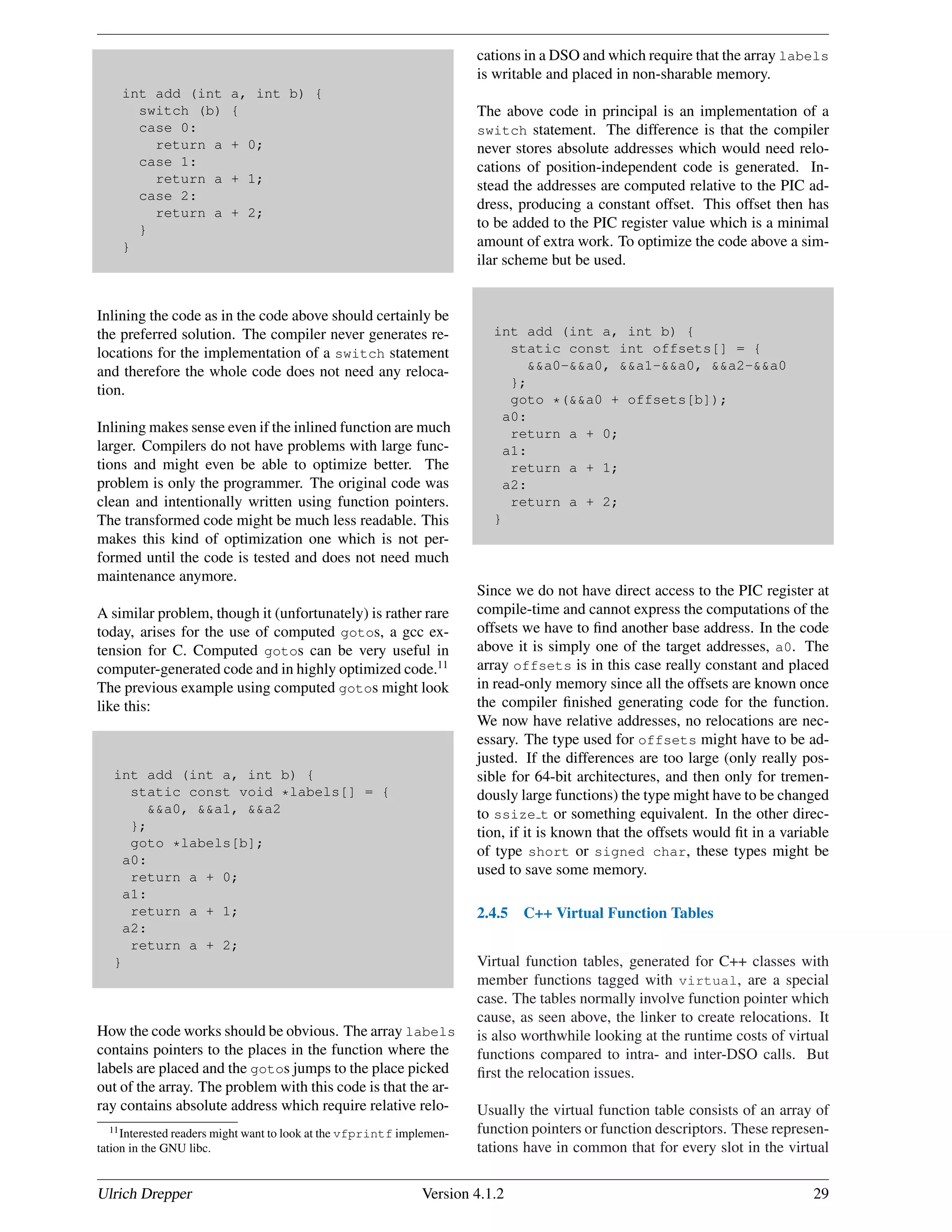 int add (int a, int b) {
switch (b) {
case 0:
return a + 0;
case 1:
return a + 1;
case 2:
return a + 2;
}
}
Inlining the code as in the code above should certainly be
the preferred solution. The compiler never generates re-
locations for the implementation of a switch statement
and therefore the whole code does not need any reloca-
tion.
Inlining makes sense even if the inlined function are much
larger. Compilers do not have problems with large func-
tions and might even be able to optimize better. The
problem is only the programmer. The original code was
clean and intentionally written using function pointers.
The transformed code might be much less readable. This
makes this kind of optimization one which is not per-
formed until the code is tested and does not need much
maintenance anymore.
A similar problem, though it (unfortunately) is rather rare
today, arises for the use of computed gotos, a gcc ex-
tension for C. Computed gotos can be very useful in
computer-generated code and in highly optimized code.11
The previous example using computed gotos might look
like this:
int add (int a, int b) {
static const void *labels[] = {
&&a0, &&a1, &&a2
};
goto *labels[b];
a0:
return a + 0;
a1:
return a + 1;
a2:
return a + 2;
}
How the code works should be obvious. The array labels
contains pointers to the places in the function where the
labels are placed and the gotos jumps to the place picked
out of the array. The problem with this code is that the ar-
ray contains absolute address which require relative relo-
11Interested readers might want to look at the vfprintf implemen-
tation in the GNU libc.
cations in a DSO and which require that the array labels
is writable and placed in non-sharable memory.
The above code in principal is an implementation of a
switch statement. The difference is that the compiler
never stores absolute addresses which would need relo-
cations of position-independent code is generated. In-
stead the addresses are computed relative to the PIC ad-
dress, producing a constant offset. This offset then has
to be added to the PIC register value which is a minimal
amount of extra work. To optimize the code above a sim-
ilar scheme but be used.
int add (int a, int b) {
static const int offsets[] = {
&&a0-&&a0, &&a1-&&a0, &&a2-&&a0
};
goto *(&&a0 + offsets[b]);
a0:
return a + 0;
a1:
return a + 1;
a2:
return a + 2;
}
Since we do not have direct access to the PIC register at
compile-time and cannot express the computations of the
offsets we have to ﬁnd another base address. In the code
above it is simply one of the target addresses, a0. The
array offsets is in this case really constant and placed
in read-only memory since all the offsets are known once
the compiler ﬁnished generating code for the function.
We now have relative addresses, no relocations are nec-
essary. The type used for offsets might have to be ad-
justed. If the differences are too large (only really pos-
sible for 64-bit architectures, and then only for tremen-
dously large functions) the type might have to be changed
to ssize t or something equivalent. In the other direc-
tion, if it is known that the offsets would ﬁt in a variable
of type short or signed char, these types might be
used to save some memory.
2.4.5 C++ Virtual Function Tables
Virtual function tables, generated for C++ classes with
member functions tagged with virtual, are a special
case. The tables normally involve function pointer which
cause, as seen above, the linker to create relocations. It
is also worthwhile looking at the runtime costs of virtual
functions compared to intra- and inter-DSO calls. But
ﬁrst the relocation issues.
Usually the virtual function table consists of an array of
function pointers or function descriptors. These represen-
tations have in common that for every slot in the virtual
Ulrich Drepper Version 4.1.2 29
 