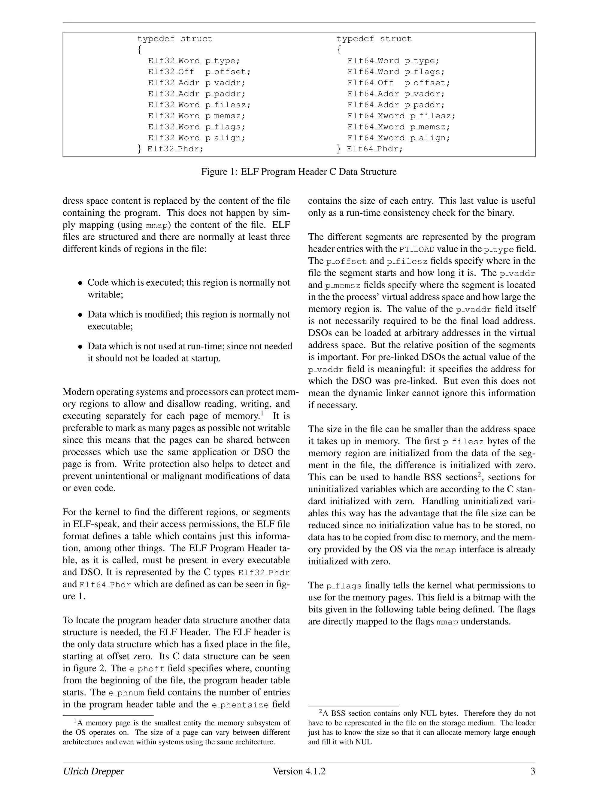 typedef struct typedef struct
{ {
Elf32 Word p type; Elf64 Word p type;
Elf32 Off p offset; Elf64 Word p flags;
Elf32 Addr p vaddr; Elf64 Off p offset;
Elf32 Addr p paddr; Elf64 Addr p vaddr;
Elf32 Word p filesz; Elf64 Addr p paddr;
Elf32 Word p memsz; Elf64 Xword p filesz;
Elf32 Word p flags; Elf64 Xword p memsz;
Elf32 Word p align; Elf64 Xword p align;
} Elf32 Phdr; } Elf64 Phdr;
Figure 1: ELF Program Header C Data Structure
dress space content is replaced by the content of the ﬁle
containing the program. This does not happen by sim-
ply mapping (using mmap) the content of the ﬁle. ELF
ﬁles are structured and there are normally at least three
different kinds of regions in the ﬁle:
• Code which is executed; this region is normally not
writable;
• Data which is modiﬁed; this region is normally not
executable;
• Data which is not used at run-time; since not needed
it should not be loaded at startup.
Modern operating systems and processors can protect mem-
ory regions to allow and disallow reading, writing, and
executing separately for each page of memory.1
It is
preferable to mark as many pages as possible not writable
since this means that the pages can be shared between
processes which use the same application or DSO the
page is from. Write protection also helps to detect and
prevent unintentional or malignant modiﬁcations of data
or even code.
For the kernel to ﬁnd the different regions, or segments
in ELF-speak, and their access permissions, the ELF ﬁle
format deﬁnes a table which contains just this informa-
tion, among other things. The ELF Program Header ta-
ble, as it is called, must be present in every executable
and DSO. It is represented by the C types Elf32 Phdr
and Elf64 Phdr which are deﬁned as can be seen in ﬁg-
ure 1.
To locate the program header data structure another data
structure is needed, the ELF Header. The ELF header is
the only data structure which has a ﬁxed place in the ﬁle,
starting at offset zero. Its C data structure can be seen
in ﬁgure 2. The e phoff ﬁeld speciﬁes where, counting
from the beginning of the ﬁle, the program header table
starts. The e phnum ﬁeld contains the number of entries
in the program header table and the e phentsize ﬁeld
1A memory page is the smallest entity the memory subsystem of
the OS operates on. The size of a page can vary between different
architectures and even within systems using the same architecture.
contains the size of each entry. This last value is useful
only as a run-time consistency check for the binary.
The different segments are represented by the program
header entries with the PT LOAD value in the p type ﬁeld.
The p offset and p filesz ﬁelds specify where in the
ﬁle the segment starts and how long it is. The p vaddr
and p memsz ﬁelds specify where the segment is located
in the the process’ virtual address space and how large the
memory region is. The value of the p vaddr ﬁeld itself
is not necessarily required to be the ﬁnal load address.
DSOs can be loaded at arbitrary addresses in the virtual
address space. But the relative position of the segments
is important. For pre-linked DSOs the actual value of the
p vaddr ﬁeld is meaningful: it speciﬁes the address for
which the DSO was pre-linked. But even this does not
mean the dynamic linker cannot ignore this information
if necessary.
The size in the ﬁle can be smaller than the address space
it takes up in memory. The ﬁrst p filesz bytes of the
memory region are initialized from the data of the seg-
ment in the ﬁle, the difference is initialized with zero.
This can be used to handle BSS sections2
, sections for
uninitialized variables which are according to the C stan-
dard initialized with zero. Handling uninitialized vari-
ables this way has the advantage that the ﬁle size can be
reduced since no initialization value has to be stored, no
data has to be copied from disc to memory, and the mem-
ory provided by the OS via the mmap interface is already
initialized with zero.
The p flags ﬁnally tells the kernel what permissions to
use for the memory pages. This ﬁeld is a bitmap with the
bits given in the following table being deﬁned. The ﬂags
are directly mapped to the ﬂags mmap understands.
2A BSS section contains only NUL bytes. Therefore they do not
have to be represented in the ﬁle on the storage medium. The loader
just has to know the size so that it can allocate memory large enough
and ﬁll it with NUL
Ulrich Drepper Version 4.1.2 3
 