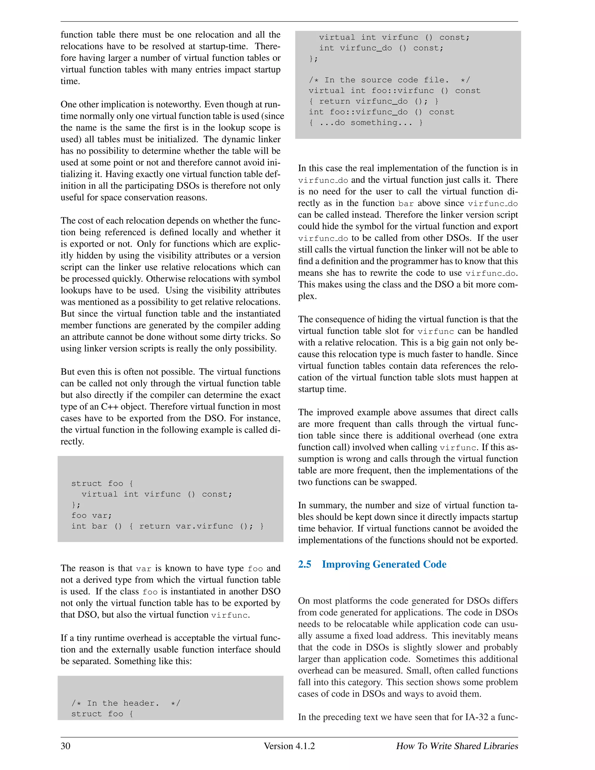 function table there must be one relocation and all the
relocations have to be resolved at startup-time. There-
fore having larger a number of virtual function tables or
virtual function tables with many entries impact startup
time.
One other implication is noteworthy. Even though at run-
time normally only one virtual function table is used (since
the name is the same the ﬁrst is in the lookup scope is
used) all tables must be initialized. The dynamic linker
has no possibility to determine whether the table will be
used at some point or not and therefore cannot avoid ini-
tializing it. Having exactly one virtual function table def-
inition in all the participating DSOs is therefore not only
useful for space conservation reasons.
The cost of each relocation depends on whether the func-
tion being referenced is deﬁned locally and whether it
is exported or not. Only for functions which are explic-
itly hidden by using the visibility attributes or a version
script can the linker use relative relocations which can
be processed quickly. Otherwise relocations with symbol
lookups have to be used. Using the visibility attributes
was mentioned as a possibility to get relative relocations.
But since the virtual function table and the instantiated
member functions are generated by the compiler adding
an attribute cannot be done without some dirty tricks. So
using linker version scripts is really the only possibility.
But even this is often not possible. The virtual functions
can be called not only through the virtual function table
but also directly if the compiler can determine the exact
type of an C++ object. Therefore virtual function in most
cases have to be exported from the DSO. For instance,
the virtual function in the following example is called di-
rectly.
struct foo {
virtual int virfunc () const;
};
foo var;
int bar () { return var.virfunc (); }
The reason is that var is known to have type foo and
not a derived type from which the virtual function table
is used. If the class foo is instantiated in another DSO
not only the virtual function table has to be exported by
that DSO, but also the virtual function virfunc.
If a tiny runtime overhead is acceptable the virtual func-
tion and the externally usable function interface should
be separated. Something like this:
/* In the header. */
struct foo {
virtual int virfunc () const;
int virfunc_do () const;
};
/* In the source code file. */
virtual int foo::virfunc () const
{ return virfunc_do (); }
int foo::virfunc_do () const
{ ...do something... }
In this case the real implementation of the function is in
virfunc do and the virtual function just calls it. There
is no need for the user to call the virtual function di-
rectly as in the function bar above since virfunc do
can be called instead. Therefore the linker version script
could hide the symbol for the virtual function and export
virfunc do to be called from other DSOs. If the user
still calls the virtual function the linker will not be able to
ﬁnd a deﬁnition and the programmer has to know that this
means she has to rewrite the code to use virfunc do.
This makes using the class and the DSO a bit more com-
plex.
The consequence of hiding the virtual function is that the
virtual function table slot for virfunc can be handled
with a relative relocation. This is a big gain not only be-
cause this relocation type is much faster to handle. Since
virtual function tables contain data references the relo-
cation of the virtual function table slots must happen at
startup time.
The improved example above assumes that direct calls
are more frequent than calls through the virtual func-
tion table since there is additional overhead (one extra
function call) involved when calling virfunc. If this as-
sumption is wrong and calls through the virtual function
table are more frequent, then the implementations of the
two functions can be swapped.
In summary, the number and size of virtual function ta-
bles should be kept down since it directly impacts startup
time behavior. If virtual functions cannot be avoided the
implementations of the functions should not be exported.
2.5 Improving Generated Code
On most platforms the code generated for DSOs differs
from code generated for applications. The code in DSOs
needs to be relocatable while application code can usu-
ally assume a ﬁxed load address. This inevitably means
that the code in DSOs is slightly slower and probably
larger than application code. Sometimes this additional
overhead can be measured. Small, often called functions
fall into this category. This section shows some problem
cases of code in DSOs and ways to avoid them.
In the preceding text we have seen that for IA-32 a func-
30 Version 4.1.2 How To Write Shared Libraries
 