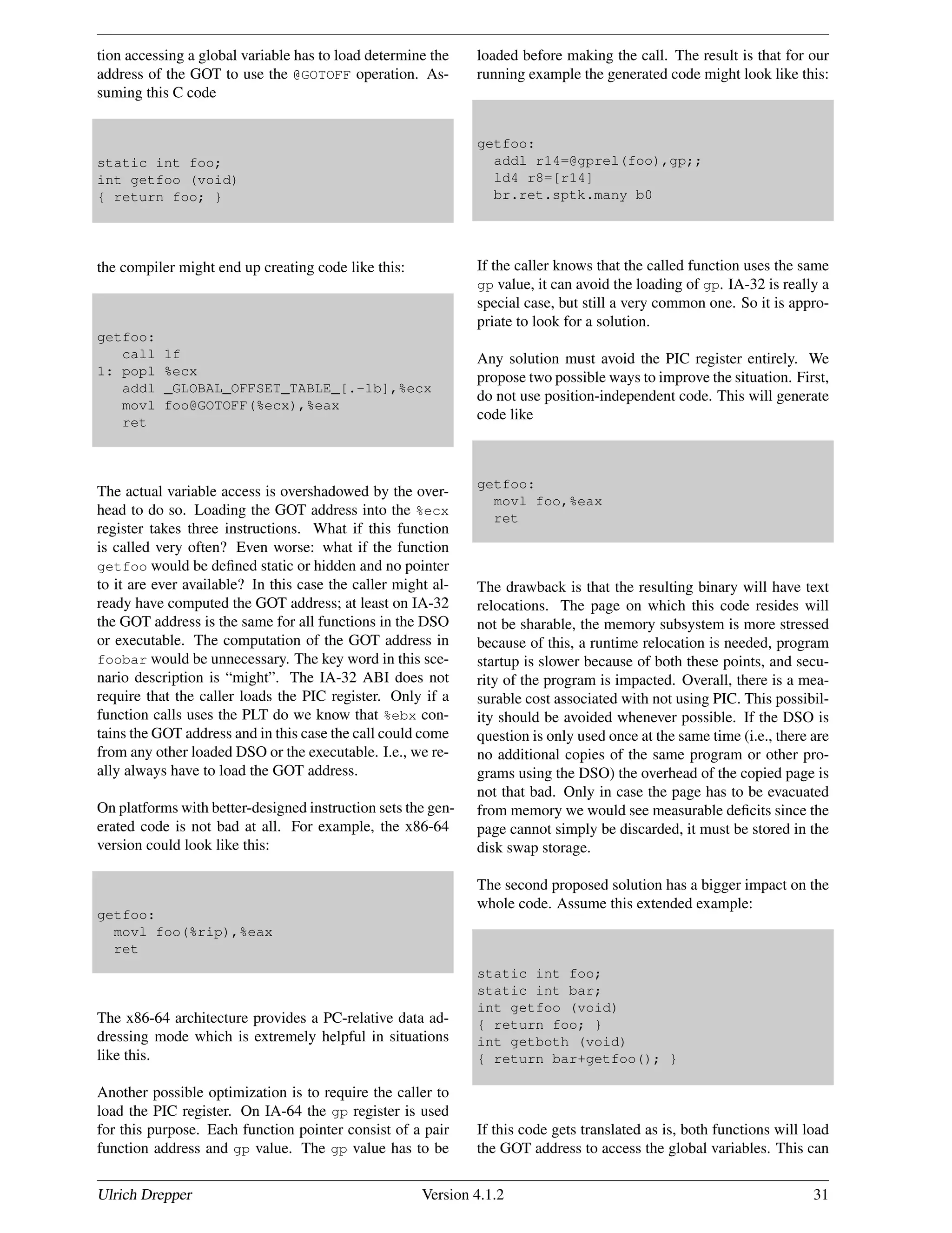 tion accessing a global variable has to load determine the
address of the GOT to use the @GOTOFF operation. As-
suming this C code
static int foo;
int getfoo (void)
{ return foo; }
the compiler might end up creating code like this:
getfoo:
call 1f
1: popl %ecx
addl _GLOBAL_OFFSET_TABLE_[.-1b],%ecx
movl foo@GOTOFF(%ecx),%eax
ret
The actual variable access is overshadowed by the over-
head to do so. Loading the GOT address into the %ecx
register takes three instructions. What if this function
is called very often? Even worse: what if the function
getfoo would be deﬁned static or hidden and no pointer
to it are ever available? In this case the caller might al-
ready have computed the GOT address; at least on IA-32
the GOT address is the same for all functions in the DSO
or executable. The computation of the GOT address in
foobar would be unnecessary. The key word in this sce-
nario description is “might”. The IA-32 ABI does not
require that the caller loads the PIC register. Only if a
function calls uses the PLT do we know that %ebx con-
tains the GOT address and in this case the call could come
from any other loaded DSO or the executable. I.e., we re-
ally always have to load the GOT address.
On platforms with better-designed instruction sets the gen-
erated code is not bad at all. For example, the x86-64
version could look like this:
getfoo:
movl foo(%rip),%eax
ret
The x86-64 architecture provides a PC-relative data ad-
dressing mode which is extremely helpful in situations
like this.
Another possible optimization is to require the caller to
load the PIC register. On IA-64 the gp register is used
for this purpose. Each function pointer consist of a pair
function address and gp value. The gp value has to be
loaded before making the call. The result is that for our
running example the generated code might look like this:
getfoo:
addl r14=@gprel(foo),gp;;
ld4 r8=[r14]
br.ret.sptk.many b0
If the caller knows that the called function uses the same
gp value, it can avoid the loading of gp. IA-32 is really a
special case, but still a very common one. So it is appro-
priate to look for a solution.
Any solution must avoid the PIC register entirely. We
propose two possible ways to improve the situation. First,
do not use position-independent code. This will generate
code like
getfoo:
movl foo,%eax
ret
The drawback is that the resulting binary will have text
relocations. The page on which this code resides will
not be sharable, the memory subsystem is more stressed
because of this, a runtime relocation is needed, program
startup is slower because of both these points, and secu-
rity of the program is impacted. Overall, there is a mea-
surable cost associated with not using PIC. This possibil-
ity should be avoided whenever possible. If the DSO is
question is only used once at the same time (i.e., there are
no additional copies of the same program or other pro-
grams using the DSO) the overhead of the copied page is
not that bad. Only in case the page has to be evacuated
from memory we would see measurable deﬁcits since the
page cannot simply be discarded, it must be stored in the
disk swap storage.
The second proposed solution has a bigger impact on the
whole code. Assume this extended example:
static int foo;
static int bar;
int getfoo (void)
{ return foo; }
int getboth (void)
{ return bar+getfoo(); }
If this code gets translated as is, both functions will load
the GOT address to access the global variables. This can
Ulrich Drepper Version 4.1.2 31
 