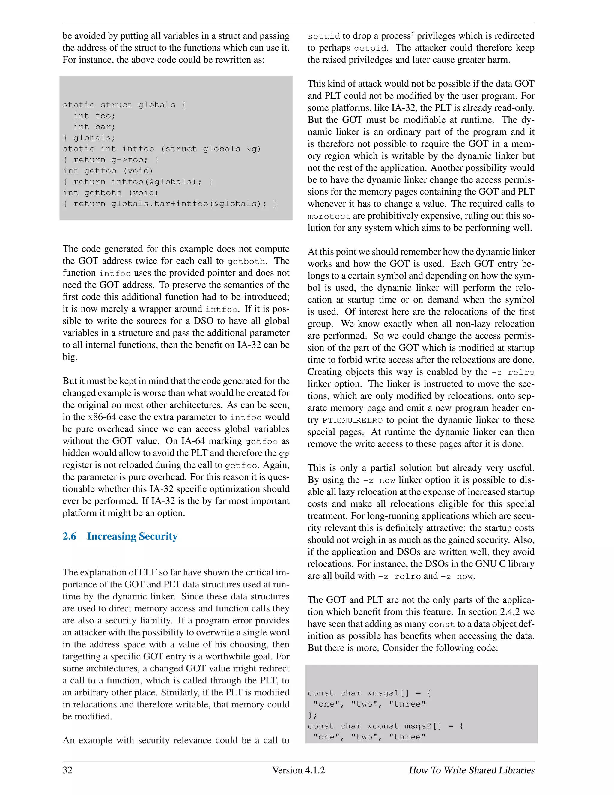 be avoided by putting all variables in a struct and passing
the address of the struct to the functions which can use it.
For instance, the above code could be rewritten as:
static struct globals {
int foo;
int bar;
} globals;
static int intfoo (struct globals *g)
{ return g->foo; }
int getfoo (void)
{ return intfoo(&globals); }
int getboth (void)
{ return globals.bar+intfoo(&globals); }
The code generated for this example does not compute
the GOT address twice for each call to getboth. The
function intfoo uses the provided pointer and does not
need the GOT address. To preserve the semantics of the
ﬁrst code this additional function had to be introduced;
it is now merely a wrapper around intfoo. If it is pos-
sible to write the sources for a DSO to have all global
variables in a structure and pass the additional parameter
to all internal functions, then the beneﬁt on IA-32 can be
big.
But it must be kept in mind that the code generated for the
changed example is worse than what would be created for
the original on most other architectures. As can be seen,
in the x86-64 case the extra parameter to intfoo would
be pure overhead since we can access global variables
without the GOT value. On IA-64 marking getfoo as
hidden would allow to avoid the PLT and therefore the gp
register is not reloaded during the call to getfoo. Again,
the parameter is pure overhead. For this reason it is ques-
tionable whether this IA-32 speciﬁc optimization should
ever be performed. If IA-32 is the by far most important
platform it might be an option.
2.6 Increasing Security
The explanation of ELF so far have shown the critical im-
portance of the GOT and PLT data structures used at run-
time by the dynamic linker. Since these data structures
are used to direct memory access and function calls they
are also a security liability. If a program error provides
an attacker with the possibility to overwrite a single word
in the address space with a value of his choosing, then
targetting a speciﬁc GOT entry is a worthwhile goal. For
some architectures, a changed GOT value might redirect
a call to a function, which is called through the PLT, to
an arbitrary other place. Similarly, if the PLT is modiﬁed
in relocations and therefore writable, that memory could
be modiﬁed.
An example with security relevance could be a call to
setuid to drop a process’ privileges which is redirected
to perhaps getpid. The attacker could therefore keep
the raised priviledges and later cause greater harm.
This kind of attack would not be possible if the data GOT
and PLT could not be modiﬁed by the user program. For
some platforms, like IA-32, the PLT is already read-only.
But the GOT must be modiﬁable at runtime. The dy-
namic linker is an ordinary part of the program and it
is therefore not possible to require the GOT in a mem-
ory region which is writable by the dynamic linker but
not the rest of the application. Another possibility would
be to have the dynamic linker change the access permis-
sions for the memory pages containing the GOT and PLT
whenever it has to change a value. The required calls to
mprotect are prohibitively expensive, ruling out this so-
lution for any system which aims to be performing well.
At this point we should remember how the dynamic linker
works and how the GOT is used. Each GOT entry be-
longs to a certain symbol and depending on how the sym-
bol is used, the dynamic linker will perform the relo-
cation at startup time or on demand when the symbol
is used. Of interest here are the relocations of the ﬁrst
group. We know exactly when all non-lazy relocation
are performed. So we could change the access permis-
sion of the part of the GOT which is modiﬁed at startup
time to forbid write access after the relocations are done.
Creating objects this way is enabled by the -z relro
linker option. The linker is instructed to move the sec-
tions, which are only modiﬁed by relocations, onto sep-
arate memory page and emit a new program header en-
try PT GNU RELRO to point the dynamic linker to these
special pages. At runtime the dynamic linker can then
remove the write access to these pages after it is done.
This is only a partial solution but already very useful.
By using the -z now linker option it is possible to dis-
able all lazy relocation at the expense of increased startup
costs and make all relocations eligible for this special
treatment. For long-running applications which are secu-
rity relevant this is deﬁnitely attractive: the startup costs
should not weigh in as much as the gained security. Also,
if the application and DSOs are written well, they avoid
relocations. For instance, the DSOs in the GNU C library
are all build with -z relro and -z now.
The GOT and PLT are not the only parts of the applica-
tion which beneﬁt from this feature. In section 2.4.2 we
have seen that adding as many const to a data object def-
inition as possible has beneﬁts when accessing the data.
But there is more. Consider the following code:
const char *msgs1[] = {
"one", "two", "three"
};
const char *const msgs2[] = {
"one", "two", "three"
32 Version 4.1.2 How To Write Shared Libraries
 