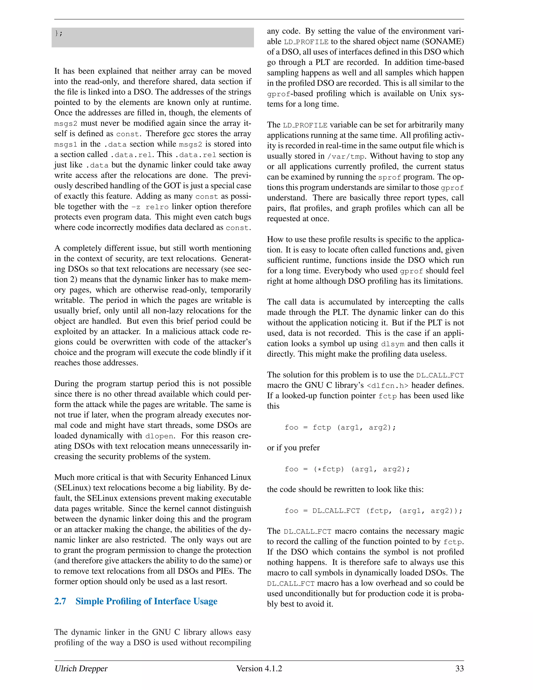 };
It has been explained that neither array can be moved
into the read-only, and therefore shared, data section if
the ﬁle is linked into a DSO. The addresses of the strings
pointed to by the elements are known only at runtime.
Once the addresses are ﬁlled in, though, the elements of
msgs2 must never be modiﬁed again since the array it-
self is deﬁned as const. Therefore gcc stores the array
msgs1 in the .data section while msgs2 is stored into
a section called .data.rel. This .data.rel section is
just like .data but the dynamic linker could take away
write access after the relocations are done. The previ-
ously described handling of the GOT is just a special case
of exactly this feature. Adding as many const as possi-
ble together with the -z relro linker option therefore
protects even program data. This might even catch bugs
where code incorrectly modiﬁes data declared as const.
A completely different issue, but still worth mentioning
in the context of security, are text relocations. Generat-
ing DSOs so that text relocations are necessary (see sec-
tion 2) means that the dynamic linker has to make mem-
ory pages, which are otherwise read-only, temporarily
writable. The period in which the pages are writable is
usually brief, only until all non-lazy relocations for the
object are handled. But even this brief period could be
exploited by an attacker. In a malicious attack code re-
gions could be overwritten with code of the attacker’s
choice and the program will execute the code blindly if it
reaches those addresses.
During the program startup period this is not possible
since there is no other thread available which could per-
form the attack while the pages are writable. The same is
not true if later, when the program already executes nor-
mal code and might have start threads, some DSOs are
loaded dynamically with dlopen. For this reason cre-
ating DSOs with text relocation means unnecessarily in-
creasing the security problems of the system.
Much more critical is that with Security Enhanced Linux
(SELinux) text relocations become a big liability. By de-
fault, the SELinux extensions prevent making executable
data pages writable. Since the kernel cannot distinguish
between the dynamic linker doing this and the program
or an attacker making the change, the abilities of the dy-
namic linker are also restricted. The only ways out are
to grant the program permission to change the protection
(and therefore give attackers the ability to do the same) or
to remove text relocations from all DSOs and PIEs. The
former option should only be used as a last resort.
2.7 Simple Proﬁling of Interface Usage
The dynamic linker in the GNU C library allows easy
proﬁling of the way a DSO is used without recompiling
any code. By setting the value of the environment vari-
able LD PROFILE to the shared object name (SONAME)
of a DSO, all uses of interfaces deﬁned in this DSO which
go through a PLT are recorded. In addition time-based
sampling happens as well and all samples which happen
in the proﬁled DSO are recorded. This is all similar to the
gprof-based proﬁling which is available on Unix sys-
tems for a long time.
The LD PROFILE variable can be set for arbitrarily many
applications running at the same time. All proﬁling activ-
ity is recorded in real-time in the same output ﬁle which is
usually stored in /var/tmp. Without having to stop any
or all applications currently proﬁled, the current status
can be examined by running the sprof program. The op-
tions this program understands are similar to those gprof
understand. There are basically three report types, call
pairs, ﬂat proﬁles, and graph proﬁles which can all be
requested at once.
How to use these proﬁle results is speciﬁc to the applica-
tion. It is easy to locate often called functions and, given
sufﬁcient runtime, functions inside the DSO which run
for a long time. Everybody who used gprof should feel
right at home although DSO proﬁling has its limitations.
The call data is accumulated by intercepting the calls
made through the PLT. The dynamic linker can do this
without the application noticing it. But if the PLT is not
used, data is not recorded. This is the case if an appli-
cation looks a symbol up using dlsym and then calls it
directly. This might make the proﬁling data useless.
The solution for this problem is to use the DL CALL FCT
macro the GNU C library’s <dlfcn.h> header deﬁnes.
If a looked-up function pointer fctp has been used like
this
foo = fctp (arg1, arg2);
or if you prefer
foo = (*fctp) (arg1, arg2);
the code should be rewritten to look like this:
foo = DL CALL FCT (fctp, (arg1, arg2));
The DL CALL FCT macro contains the necessary magic
to record the calling of the function pointed to by fctp.
If the DSO which contains the symbol is not proﬁled
nothing happens. It is therefore safe to always use this
macro to call symbols in dynamically loaded DSOs. The
DL CALL FCT macro has a low overhead and so could be
used unconditionally but for production code it is proba-
bly best to avoid it.
Ulrich Drepper Version 4.1.2 33
 