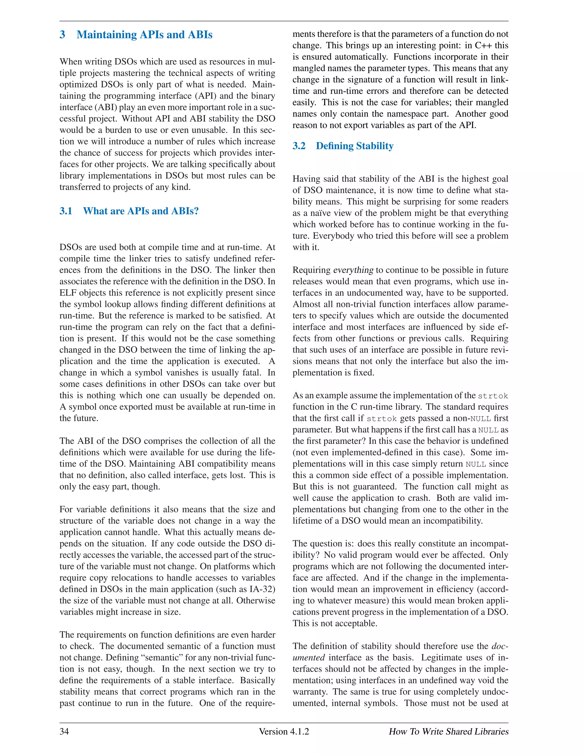 3 Maintaining APIs and ABIs
When writing DSOs which are used as resources in mul-
tiple projects mastering the technical aspects of writing
optimized DSOs is only part of what is needed. Main-
taining the programming interface (API) and the binary
interface (ABI) play an even more important role in a suc-
cessful project. Without API and ABI stability the DSO
would be a burden to use or even unusable. In this sec-
tion we will introduce a number of rules which increase
the chance of success for projects which provides inter-
faces for other projects. We are talking speciﬁcally about
library implementations in DSOs but most rules can be
transferred to projects of any kind.
3.1 What are APIs and ABIs?
DSOs are used both at compile time and at run-time. At
compile time the linker tries to satisfy undeﬁned refer-
ences from the deﬁnitions in the DSO. The linker then
associates the reference with the deﬁnition in the DSO. In
ELF objects this reference is not explicitly present since
the symbol lookup allows ﬁnding different deﬁnitions at
run-time. But the reference is marked to be satisﬁed. At
run-time the program can rely on the fact that a deﬁni-
tion is present. If this would not be the case something
changed in the DSO between the time of linking the ap-
plication and the time the application is executed. A
change in which a symbol vanishes is usually fatal. In
some cases deﬁnitions in other DSOs can take over but
this is nothing which one can usually be depended on.
A symbol once exported must be available at run-time in
the future.
The ABI of the DSO comprises the collection of all the
deﬁnitions which were available for use during the life-
time of the DSO. Maintaining ABI compatibility means
that no deﬁnition, also called interface, gets lost. This is
only the easy part, though.
For variable deﬁnitions it also means that the size and
structure of the variable does not change in a way the
application cannot handle. What this actually means de-
pends on the situation. If any code outside the DSO di-
rectly accesses the variable, the accessed part of the struc-
ture of the variable must not change. On platforms which
require copy relocations to handle accesses to variables
deﬁned in DSOs in the main application (such as IA-32)
the size of the variable must not change at all. Otherwise
variables might increase in size.
The requirements on function deﬁnitions are even harder
to check. The documented semantic of a function must
not change. Deﬁning “semantic” for any non-trivial func-
tion is not easy, though. In the next section we try to
deﬁne the requirements of a stable interface. Basically
stability means that correct programs which ran in the
past continue to run in the future. One of the require-
ments therefore is that the parameters of a function do not
change. This brings up an interesting point: in C++ this
is ensured automatically. Functions incorporate in their
mangled names the parameter types. This means that any
change in the signature of a function will result in link-
time and run-time errors and therefore can be detected
easily. This is not the case for variables; their mangled
names only contain the namespace part. Another good
reason to not export variables as part of the API.
3.2 Deﬁning Stability
Having said that stability of the ABI is the highest goal
of DSO maintenance, it is now time to deﬁne what sta-
bility means. This might be surprising for some readers
as a na¨ıve view of the problem might be that everything
which worked before has to continue working in the fu-
ture. Everybody who tried this before will see a problem
with it.
Requiring everything to continue to be possible in future
releases would mean that even programs, which use in-
terfaces in an undocumented way, have to be supported.
Almost all non-trivial function interfaces allow parame-
ters to specify values which are outside the documented
interface and most interfaces are inﬂuenced by side ef-
fects from other functions or previous calls. Requiring
that such uses of an interface are possible in future revi-
sions means that not only the interface but also the im-
plementation is ﬁxed.
As an example assume the implementation of the strtok
function in the C run-time library. The standard requires
that the ﬁrst call if strtok gets passed a non-NULL ﬁrst
parameter. But what happens if the ﬁrst call has a NULL as
the ﬁrst parameter? In this case the behavior is undeﬁned
(not even implemented-deﬁned in this case). Some im-
plementations will in this case simply return NULL since
this a common side effect of a possible implementation.
But this is not guaranteed. The function call might as
well cause the application to crash. Both are valid im-
plementations but changing from one to the other in the
lifetime of a DSO would mean an incompatibility.
The question is: does this really constitute an incompat-
ibility? No valid program would ever be affected. Only
programs which are not following the documented inter-
face are affected. And if the change in the implementa-
tion would mean an improvement in efﬁciency (accord-
ing to whatever measure) this would mean broken appli-
cations prevent progress in the implementation of a DSO.
This is not acceptable.
The deﬁnition of stability should therefore use the doc-
umented interface as the basis. Legitimate uses of in-
terfaces should not be affected by changes in the imple-
mentation; using interfaces in an undeﬁned way void the
warranty. The same is true for using completely undoc-
umented, internal symbols. Those must not be used at
34 Version 4.1.2 How To Write Shared Libraries
 