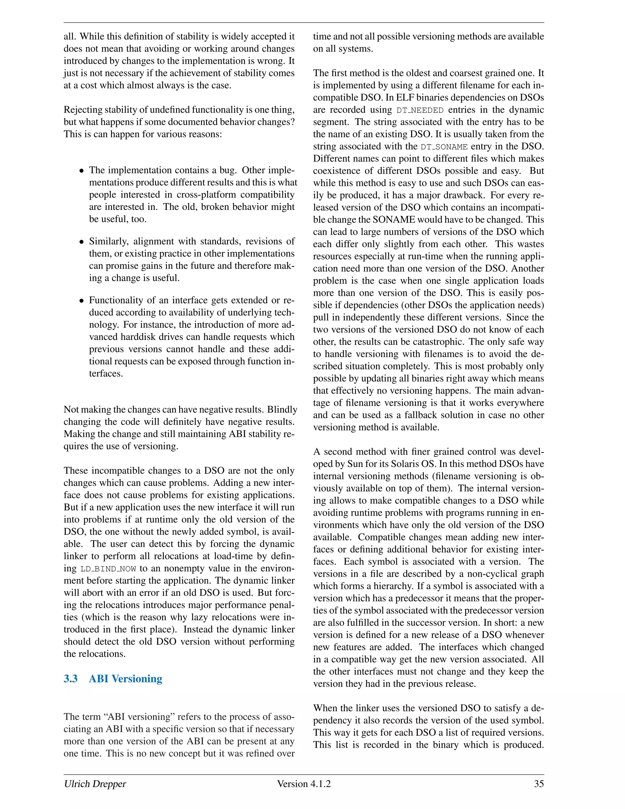 all. While this deﬁnition of stability is widely accepted it
does not mean that avoiding or working around changes
introduced by changes to the implementation is wrong. It
just is not necessary if the achievement of stability comes
at a cost which almost always is the case.
Rejecting stability of undeﬁned functionality is one thing,
but what happens if some documented behavior changes?
This is can happen for various reasons:
• The implementation contains a bug. Other imple-
mentations produce different results and this is what
people interested in cross-platform compatibility
are interested in. The old, broken behavior might
be useful, too.
• Similarly, alignment with standards, revisions of
them, or existing practice in other implementations
can promise gains in the future and therefore mak-
ing a change is useful.
• Functionality of an interface gets extended or re-
duced according to availability of underlying tech-
nology. For instance, the introduction of more ad-
vanced harddisk drives can handle requests which
previous versions cannot handle and these addi-
tional requests can be exposed through function in-
terfaces.
Not making the changes can have negative results. Blindly
changing the code will deﬁnitely have negative results.
Making the change and still maintaining ABI stability re-
quires the use of versioning.
These incompatible changes to a DSO are not the only
changes which can cause problems. Adding a new inter-
face does not cause problems for existing applications.
But if a new application uses the new interface it will run
into problems if at runtime only the old version of the
DSO, the one without the newly added symbol, is avail-
able. The user can detect this by forcing the dynamic
linker to perform all relocations at load-time by deﬁn-
ing LD BIND NOW to an nonempty value in the environ-
ment before starting the application. The dynamic linker
will abort with an error if an old DSO is used. But forc-
ing the relocations introduces major performance penal-
ties (which is the reason why lazy relocations were in-
troduced in the ﬁrst place). Instead the dynamic linker
should detect the old DSO version without performing
the relocations.
3.3 ABI Versioning
The term “ABI versioning” refers to the process of asso-
ciating an ABI with a speciﬁc version so that if necessary
more than one version of the ABI can be present at any
one time. This is no new concept but it was reﬁned over
time and not all possible versioning methods are available
on all systems.
The ﬁrst method is the oldest and coarsest grained one. It
is implemented by using a different ﬁlename for each in-
compatible DSO. In ELF binaries dependencies on DSOs
are recorded using DT NEEDED entries in the dynamic
segment. The string associated with the entry has to be
the name of an existing DSO. It is usually taken from the
string associated with the DT SONAME entry in the DSO.
Different names can point to different ﬁles which makes
coexistence of different DSOs possible and easy. But
while this method is easy to use and such DSOs can eas-
ily be produced, it has a major drawback. For every re-
leased version of the DSO which contains an incompati-
ble change the SONAME would have to be changed. This
can lead to large numbers of versions of the DSO which
each differ only slightly from each other. This wastes
resources especially at run-time when the running appli-
cation need more than one version of the DSO. Another
problem is the case when one single application loads
more than one version of the DSO. This is easily pos-
sible if dependencies (other DSOs the application needs)
pull in independently these different versions. Since the
two versions of the versioned DSO do not know of each
other, the results can be catastrophic. The only safe way
to handle versioning with ﬁlenames is to avoid the de-
scribed situation completely. This is most probably only
possible by updating all binaries right away which means
that effectively no versioning happens. The main advan-
tage of ﬁlename versioning is that it works everywhere
and can be used as a fallback solution in case no other
versioning method is available.
A second method with ﬁner grained control was devel-
oped by Sun for its Solaris OS. In this method DSOs have
internal versioning methods (ﬁlename versioning is ob-
viously available on top of them). The internal version-
ing allows to make compatible changes to a DSO while
avoiding runtime problems with programs running in en-
vironments which have only the old version of the DSO
available. Compatible changes mean adding new inter-
faces or deﬁning additional behavior for existing inter-
faces. Each symbol is associated with a version. The
versions in a ﬁle are described by a non-cyclical graph
which forms a hierarchy. If a symbol is associated with a
version which has a predecessor it means that the proper-
ties of the symbol associated with the predecessor version
are also fulﬁlled in the successor version. In short: a new
version is deﬁned for a new release of a DSO whenever
new features are added. The interfaces which changed
in a compatible way get the new version associated. All
the other interfaces must not change and they keep the
version they had in the previous release.
When the linker uses the versioned DSO to satisfy a de-
pendency it also records the version of the used symbol.
This way it gets for each DSO a list of required versions.
This list is recorded in the binary which is produced.
Ulrich Drepper Version 4.1.2 35
 