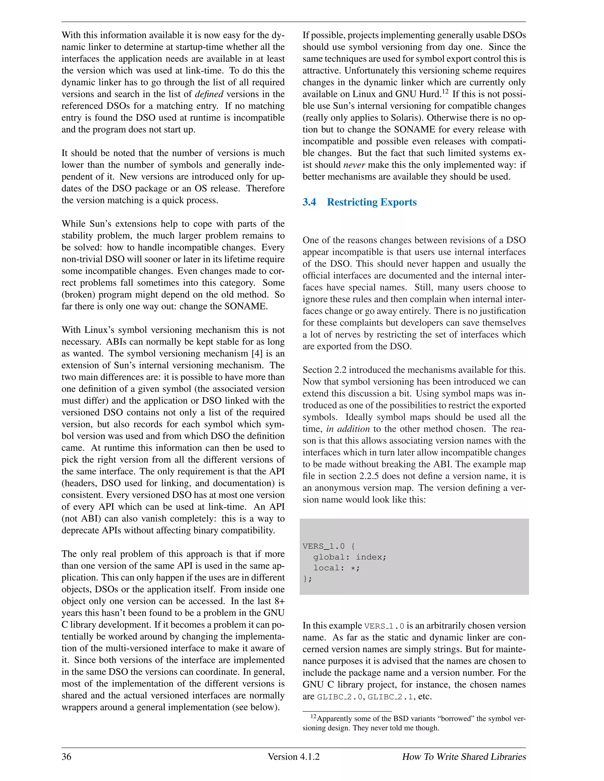 With this information available it is now easy for the dy-
namic linker to determine at startup-time whether all the
interfaces the application needs are available in at least
the version which was used at link-time. To do this the
dynamic linker has to go through the list of all required
versions and search in the list of deﬁned versions in the
referenced DSOs for a matching entry. If no matching
entry is found the DSO used at runtime is incompatible
and the program does not start up.
It should be noted that the number of versions is much
lower than the number of symbols and generally inde-
pendent of it. New versions are introduced only for up-
dates of the DSO package or an OS release. Therefore
the version matching is a quick process.
While Sun’s extensions help to cope with parts of the
stability problem, the much larger problem remains to
be solved: how to handle incompatible changes. Every
non-trivial DSO will sooner or later in its lifetime require
some incompatible changes. Even changes made to cor-
rect problems fall sometimes into this category. Some
(broken) program might depend on the old method. So
far there is only one way out: change the SONAME.
With Linux’s symbol versioning mechanism this is not
necessary. ABIs can normally be kept stable for as long
as wanted. The symbol versioning mechanism [4] is an
extension of Sun’s internal versioning mechanism. The
two main differences are: it is possible to have more than
one deﬁnition of a given symbol (the associated version
must differ) and the application or DSO linked with the
versioned DSO contains not only a list of the required
version, but also records for each symbol which sym-
bol version was used and from which DSO the deﬁnition
came. At runtime this information can then be used to
pick the right version from all the different versions of
the same interface. The only requirement is that the API
(headers, DSO used for linking, and documentation) is
consistent. Every versioned DSO has at most one version
of every API which can be used at link-time. An API
(not ABI) can also vanish completely: this is a way to
deprecate APIs without affecting binary compatibility.
The only real problem of this approach is that if more
than one version of the same API is used in the same ap-
plication. This can only happen if the uses are in different
objects, DSOs or the application itself. From inside one
object only one version can be accessed. In the last 8+
years this hasn’t been found to be a problem in the GNU
C library development. If it becomes a problem it can po-
tentially be worked around by changing the implementa-
tion of the multi-versioned interface to make it aware of
it. Since both versions of the interface are implemented
in the same DSO the versions can coordinate. In general,
most of the implementation of the different versions is
shared and the actual versioned interfaces are normally
wrappers around a general implementation (see below).
If possible, projects implementing generally usable DSOs
should use symbol versioning from day one. Since the
same techniques are used for symbol export control this is
attractive. Unfortunately this versioning scheme requires
changes in the dynamic linker which are currently only
available on Linux and GNU Hurd.12
If this is not possi-
ble use Sun’s internal versioning for compatible changes
(really only applies to Solaris). Otherwise there is no op-
tion but to change the SONAME for every release with
incompatible and possible even releases with compati-
ble changes. But the fact that such limited systems ex-
ist should never make this the only implemented way: if
better mechanisms are available they should be used.
3.4 Restricting Exports
One of the reasons changes between revisions of a DSO
appear incompatible is that users use internal interfaces
of the DSO. This should never happen and usually the
ofﬁcial interfaces are documented and the internal inter-
faces have special names. Still, many users choose to
ignore these rules and then complain when internal inter-
faces change or go away entirely. There is no justiﬁcation
for these complaints but developers can save themselves
a lot of nerves by restricting the set of interfaces which
are exported from the DSO.
Section 2.2 introduced the mechanisms available for this.
Now that symbol versioning has been introduced we can
extend this discussion a bit. Using symbol maps was in-
troduced as one of the possibilities to restrict the exported
symbols. Ideally symbol maps should be used all the
time, in addition to the other method chosen. The rea-
son is that this allows associating version names with the
interfaces which in turn later allow incompatible changes
to be made without breaking the ABI. The example map
ﬁle in section 2.2.5 does not deﬁne a version name, it is
an anonymous version map. The version deﬁning a ver-
sion name would look like this:
VERS_1.0 {
global: index;
local: *;
};
In this example VERS 1.0 is an arbitrarily chosen version
name. As far as the static and dynamic linker are con-
cerned version names are simply strings. But for mainte-
nance purposes it is advised that the names are chosen to
include the package name and a version number. For the
GNU C library project, for instance, the chosen names
are GLIBC 2.0, GLIBC 2.1, etc.
12Apparently some of the BSD variants “borrowed” the symbol ver-
sioning design. They never told me though.
36 Version 4.1.2 How To Write Shared Libraries
 