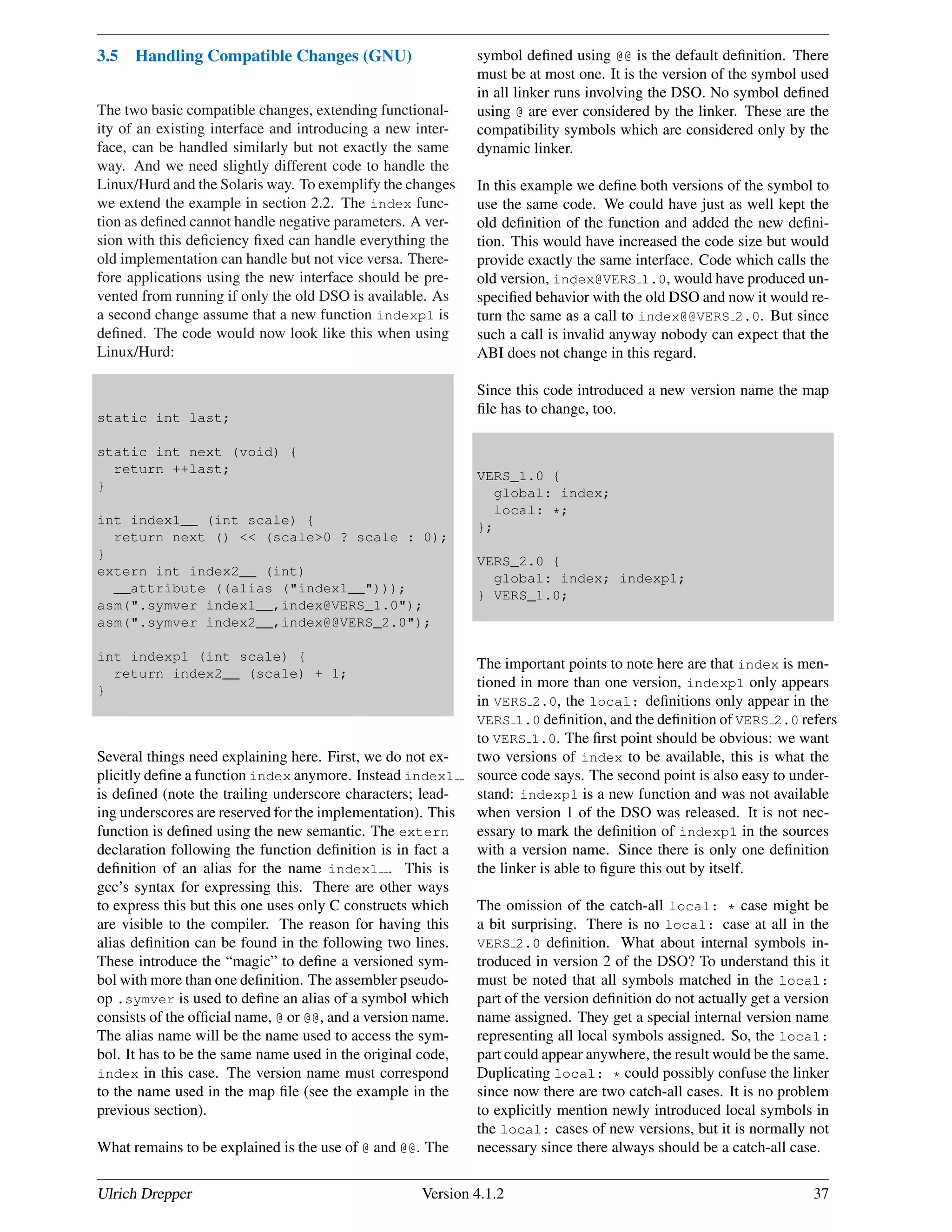 3.5 Handling Compatible Changes (GNU)
The two basic compatible changes, extending functional-
ity of an existing interface and introducing a new inter-
face, can be handled similarly but not exactly the same
way. And we need slightly different code to handle the
Linux/Hurd and the Solaris way. To exemplify the changes
we extend the example in section 2.2. The index func-
tion as deﬁned cannot handle negative parameters. A ver-
sion with this deﬁciency ﬁxed can handle everything the
old implementation can handle but not vice versa. There-
fore applications using the new interface should be pre-
vented from running if only the old DSO is available. As
a second change assume that a new function indexp1 is
deﬁned. The code would now look like this when using
Linux/Hurd:
static int last;
static int next (void) {
return ++last;
}
int index1__ (int scale) {
return next () << (scale>0 ? scale : 0);
}
extern int index2__ (int)
__attribute ((alias ("index1__")));
asm(".symver index1__,index@VERS_1.0");
asm(".symver index2__,index@@VERS_2.0");
int indexp1 (int scale) {
return index2__ (scale) + 1;
}
Several things need explaining here. First, we do not ex-
plicitly deﬁne a function index anymore. Instead index1
is deﬁned (note the trailing underscore characters; lead-
ing underscores are reserved for the implementation). This
function is deﬁned using the new semantic. The extern
declaration following the function deﬁnition is in fact a
deﬁnition of an alias for the name index1 . This is
gcc’s syntax for expressing this. There are other ways
to express this but this one uses only C constructs which
are visible to the compiler. The reason for having this
alias deﬁnition can be found in the following two lines.
These introduce the “magic” to deﬁne a versioned sym-
bol with more than one deﬁnition. The assembler pseudo-
op .symver is used to deﬁne an alias of a symbol which
consists of the ofﬁcial name, @ or @@, and a version name.
The alias name will be the name used to access the sym-
bol. It has to be the same name used in the original code,
index in this case. The version name must correspond
to the name used in the map ﬁle (see the example in the
previous section).
What remains to be explained is the use of @ and @@. The
symbol deﬁned using @@ is the default deﬁnition. There
must be at most one. It is the version of the symbol used
in all linker runs involving the DSO. No symbol deﬁned
using @ are ever considered by the linker. These are the
compatibility symbols which are considered only by the
dynamic linker.
In this example we deﬁne both versions of the symbol to
use the same code. We could have just as well kept the
old deﬁnition of the function and added the new deﬁni-
tion. This would have increased the code size but would
provide exactly the same interface. Code which calls the
old version, index@VERS 1.0, would have produced un-
speciﬁed behavior with the old DSO and now it would re-
turn the same as a call to index@@VERS 2.0. But since
such a call is invalid anyway nobody can expect that the
ABI does not change in this regard.
Since this code introduced a new version name the map
ﬁle has to change, too.
VERS_1.0 {
global: index;
local: *;
};
VERS_2.0 {
global: index; indexp1;
} VERS_1.0;
The important points to note here are that index is men-
tioned in more than one version, indexp1 only appears
in VERS 2.0, the local: deﬁnitions only appear in the
VERS 1.0 deﬁnition, and the deﬁnition of VERS 2.0 refers
to VERS 1.0. The ﬁrst point should be obvious: we want
two versions of index to be available, this is what the
source code says. The second point is also easy to under-
stand: indexp1 is a new function and was not available
when version 1 of the DSO was released. It is not nec-
essary to mark the deﬁnition of indexp1 in the sources
with a version name. Since there is only one deﬁnition
the linker is able to ﬁgure this out by itself.
The omission of the catch-all local: * case might be
a bit surprising. There is no local: case at all in the
VERS 2.0 deﬁnition. What about internal symbols in-
troduced in version 2 of the DSO? To understand this it
must be noted that all symbols matched in the local:
part of the version deﬁnition do not actually get a version
name assigned. They get a special internal version name
representing all local symbols assigned. So, the local:
part could appear anywhere, the result would be the same.
Duplicating local: * could possibly confuse the linker
since now there are two catch-all cases. It is no problem
to explicitly mention newly introduced local symbols in
the local: cases of new versions, but it is normally not
necessary since there always should be a catch-all case.
Ulrich Drepper Version 4.1.2 37
 
