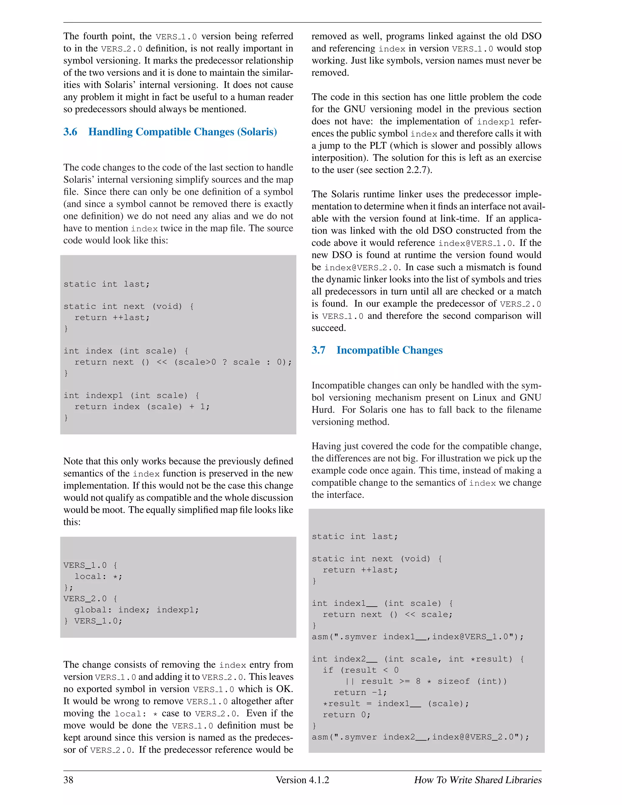 The fourth point, the VERS 1.0 version being referred
to in the VERS 2.0 deﬁnition, is not really important in
symbol versioning. It marks the predecessor relationship
of the two versions and it is done to maintain the similar-
ities with Solaris’ internal versioning. It does not cause
any problem it might in fact be useful to a human reader
so predecessors should always be mentioned.
3.6 Handling Compatible Changes (Solaris)
The code changes to the code of the last section to handle
Solaris’ internal versioning simplify sources and the map
ﬁle. Since there can only be one deﬁnition of a symbol
(and since a symbol cannot be removed there is exactly
one deﬁnition) we do not need any alias and we do not
have to mention index twice in the map ﬁle. The source
code would look like this:
static int last;
static int next (void) {
return ++last;
}
int index (int scale) {
return next () << (scale>0 ? scale : 0);
}
int indexp1 (int scale) {
return index (scale) + 1;
}
Note that this only works because the previously deﬁned
semantics of the index function is preserved in the new
implementation. If this would not be the case this change
would not qualify as compatible and the whole discussion
would be moot. The equally simpliﬁed map ﬁle looks like
this:
VERS_1.0 {
local: *;
};
VERS_2.0 {
global: index; indexp1;
} VERS_1.0;
The change consists of removing the index entry from
version VERS 1.0 and adding it to VERS 2.0. This leaves
no exported symbol in version VERS 1.0 which is OK.
It would be wrong to remove VERS 1.0 altogether after
moving the local: * case to VERS 2.0. Even if the
move would be done the VERS 1.0 deﬁnition must be
kept around since this version is named as the predeces-
sor of VERS 2.0. If the predecessor reference would be
removed as well, programs linked against the old DSO
and referencing index in version VERS 1.0 would stop
working. Just like symbols, version names must never be
removed.
The code in this section has one little problem the code
for the GNU versioning model in the previous section
does not have: the implementation of indexp1 refer-
ences the public symbol index and therefore calls it with
a jump to the PLT (which is slower and possibly allows
interposition). The solution for this is left as an exercise
to the user (see section 2.2.7).
The Solaris runtime linker uses the predecessor imple-
mentation to determine when it ﬁnds an interface not avail-
able with the version found at link-time. If an applica-
tion was linked with the old DSO constructed from the
code above it would reference index@VERS 1.0. If the
new DSO is found at runtime the version found would
be index@VERS 2.0. In case such a mismatch is found
the dynamic linker looks into the list of symbols and tries
all predecessors in turn until all are checked or a match
is found. In our example the predecessor of VERS 2.0
is VERS 1.0 and therefore the second comparison will
succeed.
3.7 Incompatible Changes
Incompatible changes can only be handled with the sym-
bol versioning mechanism present on Linux and GNU
Hurd. For Solaris one has to fall back to the ﬁlename
versioning method.
Having just covered the code for the compatible change,
the differences are not big. For illustration we pick up the
example code once again. This time, instead of making a
compatible change to the semantics of index we change
the interface.
static int last;
static int next (void) {
return ++last;
}
int index1__ (int scale) {
return next () << scale;
}
asm(".symver index1__,index@VERS_1.0");
int index2__ (int scale, int *result) {
if (result < 0
|| result >= 8 * sizeof (int))
return -1;
*result = index1__ (scale);
return 0;
}
asm(".symver index2__,index@@VERS_2.0");
38 Version 4.1.2 How To Write Shared Libraries
 