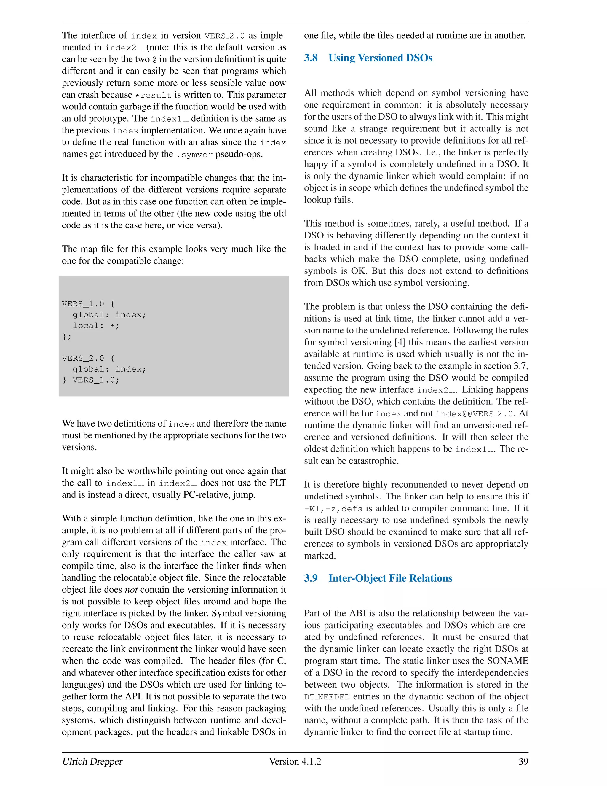 The interface of index in version VERS 2.0 as imple-
mented in index2 (note: this is the default version as
can be seen by the two @ in the version deﬁnition) is quite
different and it can easily be seen that programs which
previously return some more or less sensible value now
can crash because *result is written to. This parameter
would contain garbage if the function would be used with
an old prototype. The index1 deﬁnition is the same as
the previous index implementation. We once again have
to deﬁne the real function with an alias since the index
names get introduced by the .symver pseudo-ops.
It is characteristic for incompatible changes that the im-
plementations of the different versions require separate
code. But as in this case one function can often be imple-
mented in terms of the other (the new code using the old
code as it is the case here, or vice versa).
The map ﬁle for this example looks very much like the
one for the compatible change:
VERS_1.0 {
global: index;
local: *;
};
VERS_2.0 {
global: index;
} VERS_1.0;
We have two deﬁnitions of index and therefore the name
must be mentioned by the appropriate sections for the two
versions.
It might also be worthwhile pointing out once again that
the call to index1 in index2 does not use the PLT
and is instead a direct, usually PC-relative, jump.
With a simple function deﬁnition, like the one in this ex-
ample, it is no problem at all if different parts of the pro-
gram call different versions of the index interface. The
only requirement is that the interface the caller saw at
compile time, also is the interface the linker ﬁnds when
handling the relocatable object ﬁle. Since the relocatable
object ﬁle does not contain the versioning information it
is not possible to keep object ﬁles around and hope the
right interface is picked by the linker. Symbol versioning
only works for DSOs and executables. If it is necessary
to reuse relocatable object ﬁles later, it is necessary to
recreate the link environment the linker would have seen
when the code was compiled. The header ﬁles (for C,
and whatever other interface speciﬁcation exists for other
languages) and the DSOs which are used for linking to-
gether form the API. It is not possible to separate the two
steps, compiling and linking. For this reason packaging
systems, which distinguish between runtime and devel-
opment packages, put the headers and linkable DSOs in
one ﬁle, while the ﬁles needed at runtime are in another.
3.8 Using Versioned DSOs
All methods which depend on symbol versioning have
one requirement in common: it is absolutely necessary
for the users of the DSO to always link with it. This might
sound like a strange requirement but it actually is not
since it is not necessary to provide deﬁnitions for all ref-
erences when creating DSOs. I.e., the linker is perfectly
happy if a symbol is completely undeﬁned in a DSO. It
is only the dynamic linker which would complain: if no
object is in scope which deﬁnes the undeﬁned symbol the
lookup fails.
This method is sometimes, rarely, a useful method. If a
DSO is behaving differently depending on the context it
is loaded in and if the context has to provide some call-
backs which make the DSO complete, using undeﬁned
symbols is OK. But this does not extend to deﬁnitions
from DSOs which use symbol versioning.
The problem is that unless the DSO containing the deﬁ-
nitions is used at link time, the linker cannot add a ver-
sion name to the undeﬁned reference. Following the rules
for symbol versioning [4] this means the earliest version
available at runtime is used which usually is not the in-
tended version. Going back to the example in section 3.7,
assume the program using the DSO would be compiled
expecting the new interface index2 . Linking happens
without the DSO, which contains the deﬁnition. The ref-
erence will be for index and not index@@VERS 2.0. At
runtime the dynamic linker will ﬁnd an unversioned ref-
erence and versioned deﬁnitions. It will then select the
oldest deﬁnition which happens to be index1 . The re-
sult can be catastrophic.
It is therefore highly recommended to never depend on
undeﬁned symbols. The linker can help to ensure this if
-Wl,-z,defs is added to compiler command line. If it
is really necessary to use undeﬁned symbols the newly
built DSO should be examined to make sure that all ref-
erences to symbols in versioned DSOs are appropriately
marked.
3.9 Inter-Object File Relations
Part of the ABI is also the relationship between the var-
ious participating executables and DSOs which are cre-
ated by undeﬁned references. It must be ensured that
the dynamic linker can locate exactly the right DSOs at
program start time. The static linker uses the SONAME
of a DSO in the record to specify the interdependencies
between two objects. The information is stored in the
DT NEEDED entries in the dynamic section of the object
with the undeﬁned references. Usually this is only a ﬁle
name, without a complete path. It is then the task of the
dynamic linker to ﬁnd the correct ﬁle at startup time.
Ulrich Drepper Version 4.1.2 39
 