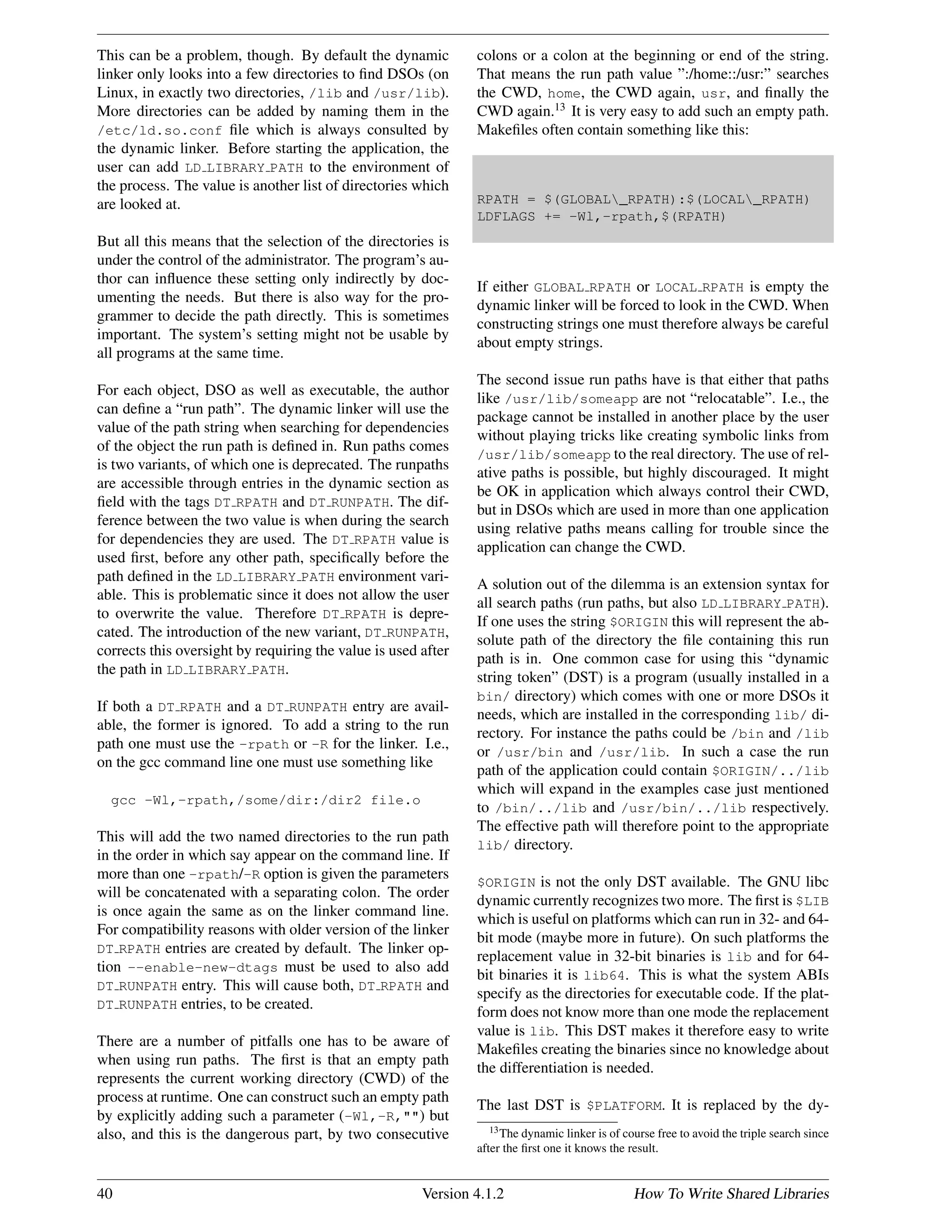 This can be a problem, though. By default the dynamic
linker only looks into a few directories to ﬁnd DSOs (on
Linux, in exactly two directories, /lib and /usr/lib).
More directories can be added by naming them in the
/etc/ld.so.conf ﬁle which is always consulted by
the dynamic linker. Before starting the application, the
user can add LD LIBRARY PATH to the environment of
the process. The value is another list of directories which
are looked at.
But all this means that the selection of the directories is
under the control of the administrator. The program’s au-
thor can inﬂuence these setting only indirectly by doc-
umenting the needs. But there is also way for the pro-
grammer to decide the path directly. This is sometimes
important. The system’s setting might not be usable by
all programs at the same time.
For each object, DSO as well as executable, the author
can deﬁne a “run path”. The dynamic linker will use the
value of the path string when searching for dependencies
of the object the run path is deﬁned in. Run paths comes
is two variants, of which one is deprecated. The runpaths
are accessible through entries in the dynamic section as
ﬁeld with the tags DT RPATH and DT RUNPATH. The dif-
ference between the two value is when during the search
for dependencies they are used. The DT RPATH value is
used ﬁrst, before any other path, speciﬁcally before the
path deﬁned in the LD LIBRARY PATH environment vari-
able. This is problematic since it does not allow the user
to overwrite the value. Therefore DT RPATH is depre-
cated. The introduction of the new variant, DT RUNPATH,
corrects this oversight by requiring the value is used after
the path in LD LIBRARY PATH.
If both a DT RPATH and a DT RUNPATH entry are avail-
able, the former is ignored. To add a string to the run
path one must use the -rpath or -R for the linker. I.e.,
on the gcc command line one must use something like
gcc -Wl,-rpath,/some/dir:/dir2 file.o
This will add the two named directories to the run path
in the order in which say appear on the command line. If
more than one -rpath/-R option is given the parameters
will be concatenated with a separating colon. The order
is once again the same as on the linker command line.
For compatibility reasons with older version of the linker
DT RPATH entries are created by default. The linker op-
tion --enable-new-dtags must be used to also add
DT RUNPATH entry. This will cause both, DT RPATH and
DT RUNPATH entries, to be created.
There are a number of pitfalls one has to be aware of
when using run paths. The ﬁrst is that an empty path
represents the current working directory (CWD) of the
process at runtime. One can construct such an empty path
by explicitly adding such a parameter (-Wl,-R,"") but
also, and this is the dangerous part, by two consecutive
colons or a colon at the beginning or end of the string.
That means the run path value ”:/home::/usr:” searches
the CWD, home, the CWD again, usr, and ﬁnally the
CWD again.13
It is very easy to add such an empty path.
Makeﬁles often contain something like this:
RPATH = $(GLOBAL_RPATH):$(LOCAL_RPATH)
LDFLAGS += -Wl,-rpath,$(RPATH)
If either GLOBAL RPATH or LOCAL RPATH is empty the
dynamic linker will be forced to look in the CWD. When
constructing strings one must therefore always be careful
about empty strings.
The second issue run paths have is that either that paths
like /usr/lib/someapp are not “relocatable”. I.e., the
package cannot be installed in another place by the user
without playing tricks like creating symbolic links from
/usr/lib/someapp to the real directory. The use of rel-
ative paths is possible, but highly discouraged. It might
be OK in application which always control their CWD,
but in DSOs which are used in more than one application
using relative paths means calling for trouble since the
application can change the CWD.
A solution out of the dilemma is an extension syntax for
all search paths (run paths, but also LD LIBRARY PATH).
If one uses the string $ORIGIN this will represent the ab-
solute path of the directory the ﬁle containing this run
path is in. One common case for using this “dynamic
string token” (DST) is a program (usually installed in a
bin/ directory) which comes with one or more DSOs it
needs, which are installed in the corresponding lib/ di-
rectory. For instance the paths could be /bin and /lib
or /usr/bin and /usr/lib. In such a case the run
path of the application could contain $ORIGIN/../lib
which will expand in the examples case just mentioned
to /bin/../lib and /usr/bin/../lib respectively.
The effective path will therefore point to the appropriate
lib/ directory.
$ORIGIN is not the only DST available. The GNU libc
dynamic currently recognizes two more. The ﬁrst is $LIB
which is useful on platforms which can run in 32- and 64-
bit mode (maybe more in future). On such platforms the
replacement value in 32-bit binaries is lib and for 64-
bit binaries it is lib64. This is what the system ABIs
specify as the directories for executable code. If the plat-
form does not know more than one mode the replacement
value is lib. This DST makes it therefore easy to write
Makeﬁles creating the binaries since no knowledge about
the differentiation is needed.
The last DST is $PLATFORM. It is replaced by the dy-
13The dynamic linker is of course free to avoid the triple search since
after the ﬁrst one it knows the result.
40 Version 4.1.2 How To Write Shared Libraries
 