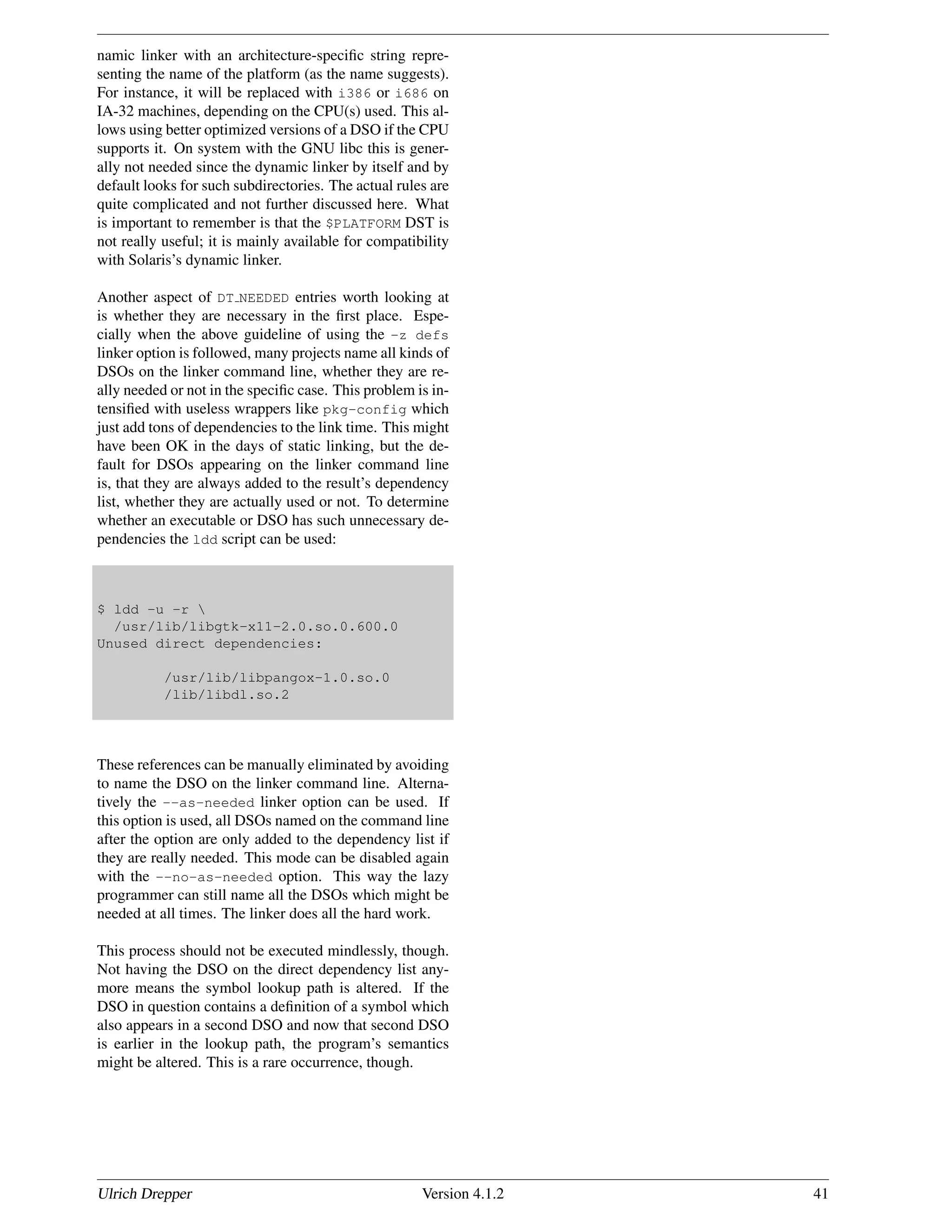 namic linker with an architecture-speciﬁc string repre-
senting the name of the platform (as the name suggests).
For instance, it will be replaced with i386 or i686 on
IA-32 machines, depending on the CPU(s) used. This al-
lows using better optimized versions of a DSO if the CPU
supports it. On system with the GNU libc this is gener-
ally not needed since the dynamic linker by itself and by
default looks for such subdirectories. The actual rules are
quite complicated and not further discussed here. What
is important to remember is that the $PLATFORM DST is
not really useful; it is mainly available for compatibility
with Solaris’s dynamic linker.
Another aspect of DT NEEDED entries worth looking at
is whether they are necessary in the ﬁrst place. Espe-
cially when the above guideline of using the -z defs
linker option is followed, many projects name all kinds of
DSOs on the linker command line, whether they are re-
ally needed or not in the speciﬁc case. This problem is in-
tensiﬁed with useless wrappers like pkg-config which
just add tons of dependencies to the link time. This might
have been OK in the days of static linking, but the de-
fault for DSOs appearing on the linker command line
is, that they are always added to the result’s dependency
list, whether they are actually used or not. To determine
whether an executable or DSO has such unnecessary de-
pendencies the ldd script can be used:
$ ldd -u -r 
/usr/lib/libgtk-x11-2.0.so.0.600.0
Unused direct dependencies:
/usr/lib/libpangox-1.0.so.0
/lib/libdl.so.2
These references can be manually eliminated by avoiding
to name the DSO on the linker command line. Alterna-
tively the --as-needed linker option can be used. If
this option is used, all DSOs named on the command line
after the option are only added to the dependency list if
they are really needed. This mode can be disabled again
with the --no-as-needed option. This way the lazy
programmer can still name all the DSOs which might be
needed at all times. The linker does all the hard work.
This process should not be executed mindlessly, though.
Not having the DSO on the direct dependency list any-
more means the symbol lookup path is altered. If the
DSO in question contains a deﬁnition of a symbol which
also appears in a second DSO and now that second DSO
is earlier in the lookup path, the program’s semantics
might be altered. This is a rare occurrence, though.
Ulrich Drepper Version 4.1.2 41
 