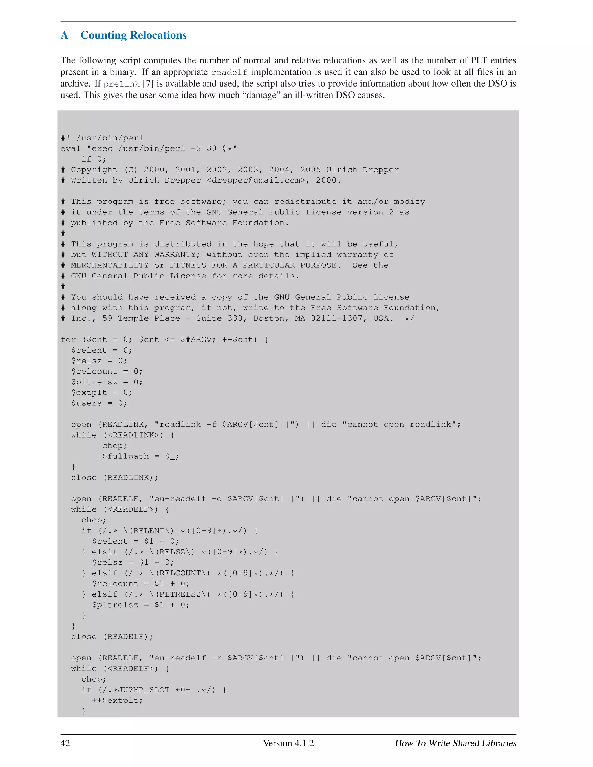 A Counting Relocations
The following script computes the number of normal and relative relocations as well as the number of PLT entries
present in a binary. If an appropriate readelf implementation is used it can also be used to look at all ﬁles in an
archive. If prelink [7] is available and used, the script also tries to provide information about how often the DSO is
used. This gives the user some idea how much “damage” an ill-written DSO causes.
#! /usr/bin/perl
eval "exec /usr/bin/perl -S $0 $*"
if 0;
# Copyright (C) 2000, 2001, 2002, 2003, 2004, 2005 Ulrich Drepper
# Written by Ulrich Drepper <drepper@gmail.com>, 2000.
# This program is free software; you can redistribute it and/or modify
# it under the terms of the GNU General Public License version 2 as
# published by the Free Software Foundation.
#
# This program is distributed in the hope that it will be useful,
# but WITHOUT ANY WARRANTY; without even the implied warranty of
# MERCHANTABILITY or FITNESS FOR A PARTICULAR PURPOSE. See the
# GNU General Public License for more details.
#
# You should have received a copy of the GNU General Public License
# along with this program; if not, write to the Free Software Foundation,
# Inc., 59 Temple Place - Suite 330, Boston, MA 02111-1307, USA. */
for ($cnt = 0; $cnt <= $#ARGV; ++$cnt) {
$relent = 0;
$relsz = 0;
$relcount = 0;
$pltrelsz = 0;
$extplt = 0;
$users = 0;
open (READLINK, "readlink -f $ARGV[$cnt] |") || die "cannot open readlink";
while (<READLINK>) {
chop;
$fullpath = $_;
}
close (READLINK);
open (READELF, "eu-readelf -d $ARGV[$cnt] |") || die "cannot open $ARGV[$cnt]";
while (<READELF>) {
chop;
if (/.* (RELENT) *([0-9]*).*/) {
$relent = $1 + 0;
} elsif (/.* (RELSZ) *([0-9]*).*/) {
$relsz = $1 + 0;
} elsif (/.* (RELCOUNT) *([0-9]*).*/) {
$relcount = $1 + 0;
} elsif (/.* (PLTRELSZ) *([0-9]*).*/) {
$pltrelsz = $1 + 0;
}
}
close (READELF);
open (READELF, "eu-readelf -r $ARGV[$cnt] |") || die "cannot open $ARGV[$cnt]";
while (<READELF>) {
chop;
if (/.*JU?MP_SLOT *0+ .*/) {
++$extplt;
}
42 Version 4.1.2 How To Write Shared Libraries
 