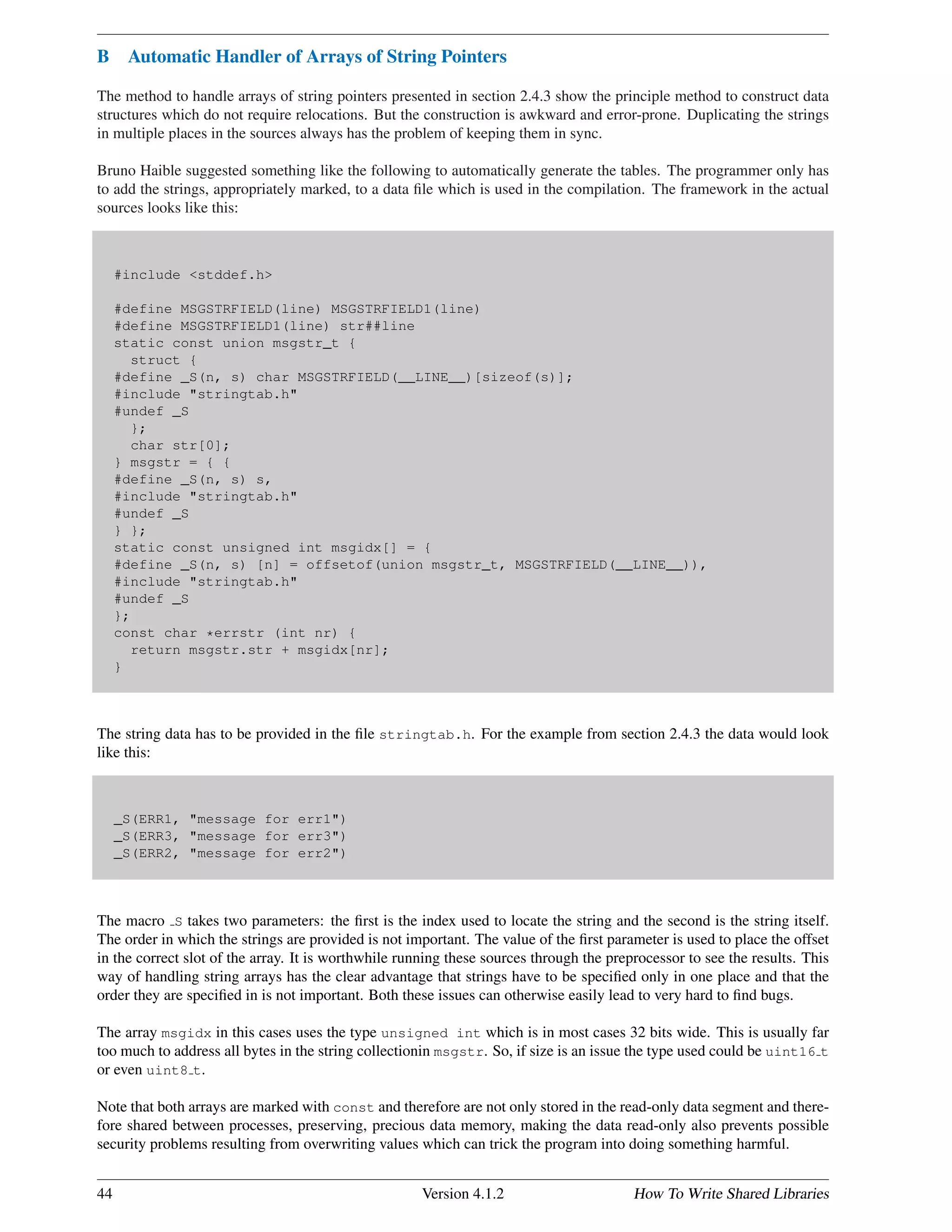 B Automatic Handler of Arrays of String Pointers
The method to handle arrays of string pointers presented in section 2.4.3 show the principle method to construct data
structures which do not require relocations. But the construction is awkward and error-prone. Duplicating the strings
in multiple places in the sources always has the problem of keeping them in sync.
Bruno Haible suggested something like the following to automatically generate the tables. The programmer only has
to add the strings, appropriately marked, to a data ﬁle which is used in the compilation. The framework in the actual
sources looks like this:
#include <stddef.h>
#define MSGSTRFIELD(line) MSGSTRFIELD1(line)
#define MSGSTRFIELD1(line) str##line
static const union msgstr_t {
struct {
#define _S(n, s) char MSGSTRFIELD(__LINE__)[sizeof(s)];
#include "stringtab.h"
#undef _S
};
char str[0];
} msgstr = { {
#define _S(n, s) s,
#include "stringtab.h"
#undef _S
} };
static const unsigned int msgidx[] = {
#define _S(n, s) [n] = offsetof(union msgstr_t, MSGSTRFIELD(__LINE__)),
#include "stringtab.h"
#undef _S
};
const char *errstr (int nr) {
return msgstr.str + msgidx[nr];
}
The string data has to be provided in the ﬁle stringtab.h. For the example from section 2.4.3 the data would look
like this:
_S(ERR1, "message for err1")
_S(ERR3, "message for err3")
_S(ERR2, "message for err2")
The macro S takes two parameters: the ﬁrst is the index used to locate the string and the second is the string itself.
The order in which the strings are provided is not important. The value of the ﬁrst parameter is used to place the offset
in the correct slot of the array. It is worthwhile running these sources through the preprocessor to see the results. This
way of handling string arrays has the clear advantage that strings have to be speciﬁed only in one place and that the
order they are speciﬁed in is not important. Both these issues can otherwise easily lead to very hard to ﬁnd bugs.
The array msgidx in this cases uses the type unsigned int which is in most cases 32 bits wide. This is usually far
too much to address all bytes in the string collectionin msgstr. So, if size is an issue the type used could be uint16 t
or even uint8 t.
Note that both arrays are marked with const and therefore are not only stored in the read-only data segment and there-
fore shared between processes, preserving, precious data memory, making the data read-only also prevents possible
security problems resulting from overwriting values which can trick the program into doing something harmful.
44 Version 4.1.2 How To Write Shared Libraries
 