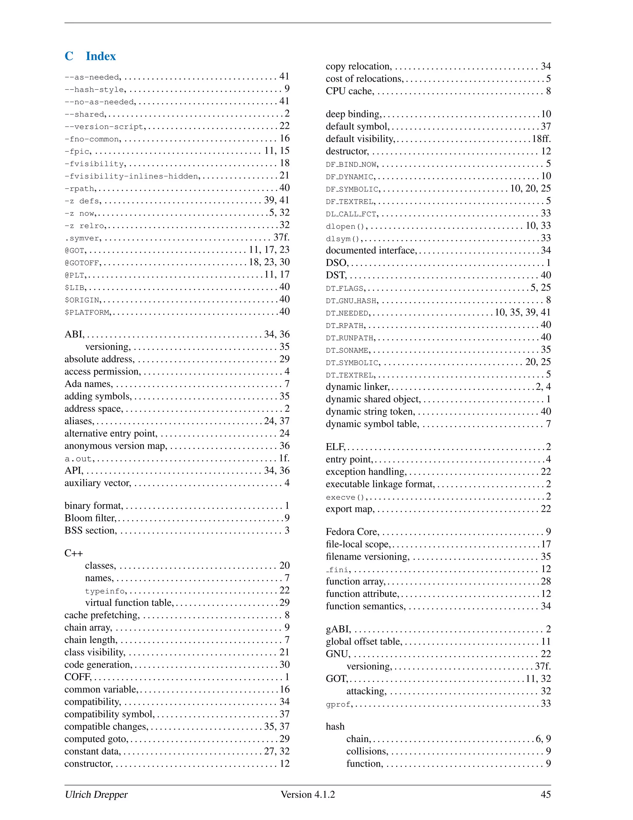 C Index
--as-needed, . . . . . . . . . . . . . . . . . . . . . . . . . . . . . . . . . . 41
--hash-style, . . . . . . . . . . . . . . . . . . . . . . . . . . . . . . . . . . 9
--no-as-needed, . . . . . . . . . . . . . . . . . . . . . . . . . . . . . . . 41
--shared, . . . . . . . . . . . . . . . . . . . . . . . . . . . . . . . . . . . . . . . 2
--version-script, . . . . . . . . . . . . . . . . . . . . . . . . . . . . . 22
-fno-common, . . . . . . . . . . . . . . . . . . . . . . . . . . . . . . . . . . 16
-fpic, . . . . . . . . . . . . . . . . . . . . . . . . . . . . . . . . . . . . . 11, 15
-fvisibility, . . . . . . . . . . . . . . . . . . . . . . . . . . . . . . . . . 18
-fvisibility-inlines-hidden, . . . . . . . . . . . . . . . . . 21
-rpath, . . . . . . . . . . . . . . . . . . . . . . . . . . . . . . . . . . . . . . . . 40
-z defs, . . . . . . . . . . . . . . . . . . . . . . . . . . . . . . . . . . . 39, 41
-z now,. . . . . . . . . . . . . . . . . . . . . . . . . . . . . . . . . . . . . .5, 32
-z relro,. . . . . . . . . . . . . . . . . . . . . . . . . . . . . . . . . . . . . .32
.symver, . . . . . . . . . . . . . . . . . . . . . . . . . . . . . . . . . . . . . 37f.
@GOT, . . . . . . . . . . . . . . . . . . . . . . . . . . . . . . . . . . . 11, 17, 23
@GOTOFF, . . . . . . . . . . . . . . . . . . . . . . . . . . . . . . . . 18, 23, 30
@PLT,. . . . . . . . . . . . . . . . . . . . . . . . . . . . . . . . . . . . . . .11, 17
$LIB, . . . . . . . . . . . . . . . . . . . . . . . . . . . . . . . . . . . . . . . . . . 40
$ORIGIN,. . . . . . . . . . . . . . . . . . . . . . . . . . . . . . . . . . . . . . .40
$PLATFORM,. . . . . . . . . . . . . . . . . . . . . . . . . . . . . . . . . . . . .40
ABI, . . . . . . . . . . . . . . . . . . . . . . . . . . . . . . . . . . . . . . . 34, 36
versioning, . . . . . . . . . . . . . . . . . . . . . . . . . . . . . . . . 35
absolute address, . . . . . . . . . . . . . . . . . . . . . . . . . . . . . . . 29
access permission, . . . . . . . . . . . . . . . . . . . . . . . . . . . . . . . 4
Ada names, . . . . . . . . . . . . . . . . . . . . . . . . . . . . . . . . . . . . . 7
adding symbols, . . . . . . . . . . . . . . . . . . . . . . . . . . . . . . . . 35
address space, . . . . . . . . . . . . . . . . . . . . . . . . . . . . . . . . . . . 2
aliases, . . . . . . . . . . . . . . . . . . . . . . . . . . . . . . . . . . . . . 24, 37
alternative entry point, . . . . . . . . . . . . . . . . . . . . . . . . . . 24
anonymous version map, . . . . . . . . . . . . . . . . . . . . . . . . 36
a.out, . . . . . . . . . . . . . . . . . . . . . . . . . . . . . . . . . . . . . . . . 1f.
API, . . . . . . . . . . . . . . . . . . . . . . . . . . . . . . . . . . . . . . . 34, 36
auxiliary vector, . . . . . . . . . . . . . . . . . . . . . . . . . . . . . . . . . 4
binary format, . . . . . . . . . . . . . . . . . . . . . . . . . . . . . . . . . . . 1
Bloom ﬁlter,. . . . . . . . . . . . . . . . . . . . . . . . . . . . . . . . . . . . .9
BSS section, . . . . . . . . . . . . . . . . . . . . . . . . . . . . . . . . . . . . 3
C++
classes, . . . . . . . . . . . . . . . . . . . . . . . . . . . . . . . . . . . 20
names, . . . . . . . . . . . . . . . . . . . . . . . . . . . . . . . . . . . . . 7
typeinfo, . . . . . . . . . . . . . . . . . . . . . . . . . . . . . . . . . 22
virtual function table,. . . . . . . . . . . . . . . . . . . . . . .29
cache prefetching, . . . . . . . . . . . . . . . . . . . . . . . . . . . . . . . 8
chain array, . . . . . . . . . . . . . . . . . . . . . . . . . . . . . . . . . . . . . 9
chain length, . . . . . . . . . . . . . . . . . . . . . . . . . . . . . . . . . . . . 7
class visibility, . . . . . . . . . . . . . . . . . . . . . . . . . . . . . . . . . 21
code generation, . . . . . . . . . . . . . . . . . . . . . . . . . . . . . . . . 30
COFF, . . . . . . . . . . . . . . . . . . . . . . . . . . . . . . . . . . . . . . . . . . 1
common variable,. . . . . . . . . . . . . . . . . . . . . . . . . . . . . . .16
compatibility, . . . . . . . . . . . . . . . . . . . . . . . . . . . . . . . . . . 34
compatibility symbol, . . . . . . . . . . . . . . . . . . . . . . . . . . . 37
compatible changes, . . . . . . . . . . . . . . . . . . . . . . . . . 35, 37
computed goto, . . . . . . . . . . . . . . . . . . . . . . . . . . . . . . . . . 29
constant data, . . . . . . . . . . . . . . . . . . . . . . . . . . . . . . . 27, 32
constructor, . . . . . . . . . . . . . . . . . . . . . . . . . . . . . . . . . . . . 12
copy relocation, . . . . . . . . . . . . . . . . . . . . . . . . . . . . . . . . 34
cost of relocations, . . . . . . . . . . . . . . . . . . . . . . . . . . . . . . . 5
CPU cache, . . . . . . . . . . . . . . . . . . . . . . . . . . . . . . . . . . . . . 8
deep binding,. . . . . . . . . . . . . . . . . . . . . . . . . . . . . . . . . . .10
default symbol, . . . . . . . . . . . . . . . . . . . . . . . . . . . . . . . . . 37
default visibility,. . . . . . . . . . . . . . . . . . . . . . . . . . . . . .18ff.
destructor, . . . . . . . . . . . . . . . . . . . . . . . . . . . . . . . . . . . . . 12
DF BIND NOW, . . . . . . . . . . . . . . . . . . . . . . . . . . . . . . . . . . . . 5
DF DYNAMIC, . . . . . . . . . . . . . . . . . . . . . . . . . . . . . . . . . . . . 10
DF SYMBOLIC, . . . . . . . . . . . . . . . . . . . . . . . . . . . . 10, 20, 25
DF TEXTREL, . . . . . . . . . . . . . . . . . . . . . . . . . . . . . . . . . . . . . 5
DL CALL FCT, . . . . . . . . . . . . . . . . . . . . . . . . . . . . . . . . . . . 33
dlopen(), . . . . . . . . . . . . . . . . . . . . . . . . . . . . . . . . . . 10, 33
dlsym(),. . . . . . . . . . . . . . . . . . . . . . . . . . . . . . . . . . . . . . .33
documented interface,. . . . . . . . . . . . . . . . . . . . . . . . . . .34
DSO, . . . . . . . . . . . . . . . . . . . . . . . . . . . . . . . . . . . . . . . . . . . 1
DST, . . . . . . . . . . . . . . . . . . . . . . . . . . . . . . . . . . . . . . . . . . 40
DT FLAGS, . . . . . . . . . . . . . . . . . . . . . . . . . . . . . . . . . . . . 5, 25
DT GNU HASH, . . . . . . . . . . . . . . . . . . . . . . . . . . . . . . . . . . . . 8
DT NEEDED,. . . . . . . . . . . . . . . . . . . . . . . . . . .10, 35, 39, 41
DT RPATH, . . . . . . . . . . . . . . . . . . . . . . . . . . . . . . . . . . . . . . 40
DT RUNPATH, . . . . . . . . . . . . . . . . . . . . . . . . . . . . . . . . . . . . 40
DT SONAME, . . . . . . . . . . . . . . . . . . . . . . . . . . . . . . . . . . . . . 35
DT SYMBOLIC, . . . . . . . . . . . . . . . . . . . . . . . . . . . . . . . 20, 25
DT TEXTREL, . . . . . . . . . . . . . . . . . . . . . . . . . . . . . . . . . . . . . 5
dynamic linker,. . . . . . . . . . . . . . . . . . . . . . . . . . . . . . . .2, 4
dynamic shared object, . . . . . . . . . . . . . . . . . . . . . . . . . . . 1
dynamic string token, . . . . . . . . . . . . . . . . . . . . . . . . . . . 40
dynamic symbol table, . . . . . . . . . . . . . . . . . . . . . . . . . . . 7
ELF,. . . . . . . . . . . . . . . . . . . . . . . . . . . . . . . . . . . . . . . . . . . .2
entry point,. . . . . . . . . . . . . . . . . . . . . . . . . . . . . . . . . . . . . .4
exception handling, . . . . . . . . . . . . . . . . . . . . . . . . . . . . . 22
executable linkage format, . . . . . . . . . . . . . . . . . . . . . . . . 2
execve(), . . . . . . . . . . . . . . . . . . . . . . . . . . . . . . . . . . . . . . . 2
export map, . . . . . . . . . . . . . . . . . . . . . . . . . . . . . . . . . . . . 22
Fedora Core, . . . . . . . . . . . . . . . . . . . . . . . . . . . . . . . . . . . . 9
ﬁle-local scope,. . . . . . . . . . . . . . . . . . . . . . . . . . . . . . . . .17
ﬁlename versioning, . . . . . . . . . . . . . . . . . . . . . . . . . . . . 35
fini, . . . . . . . . . . . . . . . . . . . . . . . . . . . . . . . . . . . . . . . . . 12
function array,. . . . . . . . . . . . . . . . . . . . . . . . . . . . . . . . . .28
function attribute,. . . . . . . . . . . . . . . . . . . . . . . . . . . . . . .12
function semantics, . . . . . . . . . . . . . . . . . . . . . . . . . . . . . 34
gABI, . . . . . . . . . . . . . . . . . . . . . . . . . . . . . . . . . . . . . . . . . . 2
global offset table, . . . . . . . . . . . . . . . . . . . . . . . . . . . . . . 11
GNU, . . . . . . . . . . . . . . . . . . . . . . . . . . . . . . . . . . . . . . . . . 22
versioning, . . . . . . . . . . . . . . . . . . . . . . . . . . . . . . . 37f.
GOT,. . . . . . . . . . . . . . . . . . . . . . . . . . . . . . . . . . . . . . .11, 32
attacking, . . . . . . . . . . . . . . . . . . . . . . . . . . . . . . . . . 32
gprof, . . . . . . . . . . . . . . . . . . . . . . . . . . . . . . . . . . . . . . . . . 33
hash
chain,. . . . . . . . . . . . . . . . . . . . . . . . . . . . . . . . . . . .6, 9
collisions, . . . . . . . . . . . . . . . . . . . . . . . . . . . . . . . . . . 9
function, . . . . . . . . . . . . . . . . . . . . . . . . . . . . . . . . . . . 9
Ulrich Drepper Version 4.1.2 45
 