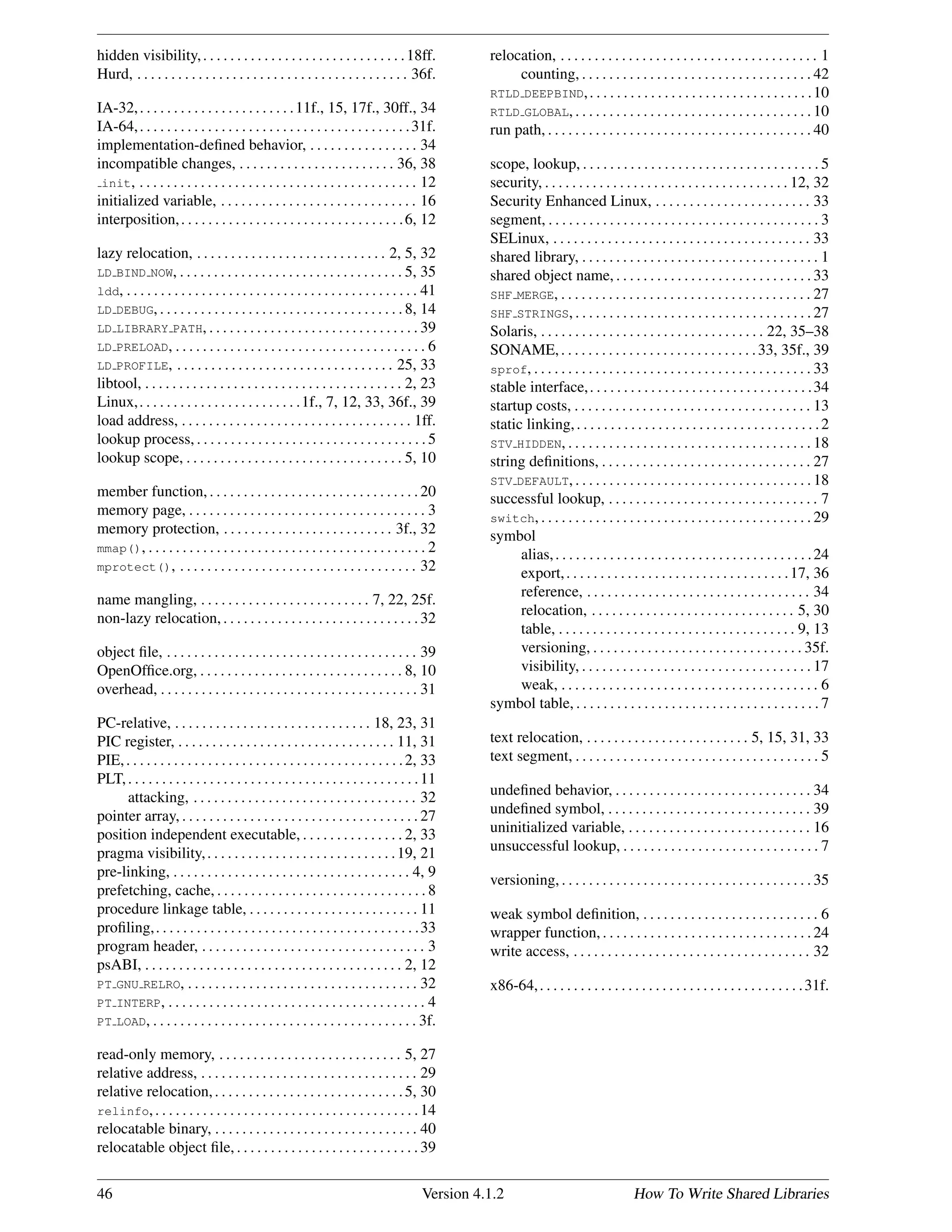 hidden visibility,. . . . . . . . . . . . . . . . . . . . . . . . . . . . . .18ff.
Hurd, . . . . . . . . . . . . . . . . . . . . . . . . . . . . . . . . . . . . . . . . 36f.
IA-32,. . . . . . . . . . . . . . . . . . . . . . .11f., 15, 17f., 30ff., 34
IA-64,. . . . . . . . . . . . . . . . . . . . . . . . . . . . . . . . . . . . . . . .31f.
implementation-deﬁned behavior, . . . . . . . . . . . . . . . . 34
incompatible changes, . . . . . . . . . . . . . . . . . . . . . . . 36, 38
init, . . . . . . . . . . . . . . . . . . . . . . . . . . . . . . . . . . . . . . . . . 12
initialized variable, . . . . . . . . . . . . . . . . . . . . . . . . . . . . . 16
interposition,. . . . . . . . . . . . . . . . . . . . . . . . . . . . . . . . .6, 12
lazy relocation, . . . . . . . . . . . . . . . . . . . . . . . . . . . . 2, 5, 32
LD BIND NOW, . . . . . . . . . . . . . . . . . . . . . . . . . . . . . . . . . 5, 35
ldd, . . . . . . . . . . . . . . . . . . . . . . . . . . . . . . . . . . . . . . . . . . . 41
LD DEBUG, . . . . . . . . . . . . . . . . . . . . . . . . . . . . . . . . . . . . 8, 14
LD LIBRARY PATH, . . . . . . . . . . . . . . . . . . . . . . . . . . . . . . . 39
LD PRELOAD, . . . . . . . . . . . . . . . . . . . . . . . . . . . . . . . . . . . . . 6
LD PROFILE, . . . . . . . . . . . . . . . . . . . . . . . . . . . . . . . . 25, 33
libtool, . . . . . . . . . . . . . . . . . . . . . . . . . . . . . . . . . . . . . . 2, 23
Linux,. . . . . . . . . . . . . . . . . . . . . . . .1f., 7, 12, 33, 36f., 39
load address, . . . . . . . . . . . . . . . . . . . . . . . . . . . . . . . . . . 1ff.
lookup process, . . . . . . . . . . . . . . . . . . . . . . . . . . . . . . . . . . 5
lookup scope, . . . . . . . . . . . . . . . . . . . . . . . . . . . . . . . . 5, 10
member function, . . . . . . . . . . . . . . . . . . . . . . . . . . . . . . . 20
memory page, . . . . . . . . . . . . . . . . . . . . . . . . . . . . . . . . . . . 3
memory protection, . . . . . . . . . . . . . . . . . . . . . . . . . 3f., 32
mmap(), . . . . . . . . . . . . . . . . . . . . . . . . . . . . . . . . . . . . . . . . . 2
mprotect(), . . . . . . . . . . . . . . . . . . . . . . . . . . . . . . . . . . . 32
name mangling, . . . . . . . . . . . . . . . . . . . . . . . . . 7, 22, 25f.
non-lazy relocation,. . . . . . . . . . . . . . . . . . . . . . . . . . . . .32
object ﬁle, . . . . . . . . . . . . . . . . . . . . . . . . . . . . . . . . . . . . . 39
OpenOfﬁce.org, . . . . . . . . . . . . . . . . . . . . . . . . . . . . . . 8, 10
overhead, . . . . . . . . . . . . . . . . . . . . . . . . . . . . . . . . . . . . . . 31
PC-relative, . . . . . . . . . . . . . . . . . . . . . . . . . . . . . 18, 23, 31
PIC register, . . . . . . . . . . . . . . . . . . . . . . . . . . . . . . . . 11, 31
PIE,. . . . . . . . . . . . . . . . . . . . . . . . . . . . . . . . . . . . . . . . .2, 33
PLT,. . . . . . . . . . . . . . . . . . . . . . . . . . . . . . . . . . . . . . . . . . .11
attacking, . . . . . . . . . . . . . . . . . . . . . . . . . . . . . . . . . 32
pointer array, . . . . . . . . . . . . . . . . . . . . . . . . . . . . . . . . . . . 27
position independent executable, . . . . . . . . . . . . . . . 2, 33
pragma visibility,. . . . . . . . . . . . . . . . . . . . . . . . . . . .19, 21
pre-linking, . . . . . . . . . . . . . . . . . . . . . . . . . . . . . . . . . . . 4, 9
prefetching, cache, . . . . . . . . . . . . . . . . . . . . . . . . . . . . . . . 8
procedure linkage table, . . . . . . . . . . . . . . . . . . . . . . . . . 11
proﬁling,. . . . . . . . . . . . . . . . . . . . . . . . . . . . . . . . . . . . . . .33
program header, . . . . . . . . . . . . . . . . . . . . . . . . . . . . . . . . . 3
psABI, . . . . . . . . . . . . . . . . . . . . . . . . . . . . . . . . . . . . . . 2, 12
PT GNU RELRO, . . . . . . . . . . . . . . . . . . . . . . . . . . . . . . . . . . 32
PT INTERP, . . . . . . . . . . . . . . . . . . . . . . . . . . . . . . . . . . . . . . 4
PT LOAD, . . . . . . . . . . . . . . . . . . . . . . . . . . . . . . . . . . . . . . . 3f.
read-only memory, . . . . . . . . . . . . . . . . . . . . . . . . . . . 5, 27
relative address, . . . . . . . . . . . . . . . . . . . . . . . . . . . . . . . . 29
relative relocation,. . . . . . . . . . . . . . . . . . . . . . . . . . . .5, 30
relinfo,. . . . . . . . . . . . . . . . . . . . . . . . . . . . . . . . . . . . . . .14
relocatable binary, . . . . . . . . . . . . . . . . . . . . . . . . . . . . . . 40
relocatable object ﬁle, . . . . . . . . . . . . . . . . . . . . . . . . . . . 39
relocation, . . . . . . . . . . . . . . . . . . . . . . . . . . . . . . . . . . . . . . 1
counting, . . . . . . . . . . . . . . . . . . . . . . . . . . . . . . . . . . 42
RTLD DEEPBIND,. . . . . . . . . . . . . . . . . . . . . . . . . . . . . . . . .10
RTLD GLOBAL, . . . . . . . . . . . . . . . . . . . . . . . . . . . . . . . . . . . 10
run path, . . . . . . . . . . . . . . . . . . . . . . . . . . . . . . . . . . . . . . . 40
scope, lookup, . . . . . . . . . . . . . . . . . . . . . . . . . . . . . . . . . . . 5
security, . . . . . . . . . . . . . . . . . . . . . . . . . . . . . . . . . . . . 12, 32
Security Enhanced Linux, . . . . . . . . . . . . . . . . . . . . . . . 33
segment, . . . . . . . . . . . . . . . . . . . . . . . . . . . . . . . . . . . . . . . . 3
SELinux, . . . . . . . . . . . . . . . . . . . . . . . . . . . . . . . . . . . . . . 33
shared library, . . . . . . . . . . . . . . . . . . . . . . . . . . . . . . . . . . . 1
shared object name, . . . . . . . . . . . . . . . . . . . . . . . . . . . . . 33
SHF MERGE, . . . . . . . . . . . . . . . . . . . . . . . . . . . . . . . . . . . . . 27
SHF STRINGS, . . . . . . . . . . . . . . . . . . . . . . . . . . . . . . . . . . . 27
Solaris, . . . . . . . . . . . . . . . . . . . . . . . . . . . . . . . . . 22, 35–38
SONAME,. . . . . . . . . . . . . . . . . . . . . . . . . . . . .33, 35f., 39
sprof, . . . . . . . . . . . . . . . . . . . . . . . . . . . . . . . . . . . . . . . . . 33
stable interface,. . . . . . . . . . . . . . . . . . . . . . . . . . . . . . . . .34
startup costs, . . . . . . . . . . . . . . . . . . . . . . . . . . . . . . . . . . . 13
static linking,. . . . . . . . . . . . . . . . . . . . . . . . . . . . . . . . . . . .2
STV HIDDEN, . . . . . . . . . . . . . . . . . . . . . . . . . . . . . . . . . . . . 18
string deﬁnitions, . . . . . . . . . . . . . . . . . . . . . . . . . . . . . . . 27
STV DEFAULT, . . . . . . . . . . . . . . . . . . . . . . . . . . . . . . . . . . . 18
successful lookup, . . . . . . . . . . . . . . . . . . . . . . . . . . . . . . . 7
switch, . . . . . . . . . . . . . . . . . . . . . . . . . . . . . . . . . . . . . . . . 29
symbol
alias,. . . . . . . . . . . . . . . . . . . . . . . . . . . . . . . . . . . . . .24
export,. . . . . . . . . . . . . . . . . . . . . . . . . . . . . . . . .17, 36
reference, . . . . . . . . . . . . . . . . . . . . . . . . . . . . . . . . . 34
relocation, . . . . . . . . . . . . . . . . . . . . . . . . . . . . . . 5, 30
table, . . . . . . . . . . . . . . . . . . . . . . . . . . . . . . . . . . . 9, 13
versioning, . . . . . . . . . . . . . . . . . . . . . . . . . . . . . . . 35f.
visibility, . . . . . . . . . . . . . . . . . . . . . . . . . . . . . . . . . . 17
weak, . . . . . . . . . . . . . . . . . . . . . . . . . . . . . . . . . . . . . . 6
symbol table, . . . . . . . . . . . . . . . . . . . . . . . . . . . . . . . . . . . . 7
text relocation, . . . . . . . . . . . . . . . . . . . . . . . . 5, 15, 31, 33
text segment, . . . . . . . . . . . . . . . . . . . . . . . . . . . . . . . . . . . . 5
undeﬁned behavior, . . . . . . . . . . . . . . . . . . . . . . . . . . . . . 34
undeﬁned symbol, . . . . . . . . . . . . . . . . . . . . . . . . . . . . . . 39
uninitialized variable, . . . . . . . . . . . . . . . . . . . . . . . . . . . 16
unsuccessful lookup, . . . . . . . . . . . . . . . . . . . . . . . . . . . . . 7
versioning, . . . . . . . . . . . . . . . . . . . . . . . . . . . . . . . . . . . . . 35
weak symbol deﬁnition, . . . . . . . . . . . . . . . . . . . . . . . . . . 6
wrapper function, . . . . . . . . . . . . . . . . . . . . . . . . . . . . . . . 24
write access, . . . . . . . . . . . . . . . . . . . . . . . . . . . . . . . . . . . 32
x86-64,. . . . . . . . . . . . . . . . . . . . . . . . . . . . . . . . . . . . . . .31f.
46 Version 4.1.2 How To Write Shared Libraries
 