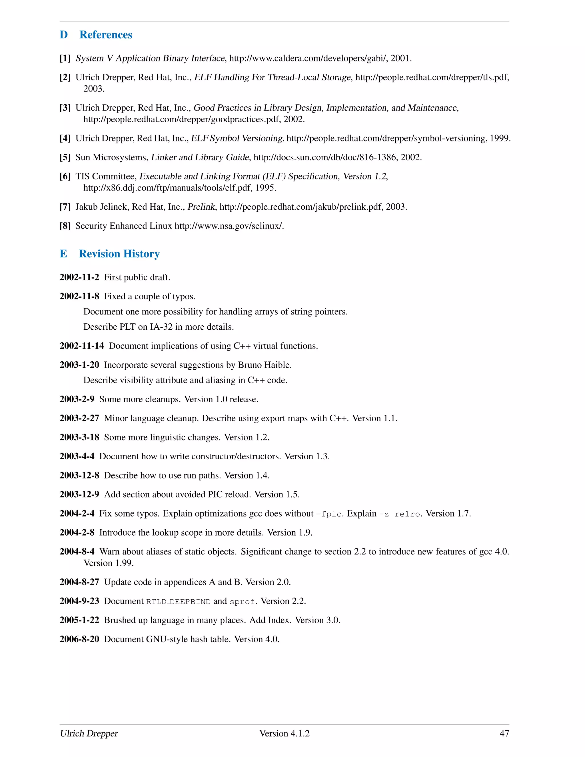 D References
[1] System V Application Binary Interface, http://www.caldera.com/developers/gabi/, 2001.
[2] Ulrich Drepper, Red Hat, Inc., ELF Handling For Thread-Local Storage, http://people.redhat.com/drepper/tls.pdf,
2003.
[3] Ulrich Drepper, Red Hat, Inc., Good Practices in Library Design, Implementation, and Maintenance,
http://people.redhat.com/drepper/goodpractices.pdf, 2002.
[4] Ulrich Drepper, Red Hat, Inc., ELF Symbol Versioning, http://people.redhat.com/drepper/symbol-versioning, 1999.
[5] Sun Microsystems, Linker and Library Guide, http://docs.sun.com/db/doc/816-1386, 2002.
[6] TIS Committee, Executable and Linking Format (ELF) Speciﬁcation, Version 1.2,
http://x86.ddj.com/ftp/manuals/tools/elf.pdf, 1995.
[7] Jakub Jelinek, Red Hat, Inc., Prelink, http://people.redhat.com/jakub/prelink.pdf, 2003.
[8] Security Enhanced Linux http://www.nsa.gov/selinux/.
E Revision History
2002-11-2 First public draft.
2002-11-8 Fixed a couple of typos.
Document one more possibility for handling arrays of string pointers.
Describe PLT on IA-32 in more details.
2002-11-14 Document implications of using C++ virtual functions.
2003-1-20 Incorporate several suggestions by Bruno Haible.
Describe visibility attribute and aliasing in C++ code.
2003-2-9 Some more cleanups. Version 1.0 release.
2003-2-27 Minor language cleanup. Describe using export maps with C++. Version 1.1.
2003-3-18 Some more linguistic changes. Version 1.2.
2003-4-4 Document how to write constructor/destructors. Version 1.3.
2003-12-8 Describe how to use run paths. Version 1.4.
2003-12-9 Add section about avoided PIC reload. Version 1.5.
2004-2-4 Fix some typos. Explain optimizations gcc does without -fpic. Explain -z relro. Version 1.7.
2004-2-8 Introduce the lookup scope in more details. Version 1.9.
2004-8-4 Warn about aliases of static objects. Signiﬁcant change to section 2.2 to introduce new features of gcc 4.0.
Version 1.99.
2004-8-27 Update code in appendices A and B. Version 2.0.
2004-9-23 Document RTLD DEEPBIND and sprof. Version 2.2.
2005-1-22 Brushed up language in many places. Add Index. Version 3.0.
2006-8-20 Document GNU-style hash table. Version 4.0.
Ulrich Drepper Version 4.1.2 47
 