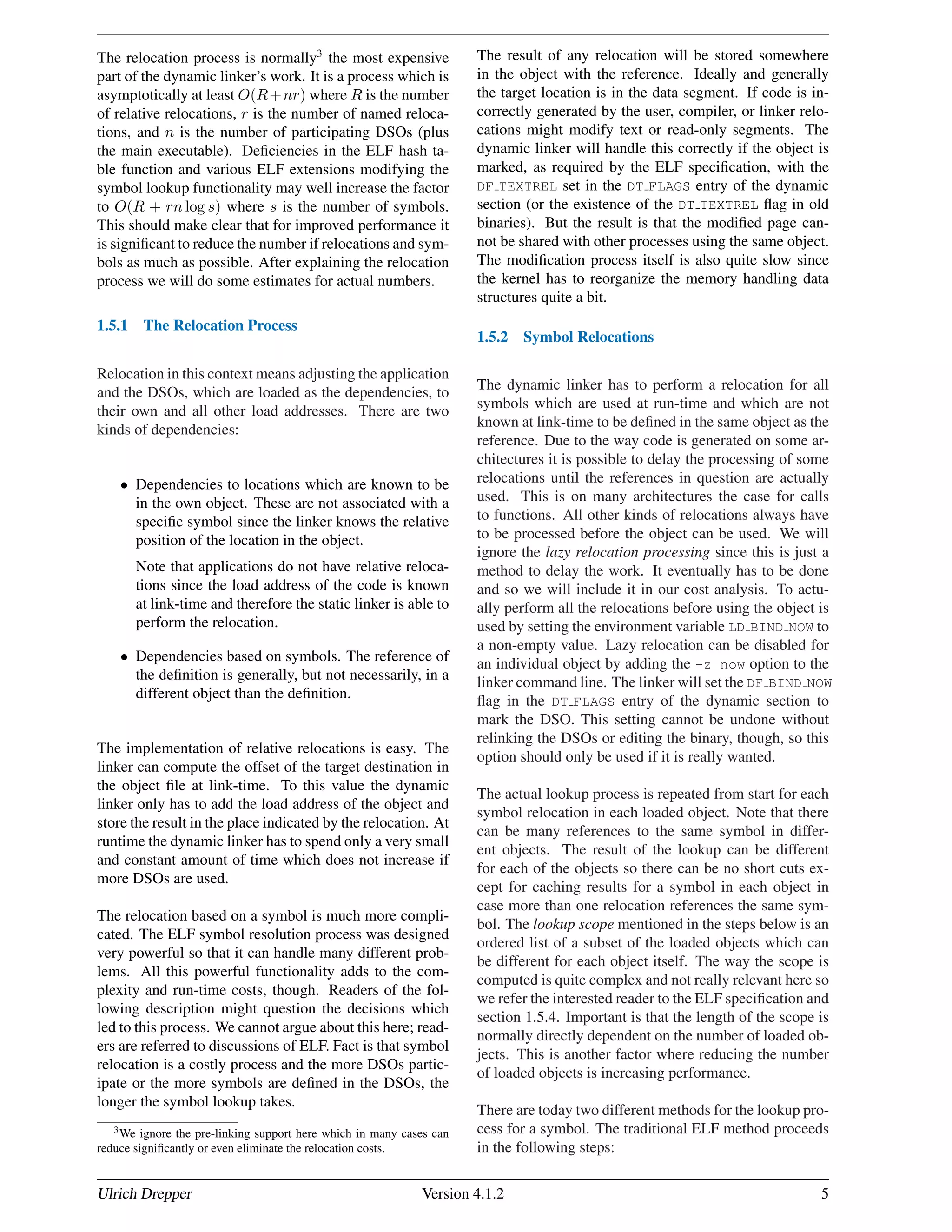 The relocation process is normally3
the most expensive
part of the dynamic linker’s work. It is a process which is
asymptotically at least O(R+nr) where R is the number
of relative relocations, r is the number of named reloca-
tions, and n is the number of participating DSOs (plus
the main executable). Deﬁciencies in the ELF hash ta-
ble function and various ELF extensions modifying the
symbol lookup functionality may well increase the factor
to O(R + rn log s) where s is the number of symbols.
This should make clear that for improved performance it
is signiﬁcant to reduce the number if relocations and sym-
bols as much as possible. After explaining the relocation
process we will do some estimates for actual numbers.
1.5.1 The Relocation Process
Relocation in this context means adjusting the application
and the DSOs, which are loaded as the dependencies, to
their own and all other load addresses. There are two
kinds of dependencies:
• Dependencies to locations which are known to be
in the own object. These are not associated with a
speciﬁc symbol since the linker knows the relative
position of the location in the object.
Note that applications do not have relative reloca-
tions since the load address of the code is known
at link-time and therefore the static linker is able to
perform the relocation.
• Dependencies based on symbols. The reference of
the deﬁnition is generally, but not necessarily, in a
different object than the deﬁnition.
The implementation of relative relocations is easy. The
linker can compute the offset of the target destination in
the object ﬁle at link-time. To this value the dynamic
linker only has to add the load address of the object and
store the result in the place indicated by the relocation. At
runtime the dynamic linker has to spend only a very small
and constant amount of time which does not increase if
more DSOs are used.
The relocation based on a symbol is much more compli-
cated. The ELF symbol resolution process was designed
very powerful so that it can handle many different prob-
lems. All this powerful functionality adds to the com-
plexity and run-time costs, though. Readers of the fol-
lowing description might question the decisions which
led to this process. We cannot argue about this here; read-
ers are referred to discussions of ELF. Fact is that symbol
relocation is a costly process and the more DSOs partic-
ipate or the more symbols are deﬁned in the DSOs, the
longer the symbol lookup takes.
3We ignore the pre-linking support here which in many cases can
reduce signiﬁcantly or even eliminate the relocation costs.
The result of any relocation will be stored somewhere
in the object with the reference. Ideally and generally
the target location is in the data segment. If code is in-
correctly generated by the user, compiler, or linker relo-
cations might modify text or read-only segments. The
dynamic linker will handle this correctly if the object is
marked, as required by the ELF speciﬁcation, with the
DF TEXTREL set in the DT FLAGS entry of the dynamic
section (or the existence of the DT TEXTREL ﬂag in old
binaries). But the result is that the modiﬁed page can-
not be shared with other processes using the same object.
The modiﬁcation process itself is also quite slow since
the kernel has to reorganize the memory handling data
structures quite a bit.
1.5.2 Symbol Relocations
The dynamic linker has to perform a relocation for all
symbols which are used at run-time and which are not
known at link-time to be deﬁned in the same object as the
reference. Due to the way code is generated on some ar-
chitectures it is possible to delay the processing of some
relocations until the references in question are actually
used. This is on many architectures the case for calls
to functions. All other kinds of relocations always have
to be processed before the object can be used. We will
ignore the lazy relocation processing since this is just a
method to delay the work. It eventually has to be done
and so we will include it in our cost analysis. To actu-
ally perform all the relocations before using the object is
used by setting the environment variable LD BIND NOW to
a non-empty value. Lazy relocation can be disabled for
an individual object by adding the -z now option to the
linker command line. The linker will set the DF BIND NOW
ﬂag in the DT FLAGS entry of the dynamic section to
mark the DSO. This setting cannot be undone without
relinking the DSOs or editing the binary, though, so this
option should only be used if it is really wanted.
The actual lookup process is repeated from start for each
symbol relocation in each loaded object. Note that there
can be many references to the same symbol in differ-
ent objects. The result of the lookup can be different
for each of the objects so there can be no short cuts ex-
cept for caching results for a symbol in each object in
case more than one relocation references the same sym-
bol. The lookup scope mentioned in the steps below is an
ordered list of a subset of the loaded objects which can
be different for each object itself. The way the scope is
computed is quite complex and not really relevant here so
we refer the interested reader to the ELF speciﬁcation and
section 1.5.4. Important is that the length of the scope is
normally directly dependent on the number of loaded ob-
jects. This is another factor where reducing the number
of loaded objects is increasing performance.
There are today two different methods for the lookup pro-
cess for a symbol. The traditional ELF method proceeds
in the following steps:
Ulrich Drepper Version 4.1.2 5
 