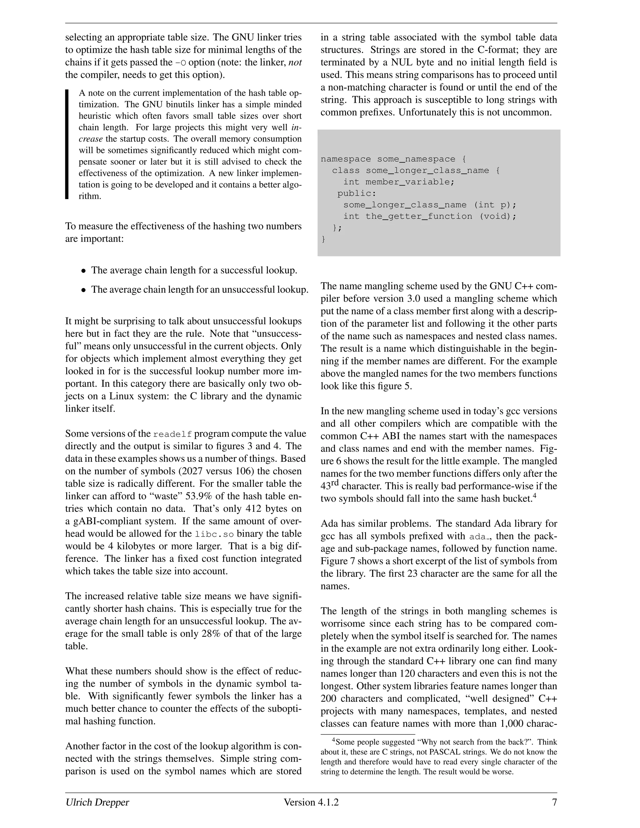 selecting an appropriate table size. The GNU linker tries
to optimize the hash table size for minimal lengths of the
chains if it gets passed the -O option (note: the linker, not
the compiler, needs to get this option).
A note on the current implementation of the hash table op-
timization. The GNU binutils linker has a simple minded
heuristic which often favors small table sizes over short
chain length. For large projects this might very well in-
crease the startup costs. The overall memory consumption
will be sometimes signiﬁcantly reduced which might com-
pensate sooner or later but it is still advised to check the
effectiveness of the optimization. A new linker implemen-
tation is going to be developed and it contains a better algo-
rithm.
To measure the effectiveness of the hashing two numbers
are important:
• The average chain length for a successful lookup.
• The average chain length for an unsuccessful lookup.
It might be surprising to talk about unsuccessful lookups
here but in fact they are the rule. Note that “unsuccess-
ful” means only unsuccessful in the current objects. Only
for objects which implement almost everything they get
looked in for is the successful lookup number more im-
portant. In this category there are basically only two ob-
jects on a Linux system: the C library and the dynamic
linker itself.
Some versions of the readelf program compute the value
directly and the output is similar to ﬁgures 3 and 4. The
data in these examples shows us a number of things. Based
on the number of symbols (2027 versus 106) the chosen
table size is radically different. For the smaller table the
linker can afford to “waste” 53.9% of the hash table en-
tries which contain no data. That’s only 412 bytes on
a gABI-compliant system. If the same amount of over-
head would be allowed for the libc.so binary the table
would be 4 kilobytes or more larger. That is a big dif-
ference. The linker has a ﬁxed cost function integrated
which takes the table size into account.
The increased relative table size means we have signiﬁ-
cantly shorter hash chains. This is especially true for the
average chain length for an unsuccessful lookup. The av-
erage for the small table is only 28% of that of the large
table.
What these numbers should show is the effect of reduc-
ing the number of symbols in the dynamic symbol ta-
ble. With signiﬁcantly fewer symbols the linker has a
much better chance to counter the effects of the subopti-
mal hashing function.
Another factor in the cost of the lookup algorithm is con-
nected with the strings themselves. Simple string com-
parison is used on the symbol names which are stored
in a string table associated with the symbol table data
structures. Strings are stored in the C-format; they are
terminated by a NUL byte and no initial length ﬁeld is
used. This means string comparisons has to proceed until
a non-matching character is found or until the end of the
string. This approach is susceptible to long strings with
common preﬁxes. Unfortunately this is not uncommon.
namespace some_namespace {
class some_longer_class_name {
int member_variable;
public:
some_longer_class_name (int p);
int the_getter_function (void);
};
}
The name mangling scheme used by the GNU C++ com-
piler before version 3.0 used a mangling scheme which
put the name of a class member ﬁrst along with a descrip-
tion of the parameter list and following it the other parts
of the name such as namespaces and nested class names.
The result is a name which distinguishable in the begin-
ning if the member names are different. For the example
above the mangled names for the two members functions
look like this ﬁgure 5.
In the new mangling scheme used in today’s gcc versions
and all other compilers which are compatible with the
common C++ ABI the names start with the namespaces
and class names and end with the member names. Fig-
ure 6 shows the result for the little example. The mangled
names for the two member functions differs only after the
43rd character. This is really bad performance-wise if the
two symbols should fall into the same hash bucket.4
Ada has similar problems. The standard Ada library for
gcc has all symbols preﬁxed with ada , then the pack-
age and sub-package names, followed by function name.
Figure 7 shows a short excerpt of the list of symbols from
the library. The ﬁrst 23 character are the same for all the
names.
The length of the strings in both mangling schemes is
worrisome since each string has to be compared com-
pletely when the symbol itself is searched for. The names
in the example are not extra ordinarily long either. Look-
ing through the standard C++ library one can ﬁnd many
names longer than 120 characters and even this is not the
longest. Other system libraries feature names longer than
200 characters and complicated, “well designed” C++
projects with many namespaces, templates, and nested
classes can feature names with more than 1,000 charac-
4Some people suggested “Why not search from the back?”. Think
about it, these are C strings, not PASCAL strings. We do not know the
length and therefore would have to read every single character of the
string to determine the length. The result would be worse.
Ulrich Drepper Version 4.1.2 7
 